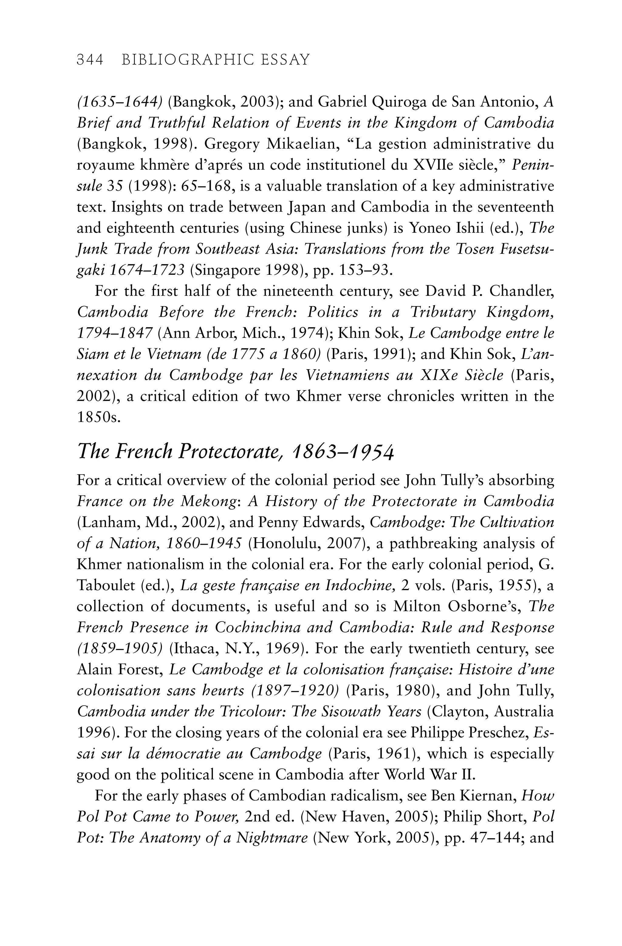 (1635–1644) (Bangkok, 2003); and Gabriel Quiroga de San Antonio, A
Brief and Truthful Relation of Events in the Kingdom of Cambodia
(Bangkok, 1998). Gregory Mikaelian, “La gestion administrative du
royaume khmère d’aprés un code institutionel du XVIIe siècle,” Penin-
sule 35 (1998): 65–168, is a valuable translation of a key administrative
text. Insights on trade between Japan and Cambodia in the seventeenth
and eighteenth centuries (using Chinese junks) is Yoneo Ishii (ed.), The
Junk Trade from Southeast Asia: Translations from the Tosen Fusetsu-
gaki 1674–1723 (Singapore 1998), pp. 153–93.
For the first half of the nineteenth century, see David P. Chandler,
Cambodia Before the French: Politics in a Tributary Kingdom,
1794–1847 (Ann Arbor, Mich., 1974); Khin Sok, Le Cambodge entre le
Siam et le Vietnam (de 1775 a 1860) (Paris, 1991); and Khin Sok, L’an-
nexation du Cambodge par les Vietnamiens au XIXe Siècle (Paris,
2002), a critical edition of two Khmer verse chronicles written in the
1850s.
The French Protectorate, 1863–1954
For a critical overview of the colonial period see John Tully’s absorbing
France on the Mekong: A History of the Protectorate in Cambodia
(Lanham, Md., 2002), and Penny Edwards, Cambodge: The Cultivation
of a Nation, 1860–1945 (Honolulu, 2007), a pathbreaking analysis of
Khmer nationalism in the colonial era. For the early colonial period, G.
Taboulet (ed.), La geste française en Indochine, 2 vols. (Paris, 1955), a
collection of documents, is useful and so is Milton Osborne’s, The
French Presence in Cochinchina and Cambodia: Rule and Response
(1859–1905) (Ithaca, N.Y., 1969). For the early twentieth century, see
Alain Forest, Le Cambodge et la colonisation française: Histoire d’une
colonisation sans heurts (1897–1920) (Paris, 1980), and John Tully,
Cambodia under the Tricolour: The Sisowath Years (Clayton, Australia
1996). For the closing years of the colonial era see Philippe Preschez, Es-
sai sur la démocratie au Cambodge (Paris, 1961), which is especially
good on the political scene in Cambodia after World War II.
For the early phases of Cambodian radicalism, see Ben Kiernan, How
Pol Pot Came to Power, 2nd ed. (New Haven, 2005); Philip Short, Pol
Pot: The Anatomy of a Nightmare (New York, 2005), pp. 47–144; and
344 BIBLIOGRAPHIC ESSAY
 