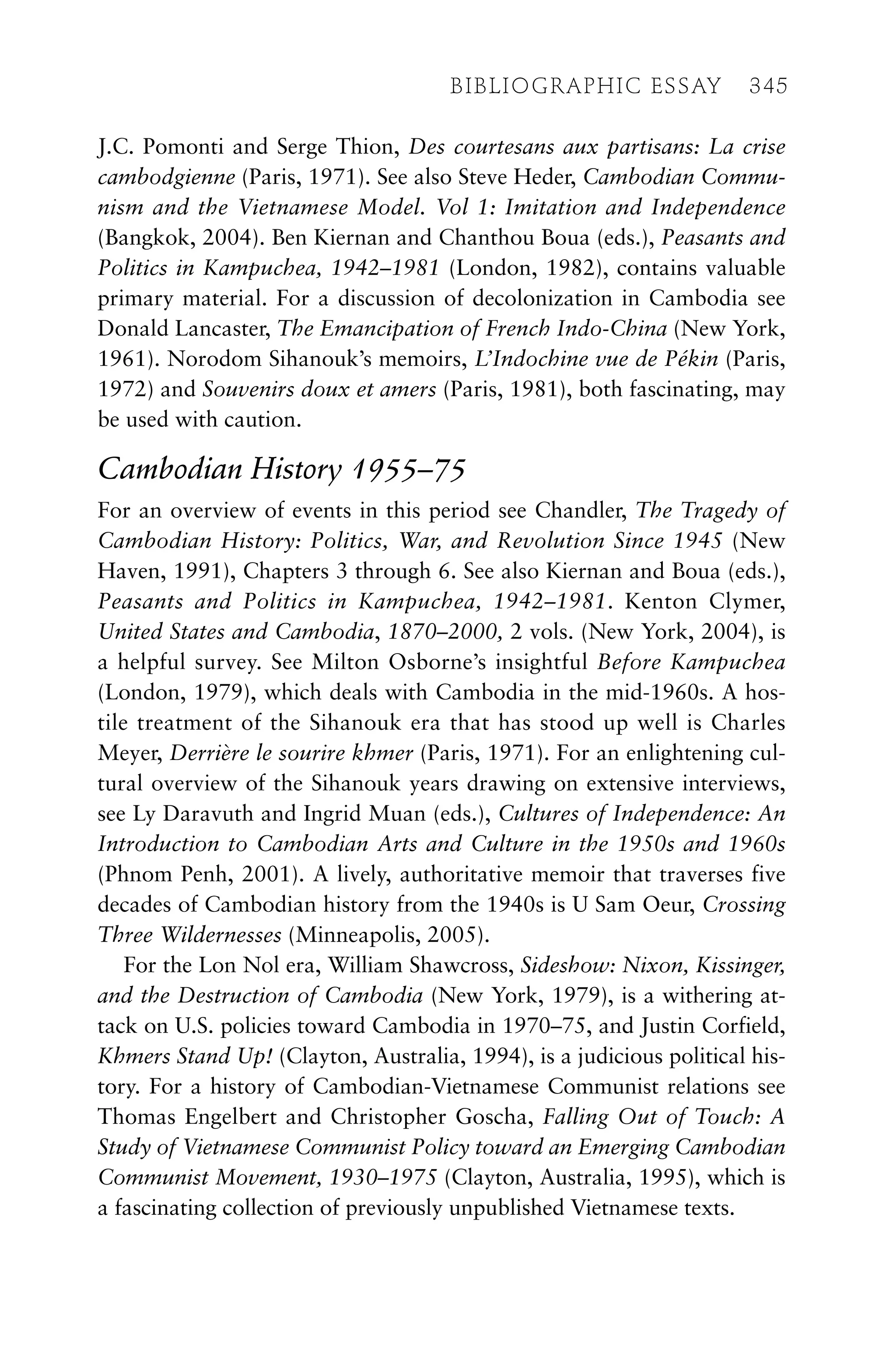 J.C. Pomonti and Serge Thion, Des courtesans aux partisans: La crise
cambodgienne (Paris, 1971). See also Steve Heder, Cambodian Commu-
nism and the Vietnamese Model. Vol 1: Imitation and Independence
(Bangkok, 2004). Ben Kiernan and Chanthou Boua (eds.), Peasants and
Politics in Kampuchea, 1942–1981 (London, 1982), contains valuable
primary material. For a discussion of decolonization in Cambodia see
Donald Lancaster, The Emancipation of French Indo-China (New York,
1961). Norodom Sihanouk’s memoirs, L’Indochine vue de Pékin (Paris,
1972) and Souvenirs doux et amers (Paris, 1981), both fascinating, may
be used with caution.
Cambodian History 1955–75
For an overview of events in this period see Chandler, The Tragedy of
Cambodian History: Politics, War, and Revolution Since 1945 (New
Haven, 1991), Chapters 3 through 6. See also Kiernan and Boua (eds.),
Peasants and Politics in Kampuchea, 1942–1981. Kenton Clymer,
United States and Cambodia, 1870–2000, 2 vols. (New York, 2004), is
a helpful survey. See Milton Osborne’s insightful Before Kampuchea
(London, 1979), which deals with Cambodia in the mid-1960s. A hos-
tile treatment of the Sihanouk era that has stood up well is Charles
Meyer, Derrière le sourire khmer (Paris, 1971). For an enlightening cul-
tural overview of the Sihanouk years drawing on extensive interviews,
see Ly Daravuth and Ingrid Muan (eds.), Cultures of Independence: An
Introduction to Cambodian Arts and Culture in the 1950s and 1960s
(Phnom Penh, 2001). A lively, authoritative memoir that traverses five
decades of Cambodian history from the 1940s is U Sam Oeur, Crossing
Three Wildernesses (Minneapolis, 2005).
For the Lon Nol era, William Shawcross, Sideshow: Nixon, Kissinger,
and the Destruction of Cambodia (New York, 1979), is a withering at-
tack on U.S. policies toward Cambodia in 1970–75, and Justin Corfield,
Khmers Stand Up! (Clayton, Australia, 1994), is a judicious political his-
tory. For a history of Cambodian-Vietnamese Communist relations see
Thomas Engelbert and Christopher Goscha, Falling Out of Touch: A
Study of Vietnamese Communist Policy toward an Emerging Cambodian
Communist Movement, 1930–1975 (Clayton, Australia, 1995), which is
a fascinating collection of previously unpublished Vietnamese texts.
BIBLIOGRAPHIC ESSAY 345
 