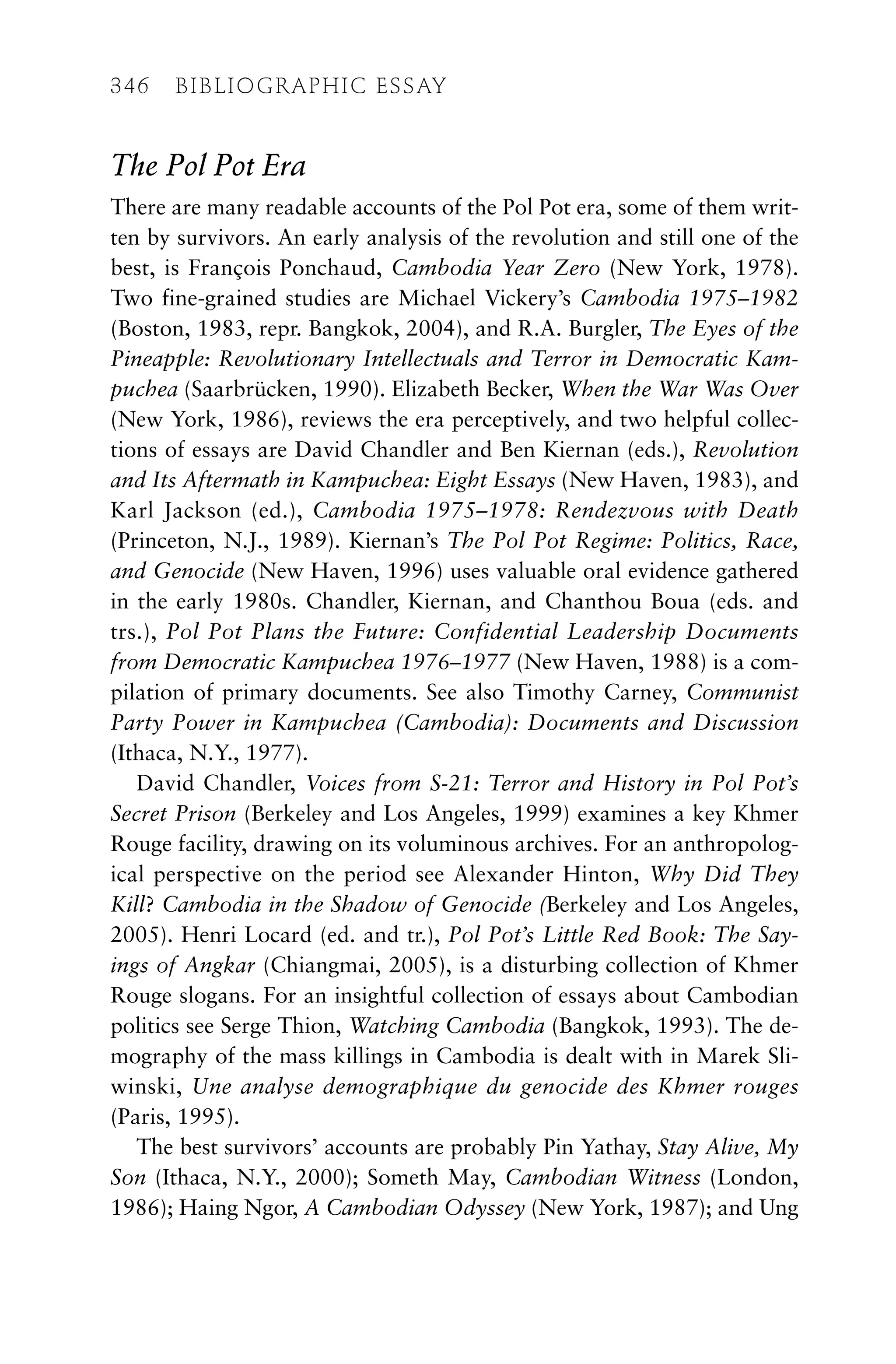 The Pol Pot Era
There are many readable accounts of the Pol Pot era, some of them writ-
ten by survivors. An early analysis of the revolution and still one of the
best, is François Ponchaud, Cambodia Year Zero (New York, 1978).
Two fine-grained studies are Michael Vickery’s Cambodia 1975–1982
(Boston, 1983, repr. Bangkok, 2004), and R.A. Burgler, The Eyes of the
Pineapple: Revolutionary Intellectuals and Terror in Democratic Kam-
puchea (Saarbrücken, 1990). Elizabeth Becker, When the War Was Over
(New York, 1986), reviews the era perceptively, and two helpful collec-
tions of essays are David Chandler and Ben Kiernan (eds.), Revolution
and Its Aftermath in Kampuchea: Eight Essays (New Haven, 1983), and
Karl Jackson (ed.), Cambodia 1975–1978: Rendezvous with Death
(Princeton, N.J., 1989). Kiernan’s The Pol Pot Regime: Politics, Race,
and Genocide (New Haven, 1996) uses valuable oral evidence gathered
in the early 1980s. Chandler, Kiernan, and Chanthou Boua (eds. and
trs.), Pol Pot Plans the Future: Confidential Leadership Documents
from Democratic Kampuchea 1976–1977 (New Haven, 1988) is a com-
pilation of primary documents. See also Timothy Carney, Communist
Party Power in Kampuchea (Cambodia): Documents and Discussion
(Ithaca, N.Y., 1977).
David Chandler, Voices from S-21: Terror and History in Pol Pot’s
Secret Prison (Berkeley and Los Angeles, 1999) examines a key Khmer
Rouge facility, drawing on its voluminous archives. For an anthropolog-
ical perspective on the period see Alexander Hinton, Why Did They
Kill? Cambodia in the Shadow of Genocide (Berkeley and Los Angeles,
2005). Henri Locard (ed. and tr.), Pol Pot’s Little Red Book: The Say-
ings of Angkar (Chiangmai, 2005), is a disturbing collection of Khmer
Rouge slogans. For an insightful collection of essays about Cambodian
politics see Serge Thion, Watching Cambodia (Bangkok, 1993). The de-
mography of the mass killings in Cambodia is dealt with in Marek Sli-
winski, Une analyse demographique du genocide des Khmer rouges
(Paris, 1995).
The best survivors’ accounts are probably Pin Yathay, Stay Alive, My
Son (Ithaca, N.Y., 2000); Someth May, Cambodian Witness (London,
1986); Haing Ngor, A Cambodian Odyssey (New York, 1987); and Ung
346 BIBLIOGRAPHIC ESSAY
 