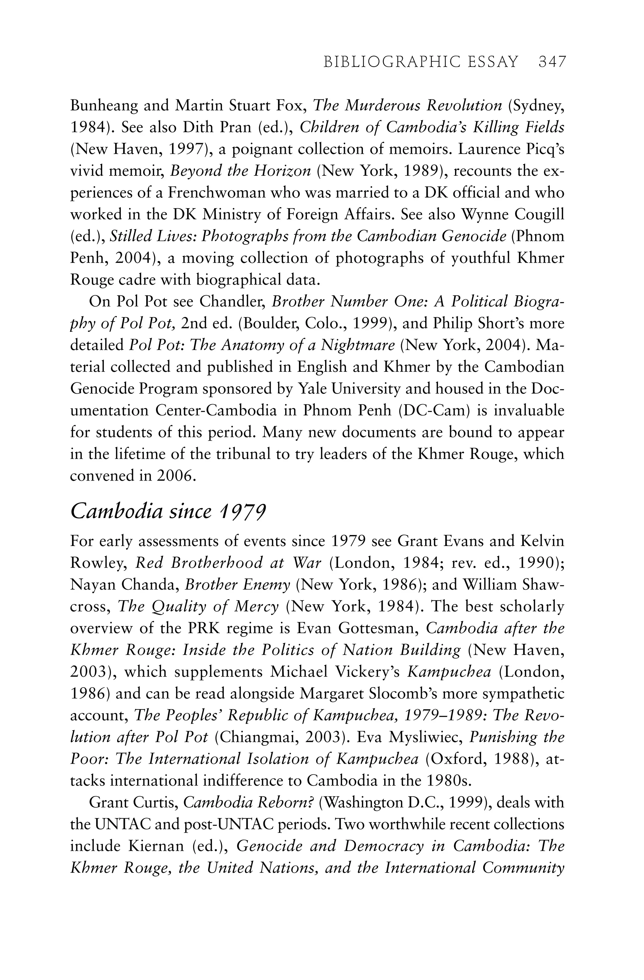 Bunheang and Martin Stuart Fox, The Murderous Revolution (Sydney,
1984). See also Dith Pran (ed.), Children of Cambodia’s Killing Fields
(New Haven, 1997), a poignant collection of memoirs. Laurence Picq’s
vivid memoir, Beyond the Horizon (New York, 1989), recounts the ex-
periences of a Frenchwoman who was married to a DK official and who
worked in the DK Ministry of Foreign Affairs. See also Wynne Cougill
(ed.), Stilled Lives: Photographs from the Cambodian Genocide (Phnom
Penh, 2004), a moving collection of photographs of youthful Khmer
Rouge cadre with biographical data.
On Pol Pot see Chandler, Brother Number One: A Political Biogra-
phy of Pol Pot, 2nd ed. (Boulder, Colo., 1999), and Philip Short’s more
detailed Pol Pot: The Anatomy of a Nightmare (New York, 2004). Ma-
terial collected and published in English and Khmer by the Cambodian
Genocide Program sponsored by Yale University and housed in the Doc-
umentation Center-Cambodia in Phnom Penh (DC-Cam) is invaluable
for students of this period. Many new documents are bound to appear
in the lifetime of the tribunal to try leaders of the Khmer Rouge, which
convened in 2006.
Cambodia since 1979
For early assessments of events since 1979 see Grant Evans and Kelvin
Rowley, Red Brotherhood at War (London, 1984; rev. ed., 1990);
Nayan Chanda, Brother Enemy (New York, 1986); and William Shaw-
cross, The Quality of Mercy (New York, 1984). The best scholarly
overview of the PRK regime is Evan Gottesman, Cambodia after the
Khmer Rouge: Inside the Politics of Nation Building (New Haven,
2003), which supplements Michael Vickery’s Kampuchea (London,
1986) and can be read alongside Margaret Slocomb’s more sympathetic
account, The Peoples’ Republic of Kampuchea, 1979–1989: The Revo-
lution after Pol Pot (Chiangmai, 2003). Eva Mysliwiec, Punishing the
Poor: The International Isolation of Kampuchea (Oxford, 1988), at-
tacks international indifference to Cambodia in the 1980s.
Grant Curtis, Cambodia Reborn? (Washington D.C., 1999), deals with
the UNTAC and post-UNTAC periods. Two worthwhile recent collections
include Kiernan (ed.), Genocide and Democracy in Cambodia: The
Khmer Rouge, the United Nations, and the International Community
BIBLIOGRAPHIC ESSAY 347
 
