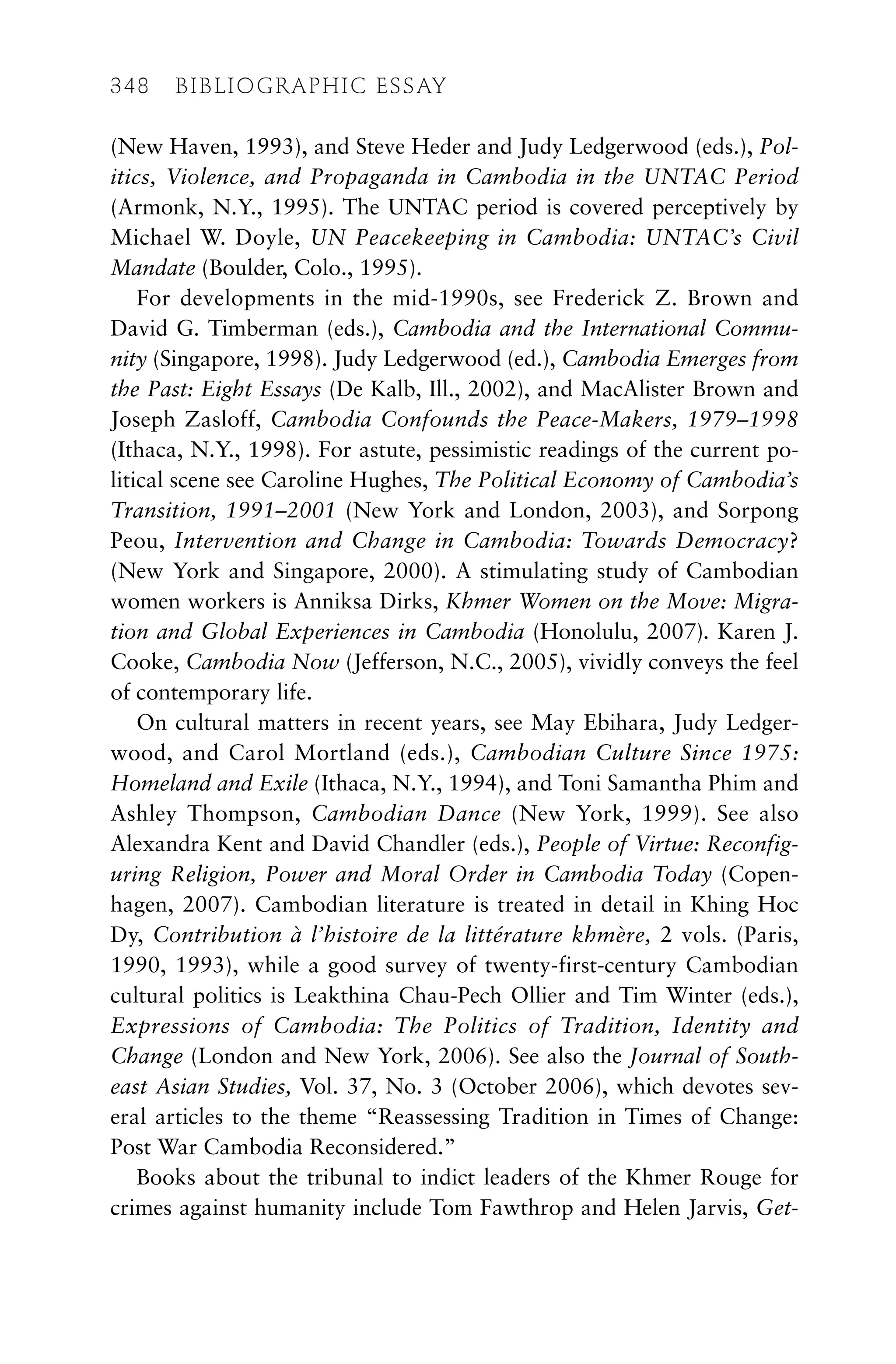 (New Haven, 1993), and Steve Heder and Judy Ledgerwood (eds.), Pol-
itics, Violence, and Propaganda in Cambodia in the UNTAC Period
(Armonk, N.Y., 1995). The UNTAC period is covered perceptively by
Michael W. Doyle, UN Peacekeeping in Cambodia: UNTAC’s Civil
Mandate (Boulder, Colo., 1995).
For developments in the mid-1990s, see Frederick Z. Brown and
David G. Timberman (eds.), Cambodia and the International Commu-
nity (Singapore, 1998). Judy Ledgerwood (ed.), Cambodia Emerges from
the Past: Eight Essays (De Kalb, Ill., 2002), and MacAlister Brown and
Joseph Zasloff, Cambodia Confounds the Peace-Makers, 1979–1998
(Ithaca, N.Y., 1998). For astute, pessimistic readings of the current po-
litical scene see Caroline Hughes, The Political Economy of Cambodia’s
Transition, 1991–2001 (New York and London, 2003), and Sorpong
Peou, Intervention and Change in Cambodia: Towards Democracy?
(New York and Singapore, 2000). A stimulating study of Cambodian
women workers is Anniksa Dirks, Khmer Women on the Move: Migra-
tion and Global Experiences in Cambodia (Honolulu, 2007). Karen J.
Cooke, Cambodia Now (Jefferson, N.C., 2005), vividly conveys the feel
of contemporary life.
On cultural matters in recent years, see May Ebihara, Judy Ledger-
wood, and Carol Mortland (eds.), Cambodian Culture Since 1975:
Homeland and Exile (Ithaca, N.Y., 1994), and Toni Samantha Phim and
Ashley Thompson, Cambodian Dance (New York, 1999). See also
Alexandra Kent and David Chandler (eds.), People of Virtue: Reconfig-
uring Religion, Power and Moral Order in Cambodia Today (Copen-
hagen, 2007). Cambodian literature is treated in detail in Khing Hoc
Dy, Contribution à l’histoire de la littérature khmère, 2 vols. (Paris,
1990, 1993), while a good survey of twenty-first-century Cambodian
cultural politics is Leakthina Chau-Pech Ollier and Tim Winter (eds.),
Expressions of Cambodia: The Politics of Tradition, Identity and
Change (London and New York, 2006). See also the Journal of South-
east Asian Studies, Vol. 37, No. 3 (October 2006), which devotes sev-
eral articles to the theme “Reassessing Tradition in Times of Change:
Post War Cambodia Reconsidered.”
Books about the tribunal to indict leaders of the Khmer Rouge for
crimes against humanity include Tom Fawthrop and Helen Jarvis, Get-
348 BIBLIOGRAPHIC ESSAY
 