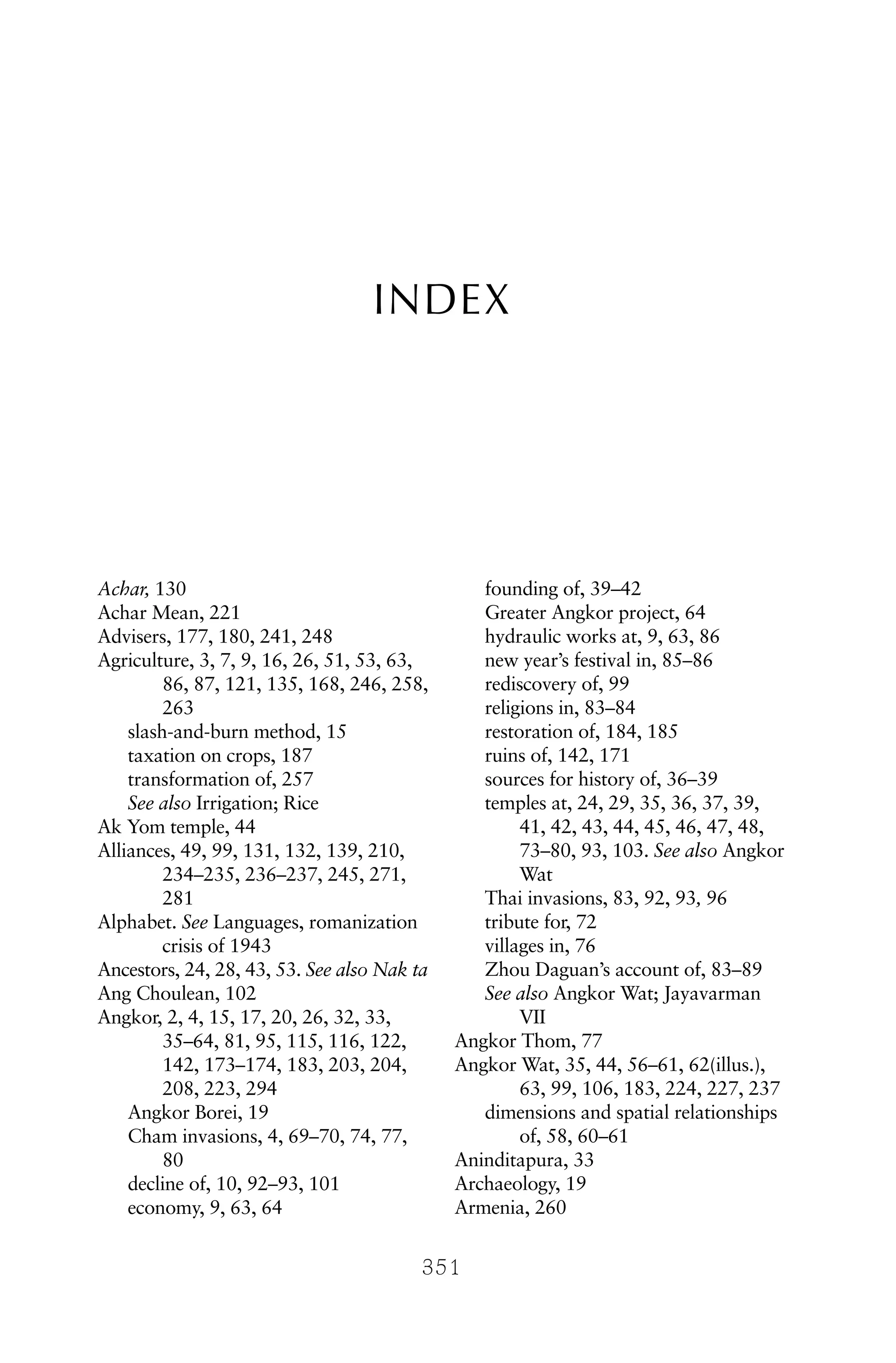INDEX
351
Achar, 130
Achar Mean, 221
Advisers, 177, 180, 241, 248
Agriculture, 3, 7, 9, 16, 26, 51, 53, 63,
86, 87, 121, 135, 168, 246, 258,
263
slash-and-burn method, 15
taxation on crops, 187
transformation of, 257
See also Irrigation; Rice
Ak Yom temple, 44
Alliances, 49, 99, 131, 132, 139, 210,
234–235, 236–237, 245, 271,
281
Alphabet. See Languages, romanization
crisis of 1943
Ancestors, 24, 28, 43, 53. See also Nak ta
Ang Choulean, 102
Angkor, 2, 4, 15, 17, 20, 26, 32, 33,
35–64, 81, 95, 115, 116, 122,
142, 173–174, 183, 203, 204,
208, 223, 294
Angkor Borei, 19
Cham invasions, 4, 69–70, 74, 77,
80
decline of, 10, 92–93, 101
economy, 9, 63, 64
founding of, 39–42
Greater Angkor project, 64
hydraulic works at, 9, 63, 86
new year’s festival in, 85–86
rediscovery of, 99
religions in, 83–84
restoration of, 184, 185
ruins of, 142, 171
sources for history of, 36–39
temples at, 24, 29, 35, 36, 37, 39,
41, 42, 43, 44, 45, 46, 47, 48,
73–80, 93, 103. See also Angkor
Wat
Thai invasions, 83, 92, 93, 96
tribute for, 72
villages in, 76
Zhou Daguan’s account of, 83–89
See also Angkor Wat; Jayavarman
VII
Angkor Thom, 77
Angkor Wat, 35, 44, 56–61, 62(illus.),
63, 99, 106, 183, 224, 227, 237
dimensions and spatial relationships
of, 58, 60–61
Aninditapura, 33
Archaeology, 19
Armenia, 260
 