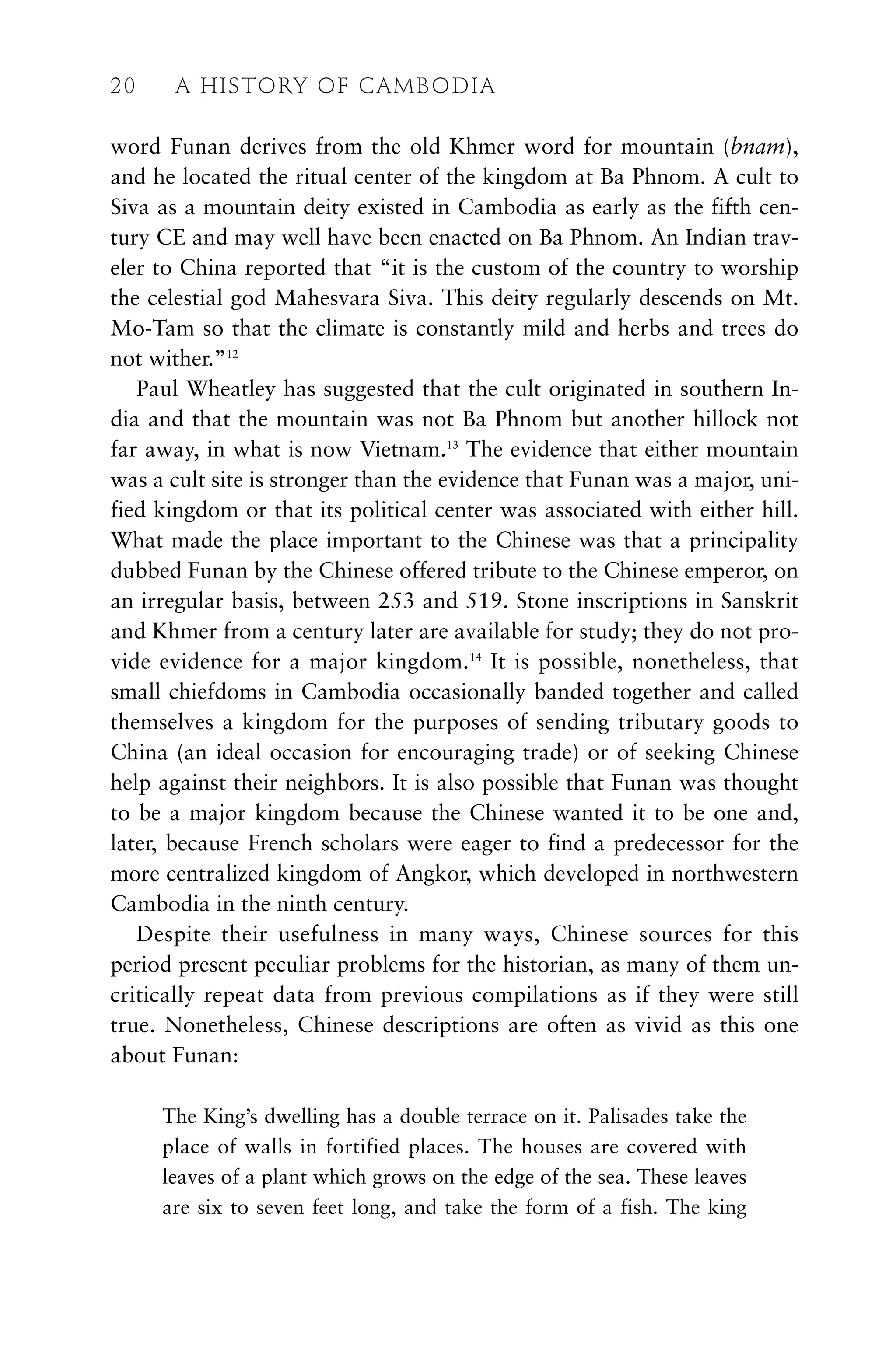 word Funan derives from the old Khmer word for mountain (bnam),
and he located the ritual center of the kingdom at Ba Phnom. A cult to
Siva as a mountain deity existed in Cambodia as early as the fifth cen-
tury CE and may well have been enacted on Ba Phnom. An Indian trav-
eler to China reported that “it is the custom of the country to worship
the celestial god Mahesvara Siva. This deity regularly descends on Mt.
Mo-Tam so that the climate is constantly mild and herbs and trees do
not wither.”12
Paul Wheatley has suggested that the cult originated in southern In-
dia and that the mountain was not Ba Phnom but another hillock not
far away, in what is now Vietnam.13
The evidence that either mountain
was a cult site is stronger than the evidence that Funan was a major, uni-
fied kingdom or that its political center was associated with either hill.
What made the place important to the Chinese was that a principality
dubbed Funan by the Chinese offered tribute to the Chinese emperor, on
an irregular basis, between 253 and 519. Stone inscriptions in Sanskrit
and Khmer from a century later are available for study; they do not pro-
vide evidence for a major kingdom.14
It is possible, nonetheless, that
small chiefdoms in Cambodia occasionally banded together and called
themselves a kingdom for the purposes of sending tributary goods to
China (an ideal occasion for encouraging trade) or of seeking Chinese
help against their neighbors. It is also possible that Funan was thought
to be a major kingdom because the Chinese wanted it to be one and,
later, because French scholars were eager to find a predecessor for the
more centralized kingdom of Angkor, which developed in northwestern
Cambodia in the ninth century.
Despite their usefulness in many ways, Chinese sources for this
period present peculiar problems for the historian, as many of them un-
critically repeat data from previous compilations as if they were still
true. Nonetheless, Chinese descriptions are often as vivid as this one
about Funan:
The King’s dwelling has a double terrace on it. Palisades take the
place of walls in fortified places. The houses are covered with
leaves of a plant which grows on the edge of the sea. These leaves
are six to seven feet long, and take the form of a fish. The king
20 A HISTORY OF CAMBODIA
 
