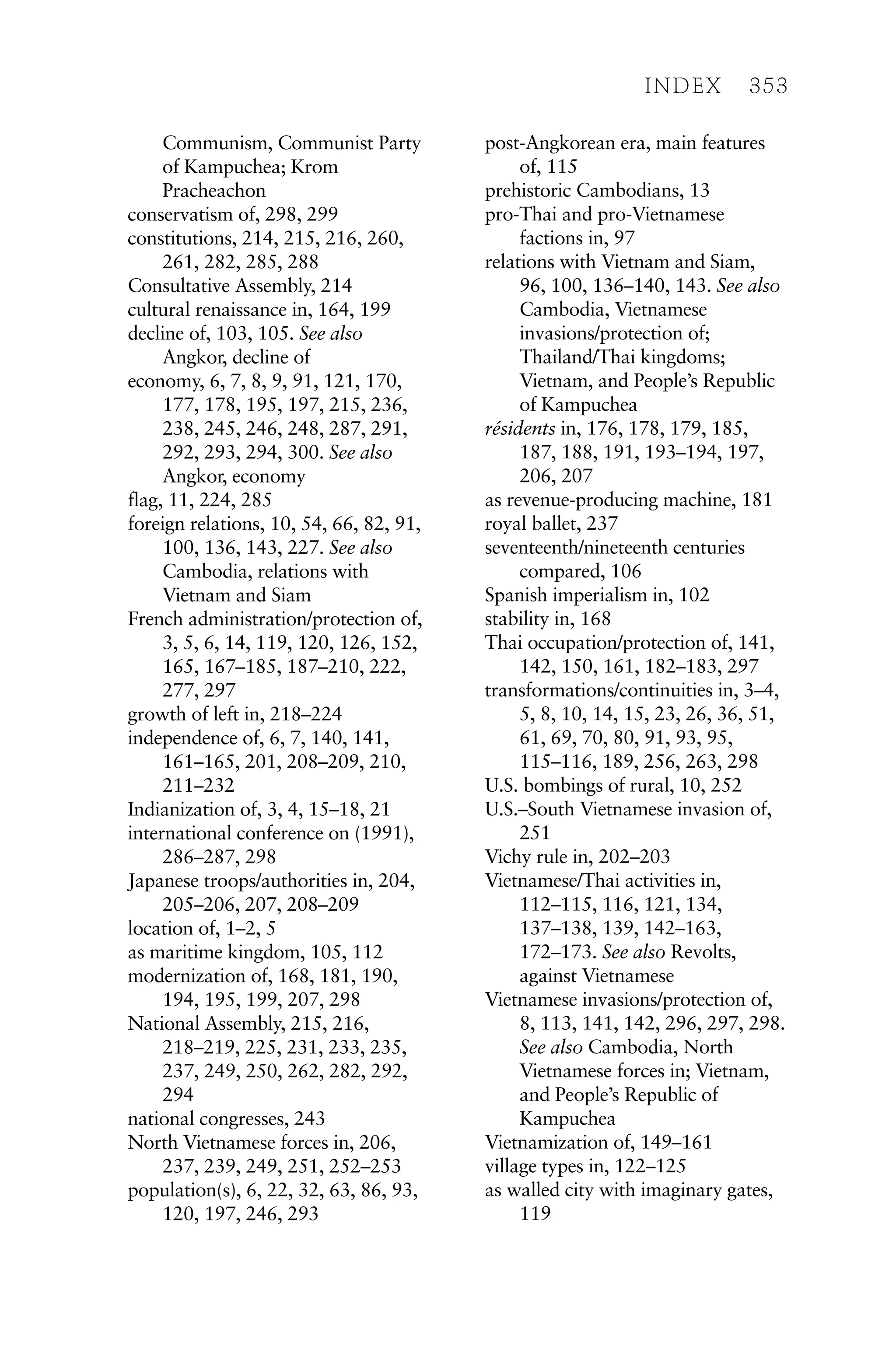 Communism, Communist Party
of Kampuchea; Krom
Pracheachon
conservatism of, 298, 299
constitutions, 214, 215, 216, 260,
261, 282, 285, 288
Consultative Assembly, 214
cultural renaissance in, 164, 199
decline of, 103, 105. See also
Angkor, decline of
economy, 6, 7, 8, 9, 91, 121, 170,
177, 178, 195, 197, 215, 236,
238, 245, 246, 248, 287, 291,
292, 293, 294, 300. See also
Angkor, economy
flag, 11, 224, 285
foreign relations, 10, 54, 66, 82, 91,
100, 136, 143, 227. See also
Cambodia, relations with
Vietnam and Siam
French administration/protection of,
3, 5, 6, 14, 119, 120, 126, 152,
165, 167–185, 187–210, 222,
277, 297
growth of left in, 218–224
independence of, 6, 7, 140, 141,
161–165, 201, 208–209, 210,
211–232
Indianization of, 3, 4, 15–18, 21
international conference on (1991),
286–287, 298
Japanese troops/authorities in, 204,
205–206, 207, 208–209
location of, 1–2, 5
as maritime kingdom, 105, 112
modernization of, 168, 181, 190,
194, 195, 199, 207, 298
National Assembly, 215, 216,
218–219, 225, 231, 233, 235,
237, 249, 250, 262, 282, 292,
294
national congresses, 243
North Vietnamese forces in, 206,
237, 239, 249, 251, 252–253
population(s), 6, 22, 32, 63, 86, 93,
120, 197, 246, 293
post-Angkorean era, main features
of, 115
prehistoric Cambodians, 13
pro-Thai and pro-Vietnamese
factions in, 97
relations with Vietnam and Siam,
96, 100, 136–140, 143. See also
Cambodia, Vietnamese
invasions/protection of;
Thailand/Thai kingdoms;
Vietnam, and People’s Republic
of Kampuchea
résidents in, 176, 178, 179, 185,
187, 188, 191, 193–194, 197,
206, 207
as revenue-producing machine, 181
royal ballet, 237
seventeenth/nineteenth centuries
compared, 106
Spanish imperialism in, 102
stability in, 168
Thai occupation/protection of, 141,
142, 150, 161, 182–183, 297
transformations/continuities in, 3–4,
5, 8, 10, 14, 15, 23, 26, 36, 51,
61, 69, 70, 80, 91, 93, 95,
115–116, 189, 256, 263, 298
U.S. bombings of rural, 10, 252
U.S.–South Vietnamese invasion of,
251
Vichy rule in, 202–203
Vietnamese/Thai activities in,
112–115, 116, 121, 134,
137–138, 139, 142–163,
172–173. See also Revolts,
against Vietnamese
Vietnamese invasions/protection of,
8, 113, 141, 142, 296, 297, 298.
See also Cambodia, North
Vietnamese forces in; Vietnam,
and People’s Republic of
Kampuchea
Vietnamization of, 149–161
village types in, 122–125
as walled city with imaginary gates,
119
INDEX 353
 