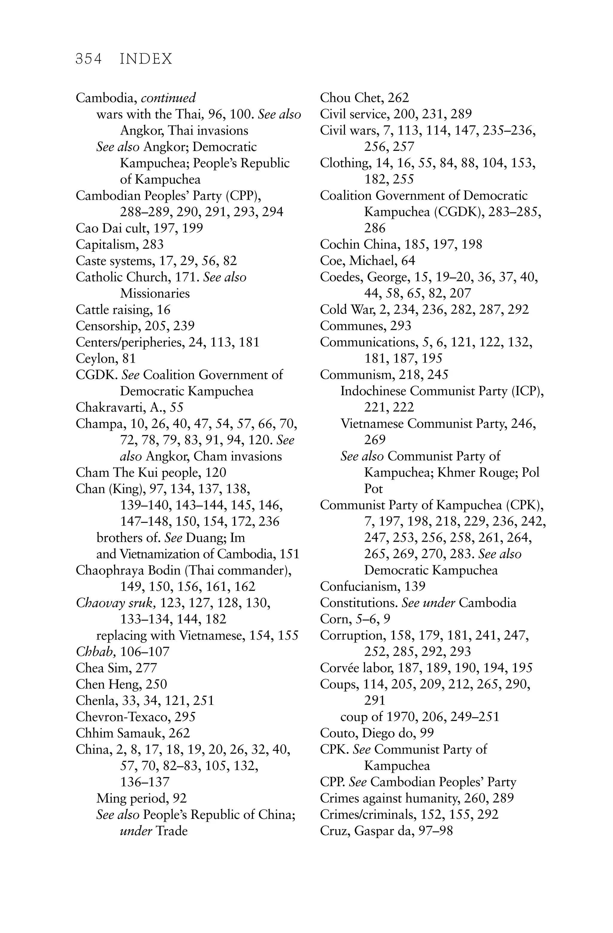 Cambodia, continued
wars with the Thai, 96, 100. See also
Angkor, Thai invasions
See also Angkor; Democratic
Kampuchea; People’s Republic
of Kampuchea
Cambodian Peoples’ Party (CPP),
288–289, 290, 291, 293, 294
Cao Dai cult, 197, 199
Capitalism, 283
Caste systems, 17, 29, 56, 82
Catholic Church, 171. See also
Missionaries
Cattle raising, 16
Censorship, 205, 239
Centers/peripheries, 24, 113, 181
Ceylon, 81
CGDK. See Coalition Government of
Democratic Kampuchea
Chakravarti, A., 55
Champa, 10, 26, 40, 47, 54, 57, 66, 70,
72, 78, 79, 83, 91, 94, 120. See
also Angkor, Cham invasions
Cham The Kui people, 120
Chan (King), 97, 134, 137, 138,
139–140, 143–144, 145, 146,
147–148, 150, 154, 172, 236
brothers of. See Duang; Im
and Vietnamization of Cambodia, 151
Chaophraya Bodin (Thai commander),
149, 150, 156, 161, 162
Chaovay sruk, 123, 127, 128, 130,
133–134, 144, 182
replacing with Vietnamese, 154, 155
Chbab, 106–107
Chea Sim, 277
Chen Heng, 250
Chenla, 33, 34, 121, 251
Chevron-Texaco, 295
Chhim Samauk, 262
China, 2, 8, 17, 18, 19, 20, 26, 32, 40,
57, 70, 82–83, 105, 132,
136–137
Ming period, 92
See also People’s Republic of China;
under Trade
Chou Chet, 262
Civil service, 200, 231, 289
Civil wars, 7, 113, 114, 147, 235–236,
256, 257
Clothing, 14, 16, 55, 84, 88, 104, 153,
182, 255
Coalition Government of Democratic
Kampuchea (CGDK), 283–285,
286
Cochin China, 185, 197, 198
Coe, Michael, 64
Coedes, George, 15, 19–20, 36, 37, 40,
44, 58, 65, 82, 207
Cold War, 2, 234, 236, 282, 287, 292
Communes, 293
Communications, 5, 6, 121, 122, 132,
181, 187, 195
Communism, 218, 245
Indochinese Communist Party (ICP),
221, 222
Vietnamese Communist Party, 246,
269
See also Communist Party of
Kampuchea; Khmer Rouge; Pol
Pot
Communist Party of Kampuchea (CPK),
7, 197, 198, 218, 229, 236, 242,
247, 253, 256, 258, 261, 264,
265, 269, 270, 283. See also
Democratic Kampuchea
Confucianism, 139
Constitutions. See under Cambodia
Corn, 5–6, 9
Corruption, 158, 179, 181, 241, 247,
252, 285, 292, 293
Corvée labor, 187, 189, 190, 194, 195
Coups, 114, 205, 209, 212, 265, 290,
291
coup of 1970, 206, 249–251
Couto, Diego do, 99
CPK. See Communist Party of
Kampuchea
CPP. See Cambodian Peoples’ Party
Crimes against humanity, 260, 289
Crimes/criminals, 152, 155, 292
Cruz, Gaspar da, 97–98
354 INDEX
 
