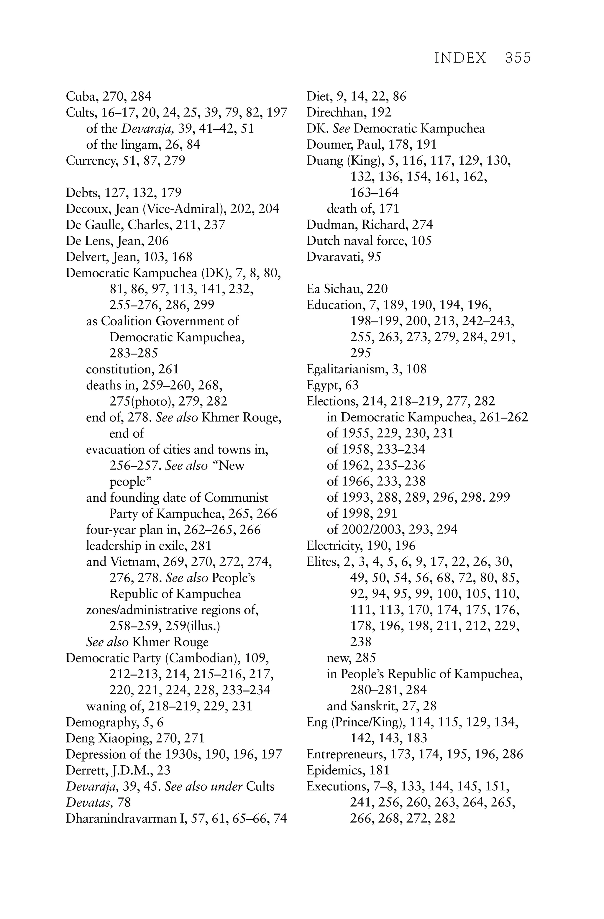 Cuba, 270, 284
Cults, 16–17, 20, 24, 25, 39, 79, 82, 197
of the Devaraja, 39, 41–42, 51
of the lingam, 26, 84
Currency, 51, 87, 279
Debts, 127, 132, 179
Decoux, Jean (Vice-Admiral), 202, 204
De Gaulle, Charles, 211, 237
De Lens, Jean, 206
Delvert, Jean, 103, 168
Democratic Kampuchea (DK), 7, 8, 80,
81, 86, 97, 113, 141, 232,
255–276, 286, 299
as Coalition Government of
Democratic Kampuchea,
283–285
constitution, 261
deaths in, 259–260, 268,
275(photo), 279, 282
end of, 278. See also Khmer Rouge,
end of
evacuation of cities and towns in,
256–257. See also “New
people”
and founding date of Communist
Party of Kampuchea, 265, 266
four-year plan in, 262–265, 266
leadership in exile, 281
and Vietnam, 269, 270, 272, 274,
276, 278. See also People’s
Republic of Kampuchea
zones/administrative regions of,
258–259, 259(illus.)
See also Khmer Rouge
Democratic Party (Cambodian), 109,
212–213, 214, 215–216, 217,
220, 221, 224, 228, 233–234
waning of, 218–219, 229, 231
Demography, 5, 6
Deng Xiaoping, 270, 271
Depression of the 1930s, 190, 196, 197
Derrett, J.D.M., 23
Devaraja, 39, 45. See also under Cults
Devatas, 78
Dharanindravarman I, 57, 61, 65–66, 74
Diet, 9, 14, 22, 86
Direchhan, 192
DK. See Democratic Kampuchea
Doumer, Paul, 178, 191
Duang (King), 5, 116, 117, 129, 130,
132, 136, 154, 161, 162,
163–164
death of, 171
Dudman, Richard, 274
Dutch naval force, 105
Dvaravati, 95
Ea Sichau, 220
Education, 7, 189, 190, 194, 196,
198–199, 200, 213, 242–243,
255, 263, 273, 279, 284, 291,
295
Egalitarianism, 3, 108
Egypt, 63
Elections, 214, 218–219, 277, 282
in Democratic Kampuchea, 261–262
of 1955, 229, 230, 231
of 1958, 233–234
of 1962, 235–236
of 1966, 233, 238
of 1993, 288, 289, 296, 298. 299
of 1998, 291
of 2002/2003, 293, 294
Electricity, 190, 196
Elites, 2, 3, 4, 5, 6, 9, 17, 22, 26, 30,
49, 50, 54, 56, 68, 72, 80, 85,
92, 94, 95, 99, 100, 105, 110,
111, 113, 170, 174, 175, 176,
178, 196, 198, 211, 212, 229,
238
new, 285
in People’s Republic of Kampuchea,
280–281, 284
and Sanskrit, 27, 28
Eng (Prince/King), 114, 115, 129, 134,
142, 143, 183
Entrepreneurs, 173, 174, 195, 196, 286
Epidemics, 181
Executions, 7–8, 133, 144, 145, 151,
241, 256, 260, 263, 264, 265,
266, 268, 272, 282
INDEX 355
 