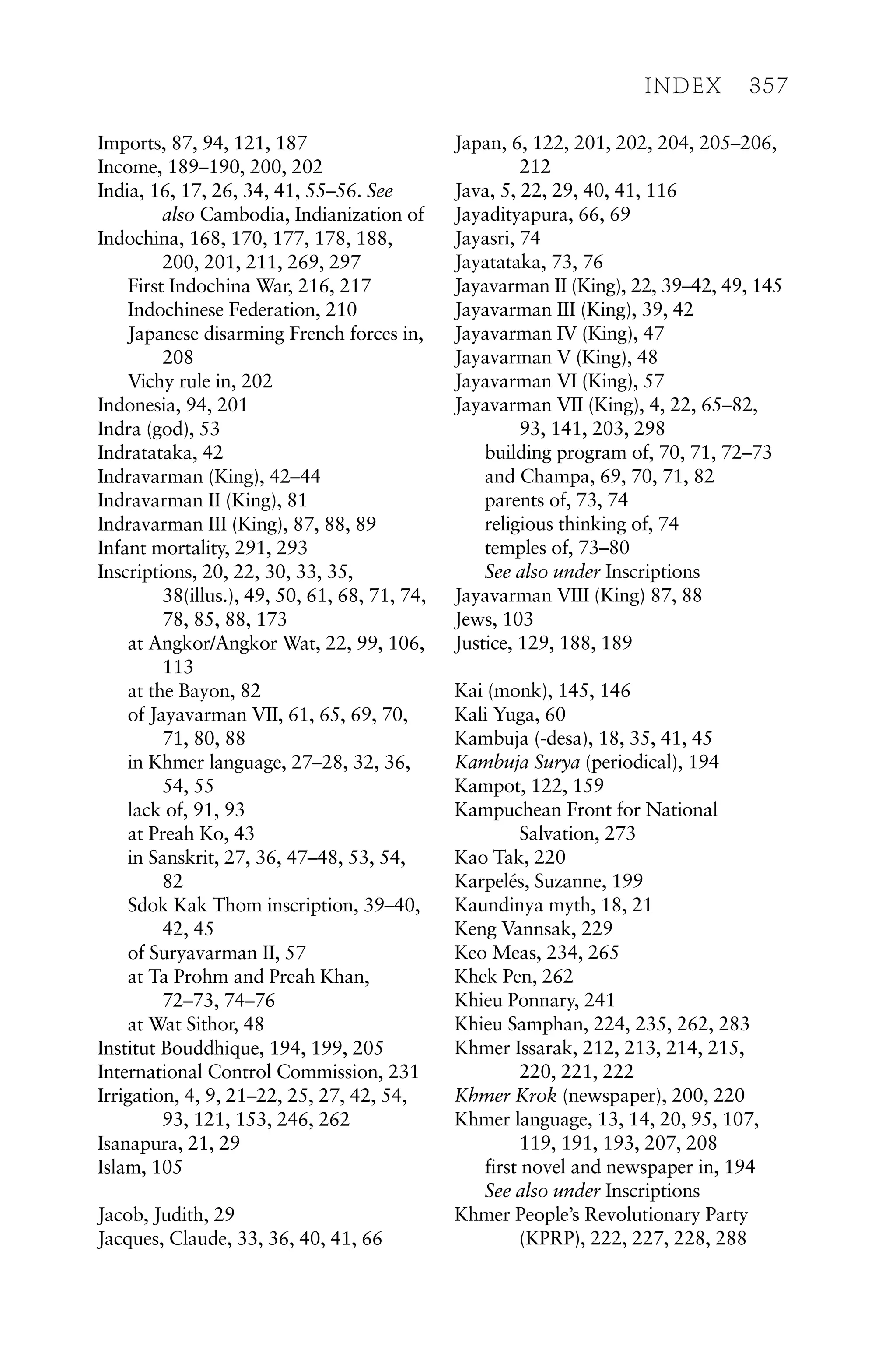 Imports, 87, 94, 121, 187
Income, 189–190, 200, 202
India, 16, 17, 26, 34, 41, 55–56. See
also Cambodia, Indianization of
Indochina, 168, 170, 177, 178, 188,
200, 201, 211, 269, 297
First Indochina War, 216, 217
Indochinese Federation, 210
Japanese disarming French forces in,
208
Vichy rule in, 202
Indonesia, 94, 201
Indra (god), 53
Indratataka, 42
Indravarman (King), 42–44
Indravarman II (King), 81
Indravarman III (King), 87, 88, 89
Infant mortality, 291, 293
Inscriptions, 20, 22, 30, 33, 35,
38(illus.), 49, 50, 61, 68, 71, 74,
78, 85, 88, 173
at Angkor/Angkor Wat, 22, 99, 106,
113
at the Bayon, 82
of Jayavarman VII, 61, 65, 69, 70,
71, 80, 88
in Khmer language, 27–28, 32, 36,
54, 55
lack of, 91, 93
at Preah Ko, 43
in Sanskrit, 27, 36, 47–48, 53, 54,
82
Sdok Kak Thom inscription, 39–40,
42, 45
of Suryavarman II, 57
at Ta Prohm and Preah Khan,
72–73, 74–76
at Wat Sithor, 48
Institut Bouddhique, 194, 199, 205
International Control Commission, 231
Irrigation, 4, 9, 21–22, 25, 27, 42, 54,
93, 121, 153, 246, 262
Isanapura, 21, 29
Islam, 105
Jacob, Judith, 29
Jacques, Claude, 33, 36, 40, 41, 66
Japan, 6, 122, 201, 202, 204, 205–206,
212
Java, 5, 22, 29, 40, 41, 116
Jayadityapura, 66, 69
Jayasri, 74
Jayatataka, 73, 76
Jayavarman II (King), 22, 39–42, 49, 145
Jayavarman III (King), 39, 42
Jayavarman IV (King), 47
Jayavarman V (King), 48
Jayavarman VI (King), 57
Jayavarman VII (King), 4, 22, 65–82,
93, 141, 203, 298
building program of, 70, 71, 72–73
and Champa, 69, 70, 71, 82
parents of, 73, 74
religious thinking of, 74
temples of, 73–80
See also under Inscriptions
Jayavarman VIII (King) 87, 88
Jews, 103
Justice, 129, 188, 189
Kai (monk), 145, 146
Kali Yuga, 60
Kambuja (-desa), 18, 35, 41, 45
Kambuja Surya (periodical), 194
Kampot, 122, 159
Kampuchean Front for National
Salvation, 273
Kao Tak, 220
Karpelés, Suzanne, 199
Kaundinya myth, 18, 21
Keng Vannsak, 229
Keo Meas, 234, 265
Khek Pen, 262
Khieu Ponnary, 241
Khieu Samphan, 224, 235, 262, 283
Khmer Issarak, 212, 213, 214, 215,
220, 221, 222
Khmer Krok (newspaper), 200, 220
Khmer language, 13, 14, 20, 95, 107,
119, 191, 193, 207, 208
first novel and newspaper in, 194
See also under Inscriptions
Khmer People’s Revolutionary Party
(KPRP), 222, 227, 228, 288
INDEX 357
 