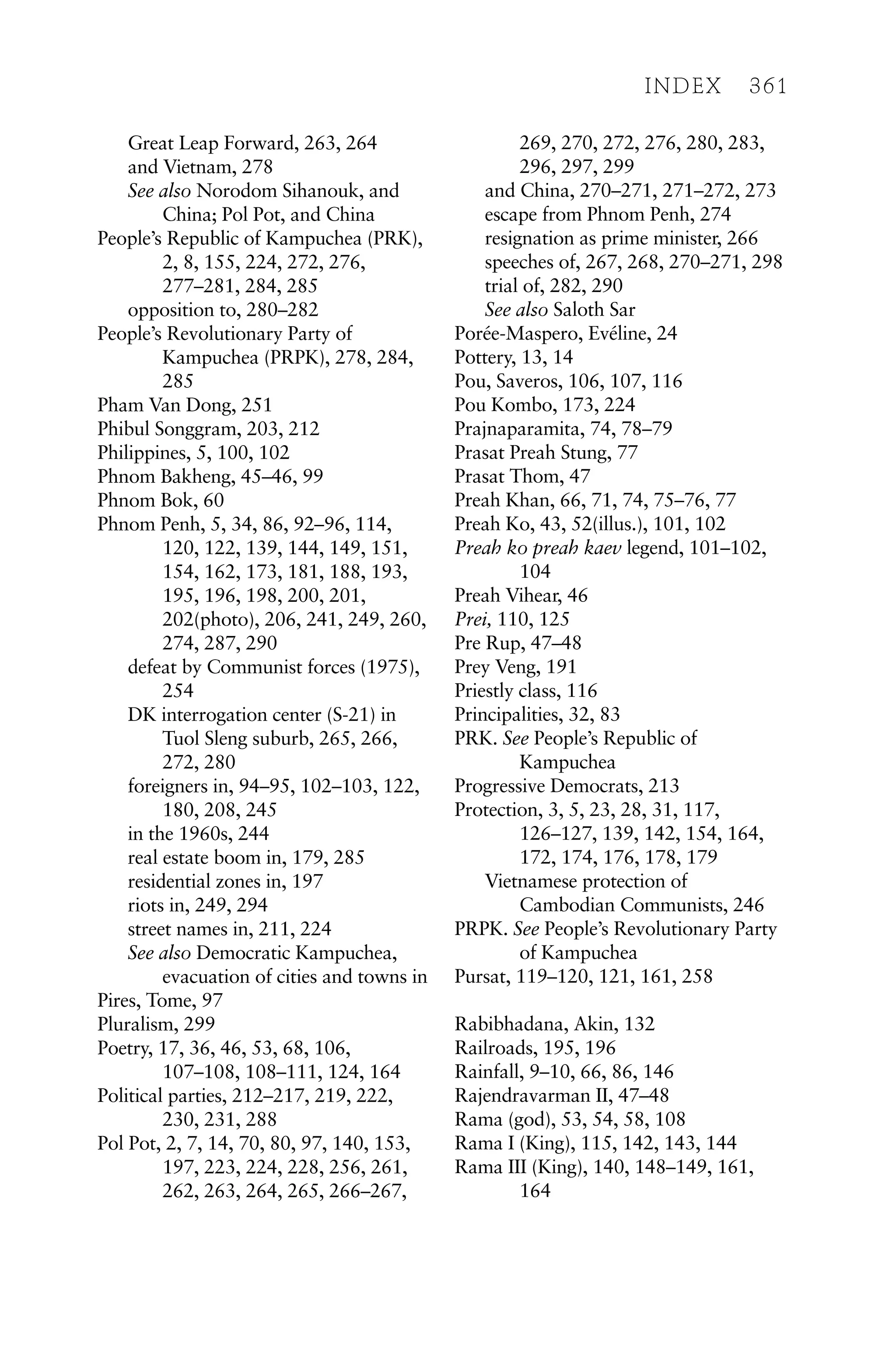 Great Leap Forward, 263, 264
and Vietnam, 278
See also Norodom Sihanouk, and
China; Pol Pot, and China
People’s Republic of Kampuchea (PRK),
2, 8, 155, 224, 272, 276,
277–281, 284, 285
opposition to, 280–282
People’s Revolutionary Party of
Kampuchea (PRPK), 278, 284,
285
Pham Van Dong, 251
Phibul Songgram, 203, 212
Philippines, 5, 100, 102
Phnom Bakheng, 45–46, 99
Phnom Bok, 60
Phnom Penh, 5, 34, 86, 92–96, 114,
120, 122, 139, 144, 149, 151,
154, 162, 173, 181, 188, 193,
195, 196, 198, 200, 201,
202(photo), 206, 241, 249, 260,
274, 287, 290
defeat by Communist forces (1975),
254
DK interrogation center (S-21) in
Tuol Sleng suburb, 265, 266,
272, 280
foreigners in, 94–95, 102–103, 122,
180, 208, 245
in the 1960s, 244
real estate boom in, 179, 285
residential zones in, 197
riots in, 249, 294
street names in, 211, 224
See also Democratic Kampuchea,
evacuation of cities and towns in
Pires, Tome, 97
Pluralism, 299
Poetry, 17, 36, 46, 53, 68, 106,
107–108, 108–111, 124, 164
Political parties, 212–217, 219, 222,
230, 231, 288
Pol Pot, 2, 7, 14, 70, 80, 97, 140, 153,
197, 223, 224, 228, 256, 261,
262, 263, 264, 265, 266–267,
269, 270, 272, 276, 280, 283,
296, 297, 299
and China, 270–271, 271–272, 273
escape from Phnom Penh, 274
resignation as prime minister, 266
speeches of, 267, 268, 270–271, 298
trial of, 282, 290
See also Saloth Sar
Porée-Maspero, Evéline, 24
Pottery, 13, 14
Pou, Saveros, 106, 107, 116
Pou Kombo, 173, 224
Prajnaparamita, 74, 78–79
Prasat Preah Stung, 77
Prasat Thom, 47
Preah Khan, 66, 71, 74, 75–76, 77
Preah Ko, 43, 52(illus.), 101, 102
Preah ko preah kaev legend, 101–102,
104
Preah Vihear, 46
Prei, 110, 125
Pre Rup, 47–48
Prey Veng, 191
Priestly class, 116
Principalities, 32, 83
PRK. See People’s Republic of
Kampuchea
Progressive Democrats, 213
Protection, 3, 5, 23, 28, 31, 117,
126–127, 139, 142, 154, 164,
172, 174, 176, 178, 179
Vietnamese protection of
Cambodian Communists, 246
PRPK. See People’s Revolutionary Party
of Kampuchea
Pursat, 119–120, 121, 161, 258
Rabibhadana, Akin, 132
Railroads, 195, 196
Rainfall, 9–10, 66, 86, 146
Rajendravarman II, 47–48
Rama (god), 53, 54, 58, 108
Rama I (King), 115, 142, 143, 144
Rama III (King), 140, 148–149, 161,
164
INDEX 361
 