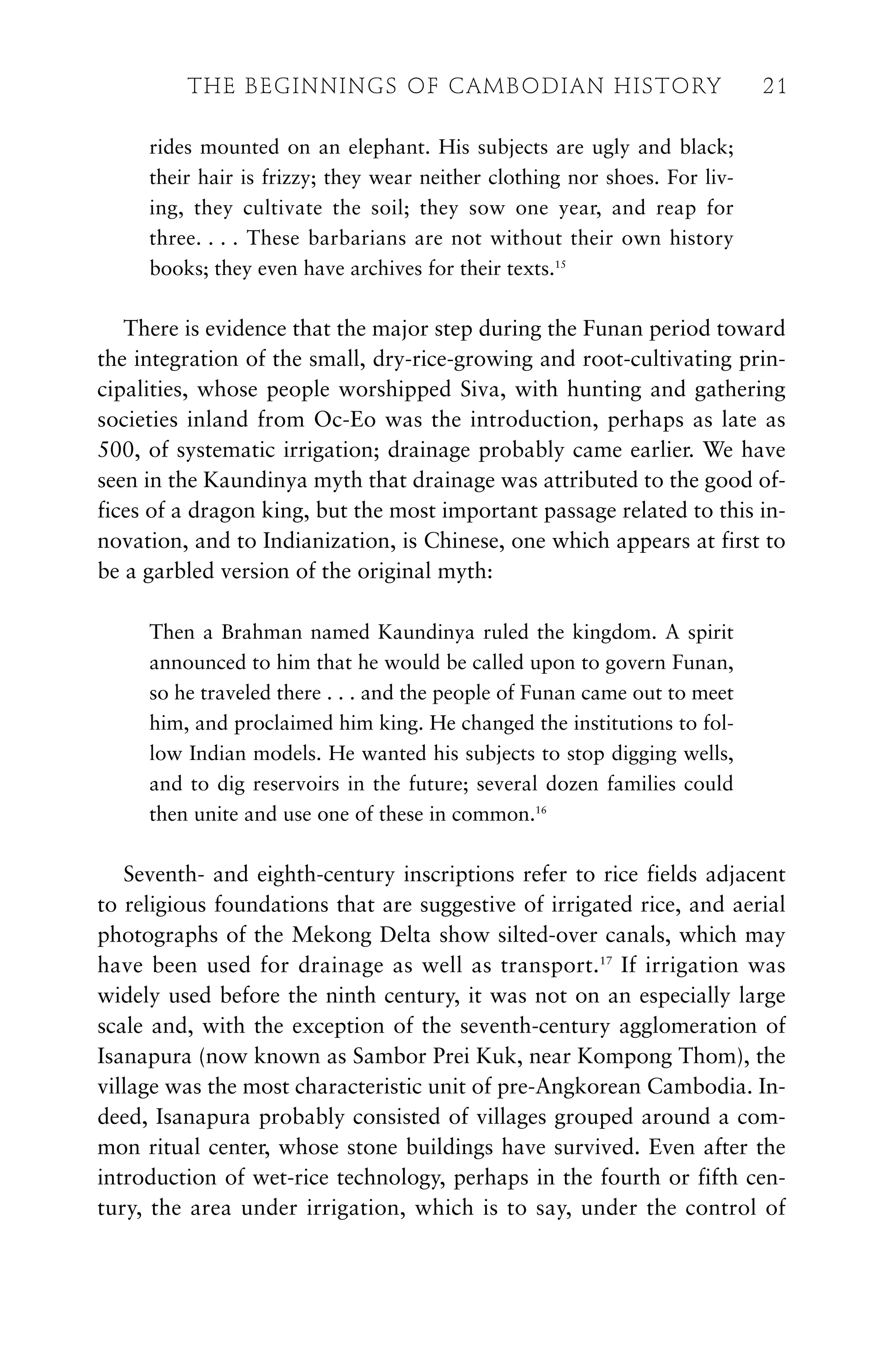 rides mounted on an elephant. His subjects are ugly and black;
their hair is frizzy; they wear neither clothing nor shoes. For liv-
ing, they cultivate the soil; they sow one year, and reap for
three. . . . These barbarians are not without their own history
books; they even have archives for their texts.15
There is evidence that the major step during the Funan period toward
the integration of the small, dry-rice-growing and root-cultivating prin-
cipalities, whose people worshipped Siva, with hunting and gathering
societies inland from Oc-Eo was the introduction, perhaps as late as
500, of systematic irrigation; drainage probably came earlier. We have
seen in the Kaundinya myth that drainage was attributed to the good of-
fices of a dragon king, but the most important passage related to this in-
novation, and to Indianization, is Chinese, one which appears at first to
be a garbled version of the original myth:
Then a Brahman named Kaundinya ruled the kingdom. A spirit
announced to him that he would be called upon to govern Funan,
so he traveled there . . . and the people of Funan came out to meet
him, and proclaimed him king. He changed the institutions to fol-
low Indian models. He wanted his subjects to stop digging wells,
and to dig reservoirs in the future; several dozen families could
then unite and use one of these in common.16
Seventh- and eighth-century inscriptions refer to rice fields adjacent
to religious foundations that are suggestive of irrigated rice, and aerial
photographs of the Mekong Delta show silted-over canals, which may
have been used for drainage as well as transport.17
If irrigation was
widely used before the ninth century, it was not on an especially large
scale and, with the exception of the seventh-century agglomeration of
Isanapura (now known as Sambor Prei Kuk, near Kompong Thom), the
village was the most characteristic unit of pre-Angkorean Cambodia. In-
deed, Isanapura probably consisted of villages grouped around a com-
mon ritual center, whose stone buildings have survived. Even after the
introduction of wet-rice technology, perhaps in the fourth or fifth cen-
tury, the area under irrigation, which is to say, under the control of
THE BEGINNINGS OF CAMBODIAN HISTORY 21
 