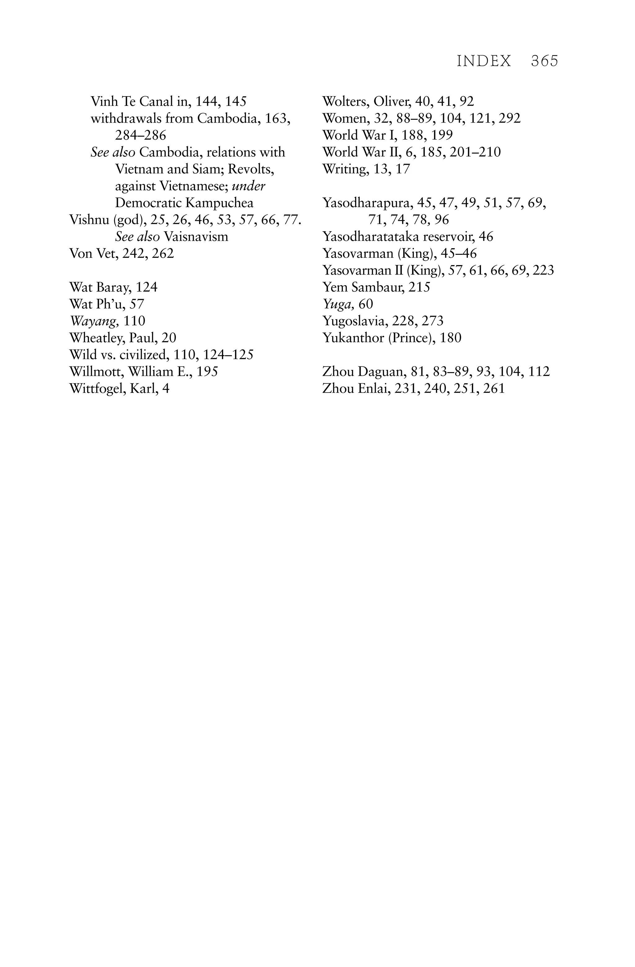 Vinh Te Canal in, 144, 145
withdrawals from Cambodia, 163,
284–286
See also Cambodia, relations with
Vietnam and Siam; Revolts,
against Vietnamese; under
Democratic Kampuchea
Vishnu (god), 25, 26, 46, 53, 57, 66, 77.
See also Vaisnavism
Von Vet, 242, 262
Wat Baray, 124
Wat Ph’u, 57
Wayang, 110
Wheatley, Paul, 20
Wild vs. civilized, 110, 124–125
Willmott, William E., 195
Wittfogel, Karl, 4
Wolters, Oliver, 40, 41, 92
Women, 32, 88–89, 104, 121, 292
World War I, 188, 199
World War II, 6, 185, 201–210
Writing, 13, 17
Yasodharapura, 45, 47, 49, 51, 57, 69,
71, 74, 78, 96
Yasodharatataka reservoir, 46
Yasovarman (King), 45–46
Yasovarman II (King), 57, 61, 66, 69, 223
Yem Sambaur, 215
Yuga, 60
Yugoslavia, 228, 273
Yukanthor (Prince), 180
Zhou Daguan, 81, 83–89, 93, 104, 112
Zhou Enlai, 231, 240, 251, 261
INDEX 365
 