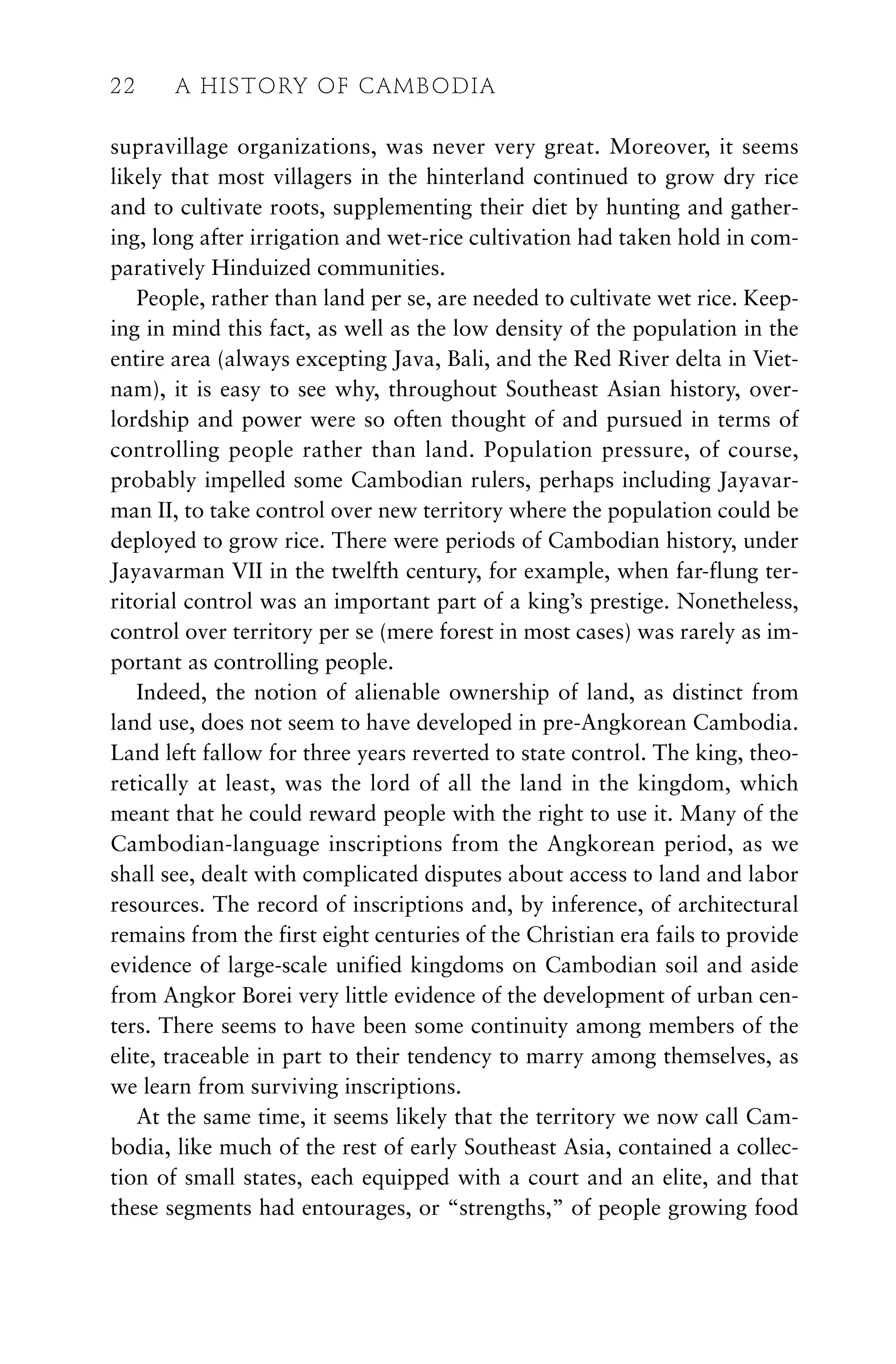 supravillage organizations, was never very great. Moreover, it seems
likely that most villagers in the hinterland continued to grow dry rice
and to cultivate roots, supplementing their diet by hunting and gather-
ing, long after irrigation and wet-rice cultivation had taken hold in com-
paratively Hinduized communities.
People, rather than land per se, are needed to cultivate wet rice. Keep-
ing in mind this fact, as well as the low density of the population in the
entire area (always excepting Java, Bali, and the Red River delta in Viet-
nam), it is easy to see why, throughout Southeast Asian history, over-
lordship and power were so often thought of and pursued in terms of
controlling people rather than land. Population pressure, of course,
probably impelled some Cambodian rulers, perhaps including Jayavar-
man II, to take control over new territory where the population could be
deployed to grow rice. There were periods of Cambodian history, under
Jayavarman VII in the twelfth century, for example, when far-flung ter-
ritorial control was an important part of a king’s prestige. Nonetheless,
control over territory per se (mere forest in most cases) was rarely as im-
portant as controlling people.
Indeed, the notion of alienable ownership of land, as distinct from
land use, does not seem to have developed in pre-Angkorean Cambodia.
Land left fallow for three years reverted to state control. The king, theo-
retically at least, was the lord of all the land in the kingdom, which
meant that he could reward people with the right to use it. Many of the
Cambodian-language inscriptions from the Angkorean period, as we
shall see, dealt with complicated disputes about access to land and labor
resources. The record of inscriptions and, by inference, of architectural
remains from the first eight centuries of the Christian era fails to provide
evidence of large-scale unified kingdoms on Cambodian soil and aside
from Angkor Borei very little evidence of the development of urban cen-
ters. There seems to have been some continuity among members of the
elite, traceable in part to their tendency to marry among themselves, as
we learn from surviving inscriptions.
At the same time, it seems likely that the territory we now call Cam-
bodia, like much of the rest of early Southeast Asia, contained a collec-
tion of small states, each equipped with a court and an elite, and that
these segments had entourages, or “strengths,” of people growing food
22 A HISTORY OF CAMBODIA
 