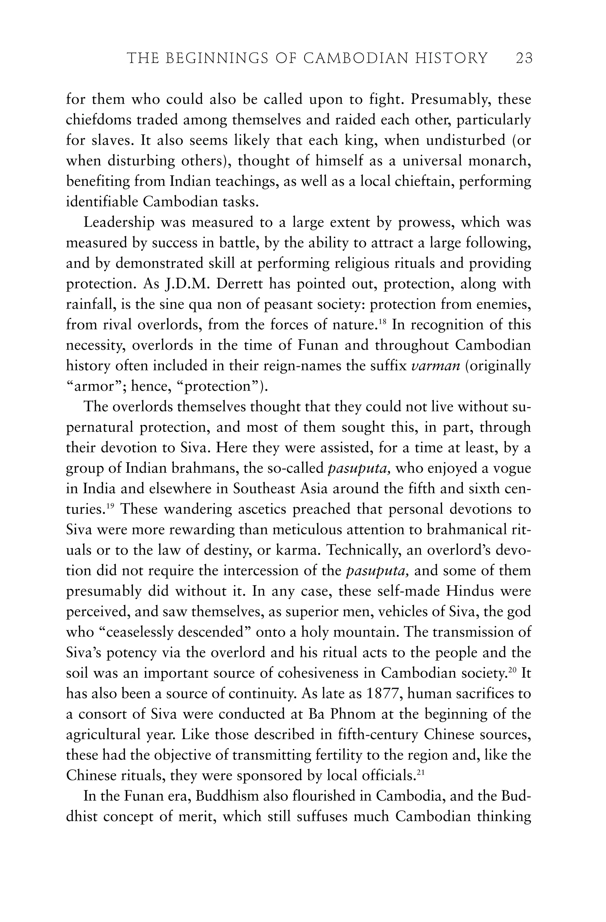 for them who could also be called upon to fight. Presumably, these
chiefdoms traded among themselves and raided each other, particularly
for slaves. It also seems likely that each king, when undisturbed (or
when disturbing others), thought of himself as a universal monarch,
benefiting from Indian teachings, as well as a local chieftain, performing
identifiable Cambodian tasks.
Leadership was measured to a large extent by prowess, which was
measured by success in battle, by the ability to attract a large following,
and by demonstrated skill at performing religious rituals and providing
protection. As J.D.M. Derrett has pointed out, protection, along with
rainfall, is the sine qua non of peasant society: protection from enemies,
from rival overlords, from the forces of nature.18
In recognition of this
necessity, overlords in the time of Funan and throughout Cambodian
history often included in their reign-names the suffix varman (originally
“armor”; hence, “protection”).
The overlords themselves thought that they could not live without su-
pernatural protection, and most of them sought this, in part, through
their devotion to Siva. Here they were assisted, for a time at least, by a
group of Indian brahmans, the so-called pasuputa, who enjoyed a vogue
in India and elsewhere in Southeast Asia around the fifth and sixth cen-
turies.19
These wandering ascetics preached that personal devotions to
Siva were more rewarding than meticulous attention to brahmanical rit-
uals or to the law of destiny, or karma. Technically, an overlord’s devo-
tion did not require the intercession of the pasuputa, and some of them
presumably did without it. In any case, these self-made Hindus were
perceived, and saw themselves, as superior men, vehicles of Siva, the god
who “ceaselessly descended” onto a holy mountain. The transmission of
Siva’s potency via the overlord and his ritual acts to the people and the
soil was an important source of cohesiveness in Cambodian society.20
It
has also been a source of continuity. As late as 1877, human sacrifices to
a consort of Siva were conducted at Ba Phnom at the beginning of the
agricultural year. Like those described in fifth-century Chinese sources,
these had the objective of transmitting fertility to the region and, like the
Chinese rituals, they were sponsored by local officials.21
In the Funan era, Buddhism also flourished in Cambodia, and the Bud-
dhist concept of merit, which still suffuses much Cambodian thinking
THE BEGINNINGS OF CAMBODIAN HISTORY 23
 