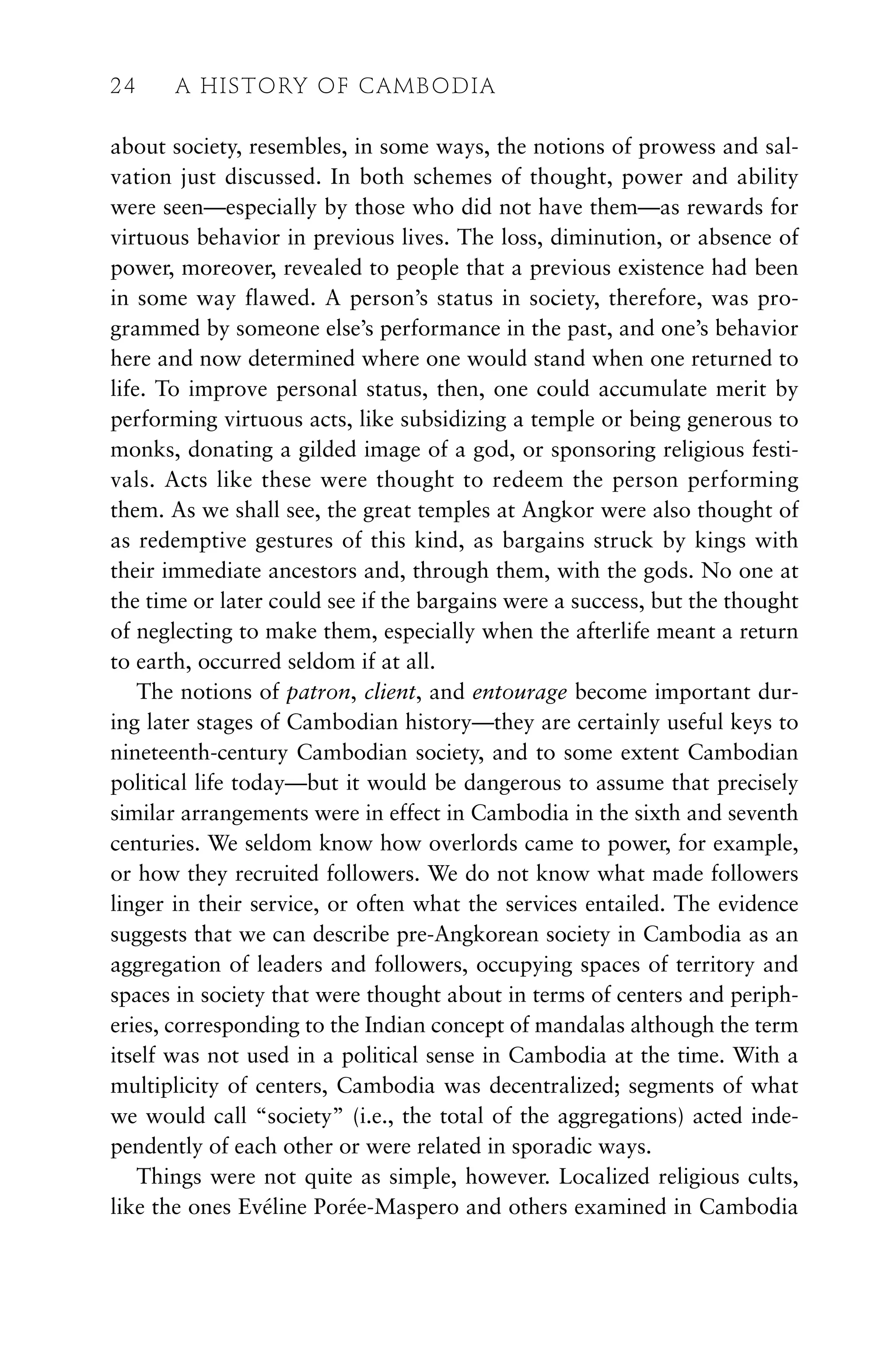 about society, resembles, in some ways, the notions of prowess and sal-
vation just discussed. In both schemes of thought, power and ability
were seen—especially by those who did not have them—as rewards for
virtuous behavior in previous lives. The loss, diminution, or absence of
power, moreover, revealed to people that a previous existence had been
in some way flawed. A person’s status in society, therefore, was pro-
grammed by someone else’s performance in the past, and one’s behavior
here and now determined where one would stand when one returned to
life. To improve personal status, then, one could accumulate merit by
performing virtuous acts, like subsidizing a temple or being generous to
monks, donating a gilded image of a god, or sponsoring religious festi-
vals. Acts like these were thought to redeem the person performing
them. As we shall see, the great temples at Angkor were also thought of
as redemptive gestures of this kind, as bargains struck by kings with
their immediate ancestors and, through them, with the gods. No one at
the time or later could see if the bargains were a success, but the thought
of neglecting to make them, especially when the afterlife meant a return
to earth, occurred seldom if at all.
The notions of patron, client, and entourage become important dur-
ing later stages of Cambodian history—they are certainly useful keys to
nineteenth-century Cambodian society, and to some extent Cambodian
political life today—but it would be dangerous to assume that precisely
similar arrangements were in effect in Cambodia in the sixth and seventh
centuries. We seldom know how overlords came to power, for example,
or how they recruited followers. We do not know what made followers
linger in their service, or often what the services entailed. The evidence
suggests that we can describe pre-Angkorean society in Cambodia as an
aggregation of leaders and followers, occupying spaces of territory and
spaces in society that were thought about in terms of centers and periph-
eries, corresponding to the Indian concept of mandalas although the term
itself was not used in a political sense in Cambodia at the time. With a
multiplicity of centers, Cambodia was decentralized; segments of what
we would call “society” (i.e., the total of the aggregations) acted inde-
pendently of each other or were related in sporadic ways.
Things were not quite as simple, however. Localized religious cults,
like the ones Evéline Porée-Maspero and others examined in Cambodia
24 A HISTORY OF CAMBODIA
 