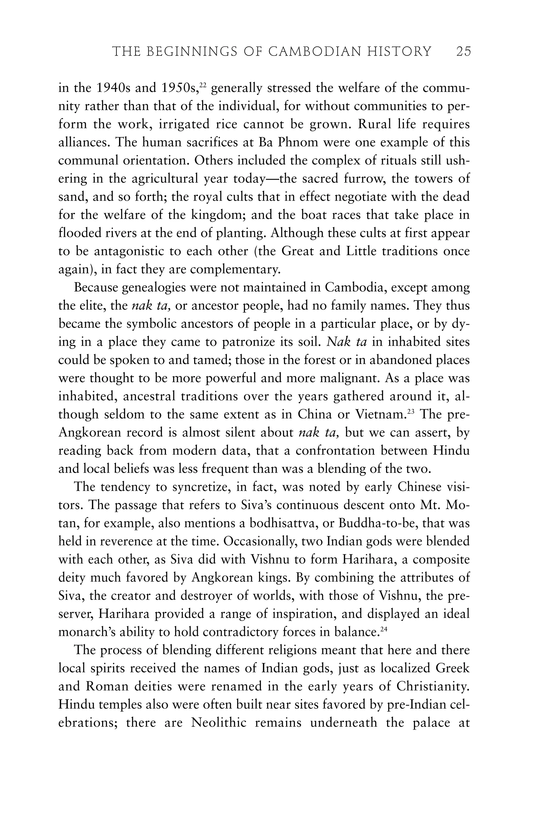 in the 1940s and 1950s,22
generally stressed the welfare of the commu-
nity rather than that of the individual, for without communities to per-
form the work, irrigated rice cannot be grown. Rural life requires
alliances. The human sacrifices at Ba Phnom were one example of this
communal orientation. Others included the complex of rituals still ush-
ering in the agricultural year today—the sacred furrow, the towers of
sand, and so forth; the royal cults that in effect negotiate with the dead
for the welfare of the kingdom; and the boat races that take place in
flooded rivers at the end of planting. Although these cults at first appear
to be antagonistic to each other (the Great and Little traditions once
again), in fact they are complementary.
Because genealogies were not maintained in Cambodia, except among
the elite, the nak ta, or ancestor people, had no family names. They thus
became the symbolic ancestors of people in a particular place, or by dy-
ing in a place they came to patronize its soil. Nak ta in inhabited sites
could be spoken to and tamed; those in the forest or in abandoned places
were thought to be more powerful and more malignant. As a place was
inhabited, ancestral traditions over the years gathered around it, al-
though seldom to the same extent as in China or Vietnam.23
The pre-
Angkorean record is almost silent about nak ta, but we can assert, by
reading back from modern data, that a confrontation between Hindu
and local beliefs was less frequent than was a blending of the two.
The tendency to syncretize, in fact, was noted by early Chinese visi-
tors. The passage that refers to Siva’s continuous descent onto Mt. Mo-
tan, for example, also mentions a bodhisattva, or Buddha-to-be, that was
held in reverence at the time. Occasionally, two Indian gods were blended
with each other, as Siva did with Vishnu to form Harihara, a composite
deity much favored by Angkorean kings. By combining the attributes of
Siva, the creator and destroyer of worlds, with those of Vishnu, the pre-
server, Harihara provided a range of inspiration, and displayed an ideal
monarch’s ability to hold contradictory forces in balance.24
The process of blending different religions meant that here and there
local spirits received the names of Indian gods, just as localized Greek
and Roman deities were renamed in the early years of Christianity.
Hindu temples also were often built near sites favored by pre-Indian cel-
ebrations; there are Neolithic remains underneath the palace at
THE BEGINNINGS OF CAMBODIAN HISTORY 25
 