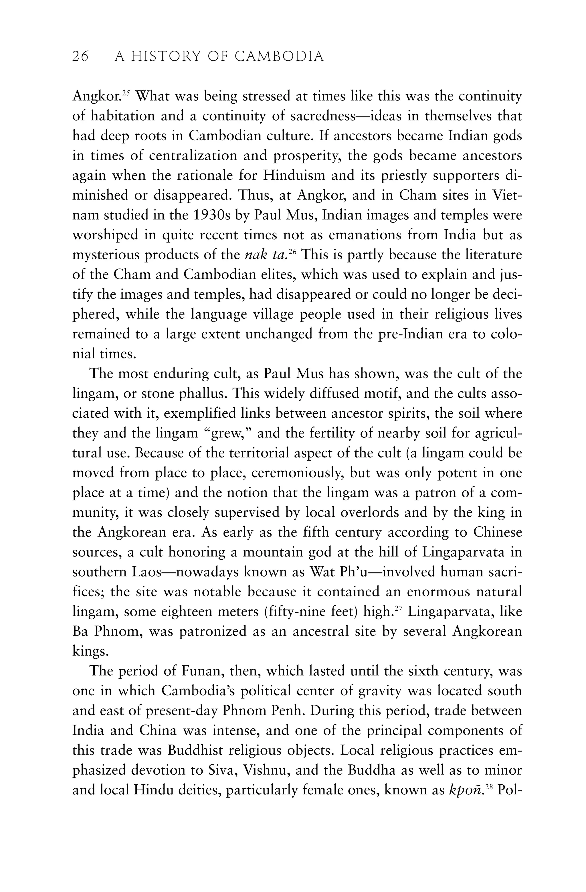 Angkor.25
What was being stressed at times like this was the continuity
of habitation and a continuity of sacredness—ideas in themselves that
had deep roots in Cambodian culture. If ancestors became Indian gods
in times of centralization and prosperity, the gods became ancestors
again when the rationale for Hinduism and its priestly supporters di-
minished or disappeared. Thus, at Angkor, and in Cham sites in Viet-
nam studied in the 1930s by Paul Mus, Indian images and temples were
worshiped in quite recent times not as emanations from India but as
mysterious products of the nak ta.26
This is partly because the literature
of the Cham and Cambodian elites, which was used to explain and jus-
tify the images and temples, had disappeared or could no longer be deci-
phered, while the language village people used in their religious lives
remained to a large extent unchanged from the pre-Indian era to colo-
nial times.
The most enduring cult, as Paul Mus has shown, was the cult of the
lingam, or stone phallus. This widely diffused motif, and the cults asso-
ciated with it, exemplified links between ancestor spirits, the soil where
they and the lingam “grew,” and the fertility of nearby soil for agricul-
tural use. Because of the territorial aspect of the cult (a lingam could be
moved from place to place, ceremoniously, but was only potent in one
place at a time) and the notion that the lingam was a patron of a com-
munity, it was closely supervised by local overlords and by the king in
the Angkorean era. As early as the fifth century according to Chinese
sources, a cult honoring a mountain god at the hill of Lingaparvata in
southern Laos—nowadays known as Wat Ph’u—involved human sacri-
fices; the site was notable because it contained an enormous natural
lingam, some eighteen meters (fifty-nine feet) high.27
Lingaparvata, like
Ba Phnom, was patronized as an ancestral site by several Angkorean
kings.
The period of Funan, then, which lasted until the sixth century, was
one in which Cambodia’s political center of gravity was located south
and east of present-day Phnom Penh. During this period, trade between
India and China was intense, and one of the principal components of
this trade was Buddhist religious objects. Local religious practices em-
phasized devotion to Siva, Vishnu, and the Buddha as well as to minor
and local Hindu deities, particularly female ones, known as kpoñ.28
Pol-
26 A HISTORY OF CAMBODIA
 