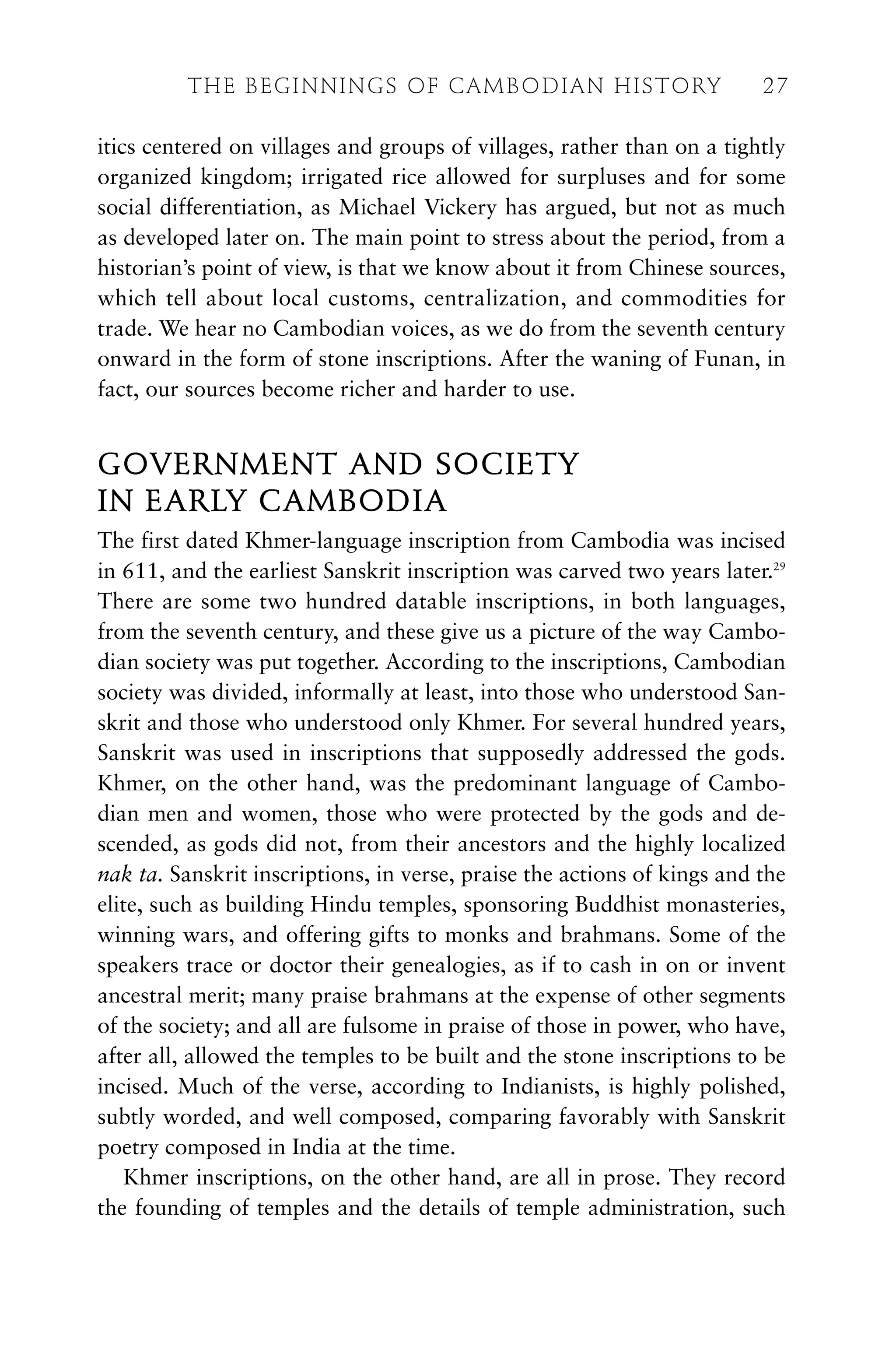 itics centered on villages and groups of villages, rather than on a tightly
organized kingdom; irrigated rice allowed for surpluses and for some
social differentiation, as Michael Vickery has argued, but not as much
as developed later on. The main point to stress about the period, from a
historian’s point of view, is that we know about it from Chinese sources,
which tell about local customs, centralization, and commodities for
trade. We hear no Cambodian voices, as we do from the seventh century
onward in the form of stone inscriptions. After the waning of Funan, in
fact, our sources become richer and harder to use.
GOVERNMENT AND SOCIETY
IN EARLY CAMBODIA
The first dated Khmer-language inscription from Cambodia was incised
in 611, and the earliest Sanskrit inscription was carved two years later.29
There are some two hundred datable inscriptions, in both languages,
from the seventh century, and these give us a picture of the way Cambo-
dian society was put together. According to the inscriptions, Cambodian
society was divided, informally at least, into those who understood San-
skrit and those who understood only Khmer. For several hundred years,
Sanskrit was used in inscriptions that supposedly addressed the gods.
Khmer, on the other hand, was the predominant language of Cambo-
dian men and women, those who were protected by the gods and de-
scended, as gods did not, from their ancestors and the highly localized
nak ta. Sanskrit inscriptions, in verse, praise the actions of kings and the
elite, such as building Hindu temples, sponsoring Buddhist monasteries,
winning wars, and offering gifts to monks and brahmans. Some of the
speakers trace or doctor their genealogies, as if to cash in on or invent
ancestral merit; many praise brahmans at the expense of other segments
of the society; and all are fulsome in praise of those in power, who have,
after all, allowed the temples to be built and the stone inscriptions to be
incised. Much of the verse, according to Indianists, is highly polished,
subtly worded, and well composed, comparing favorably with Sanskrit
poetry composed in India at the time.
Khmer inscriptions, on the other hand, are all in prose. They record
the founding of temples and the details of temple administration, such
THE BEGINNINGS OF CAMBODIAN HISTORY 27
 