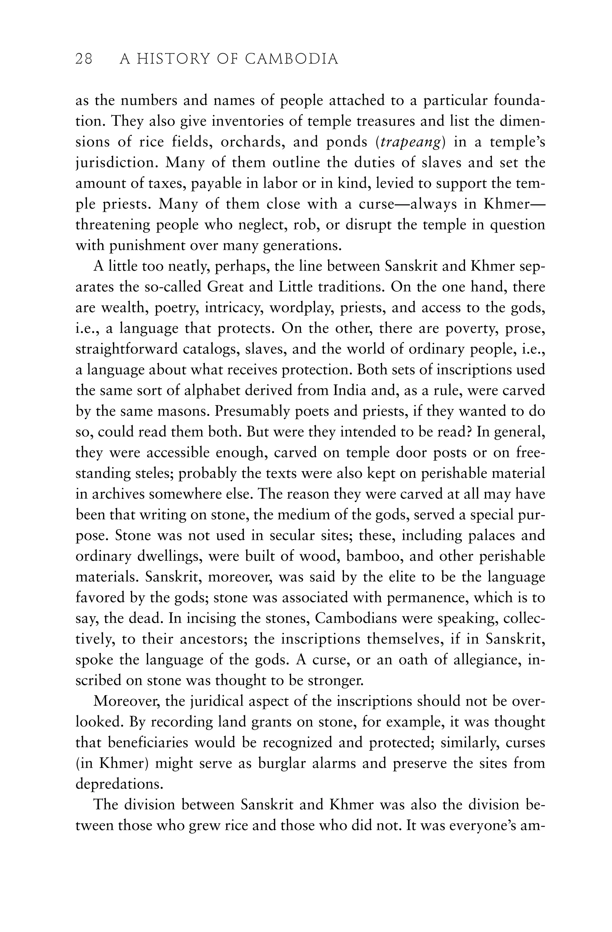 as the numbers and names of people attached to a particular founda-
tion. They also give inventories of temple treasures and list the dimen-
sions of rice fields, orchards, and ponds (trapeang) in a temple’s
jurisdiction. Many of them outline the duties of slaves and set the
amount of taxes, payable in labor or in kind, levied to support the tem-
ple priests. Many of them close with a curse—always in Khmer—
threatening people who neglect, rob, or disrupt the temple in question
with punishment over many generations.
A little too neatly, perhaps, the line between Sanskrit and Khmer sep-
arates the so-called Great and Little traditions. On the one hand, there
are wealth, poetry, intricacy, wordplay, priests, and access to the gods,
i.e., a language that protects. On the other, there are poverty, prose,
straightforward catalogs, slaves, and the world of ordinary people, i.e.,
a language about what receives protection. Both sets of inscriptions used
the same sort of alphabet derived from India and, as a rule, were carved
by the same masons. Presumably poets and priests, if they wanted to do
so, could read them both. But were they intended to be read? In general,
they were accessible enough, carved on temple door posts or on free-
standing steles; probably the texts were also kept on perishable material
in archives somewhere else. The reason they were carved at all may have
been that writing on stone, the medium of the gods, served a special pur-
pose. Stone was not used in secular sites; these, including palaces and
ordinary dwellings, were built of wood, bamboo, and other perishable
materials. Sanskrit, moreover, was said by the elite to be the language
favored by the gods; stone was associated with permanence, which is to
say, the dead. In incising the stones, Cambodians were speaking, collec-
tively, to their ancestors; the inscriptions themselves, if in Sanskrit,
spoke the language of the gods. A curse, or an oath of allegiance, in-
scribed on stone was thought to be stronger.
Moreover, the juridical aspect of the inscriptions should not be over-
looked. By recording land grants on stone, for example, it was thought
that beneficiaries would be recognized and protected; similarly, curses
(in Khmer) might serve as burglar alarms and preserve the sites from
depredations.
The division between Sanskrit and Khmer was also the division be-
tween those who grew rice and those who did not. It was everyone’s am-
28 A HISTORY OF CAMBODIA
 