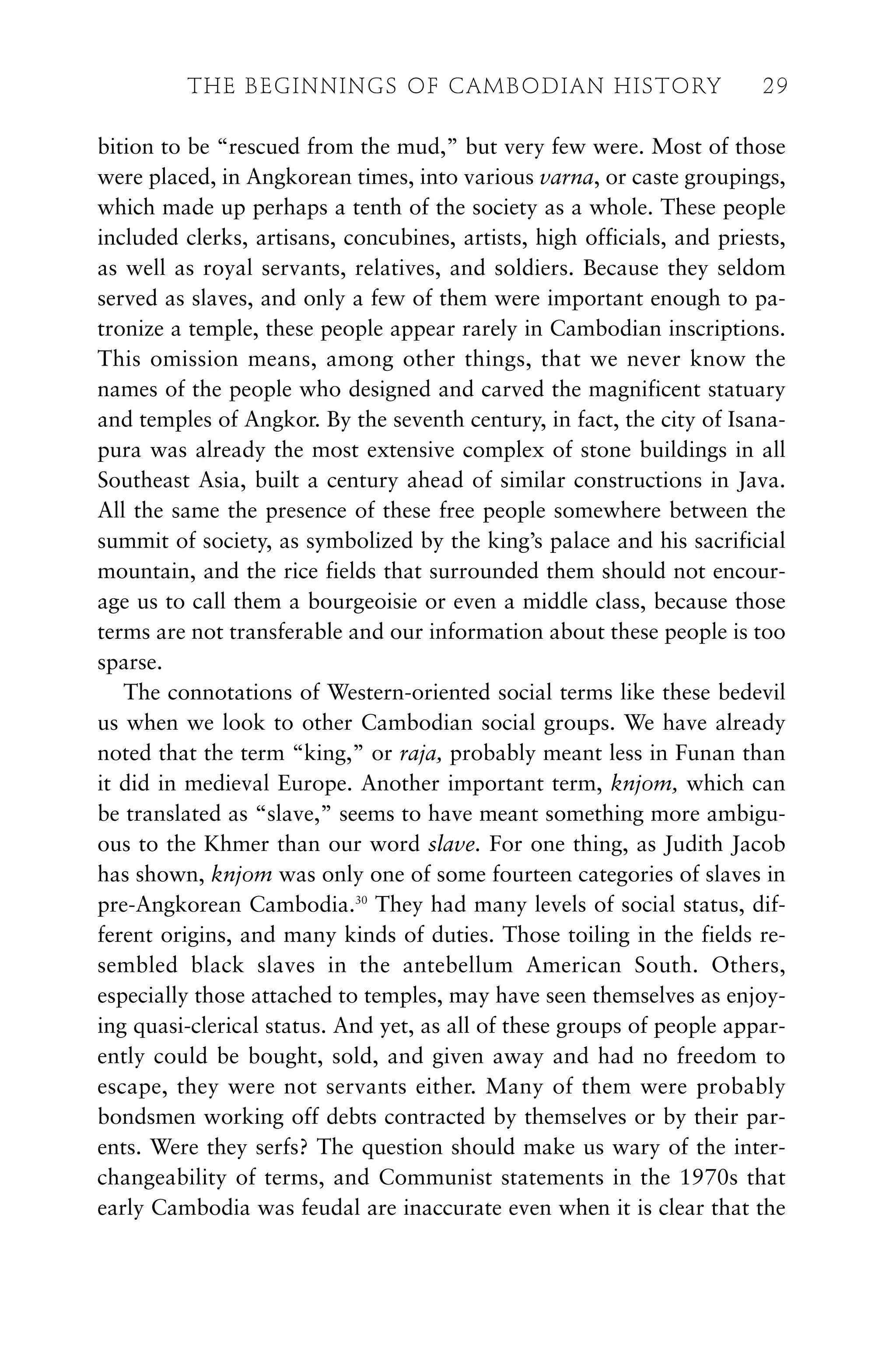 bition to be “rescued from the mud,” but very few were. Most of those
were placed, in Angkorean times, into various varna, or caste groupings,
which made up perhaps a tenth of the society as a whole. These people
included clerks, artisans, concubines, artists, high officials, and priests,
as well as royal servants, relatives, and soldiers. Because they seldom
served as slaves, and only a few of them were important enough to pa-
tronize a temple, these people appear rarely in Cambodian inscriptions.
This omission means, among other things, that we never know the
names of the people who designed and carved the magnificent statuary
and temples of Angkor. By the seventh century, in fact, the city of Isana-
pura was already the most extensive complex of stone buildings in all
Southeast Asia, built a century ahead of similar constructions in Java.
All the same the presence of these free people somewhere between the
summit of society, as symbolized by the king’s palace and his sacrificial
mountain, and the rice fields that surrounded them should not encour-
age us to call them a bourgeoisie or even a middle class, because those
terms are not transferable and our information about these people is too
sparse.
The connotations of Western-oriented social terms like these bedevil
us when we look to other Cambodian social groups. We have already
noted that the term “king,” or raja, probably meant less in Funan than
it did in medieval Europe. Another important term, knjom, which can
be translated as “slave,” seems to have meant something more ambigu-
ous to the Khmer than our word slave. For one thing, as Judith Jacob
has shown, knjom was only one of some fourteen categories of slaves in
pre-Angkorean Cambodia.30
They had many levels of social status, dif-
ferent origins, and many kinds of duties. Those toiling in the fields re-
sembled black slaves in the antebellum American South. Others,
especially those attached to temples, may have seen themselves as enjoy-
ing quasi-clerical status. And yet, as all of these groups of people appar-
ently could be bought, sold, and given away and had no freedom to
escape, they were not servants either. Many of them were probably
bondsmen working off debts contracted by themselves or by their par-
ents. Were they serfs? The question should make us wary of the inter-
changeability of terms, and Communist statements in the 1970s that
early Cambodia was feudal are inaccurate even when it is clear that the
THE BEGINNINGS OF CAMBODIAN HISTORY 29
 