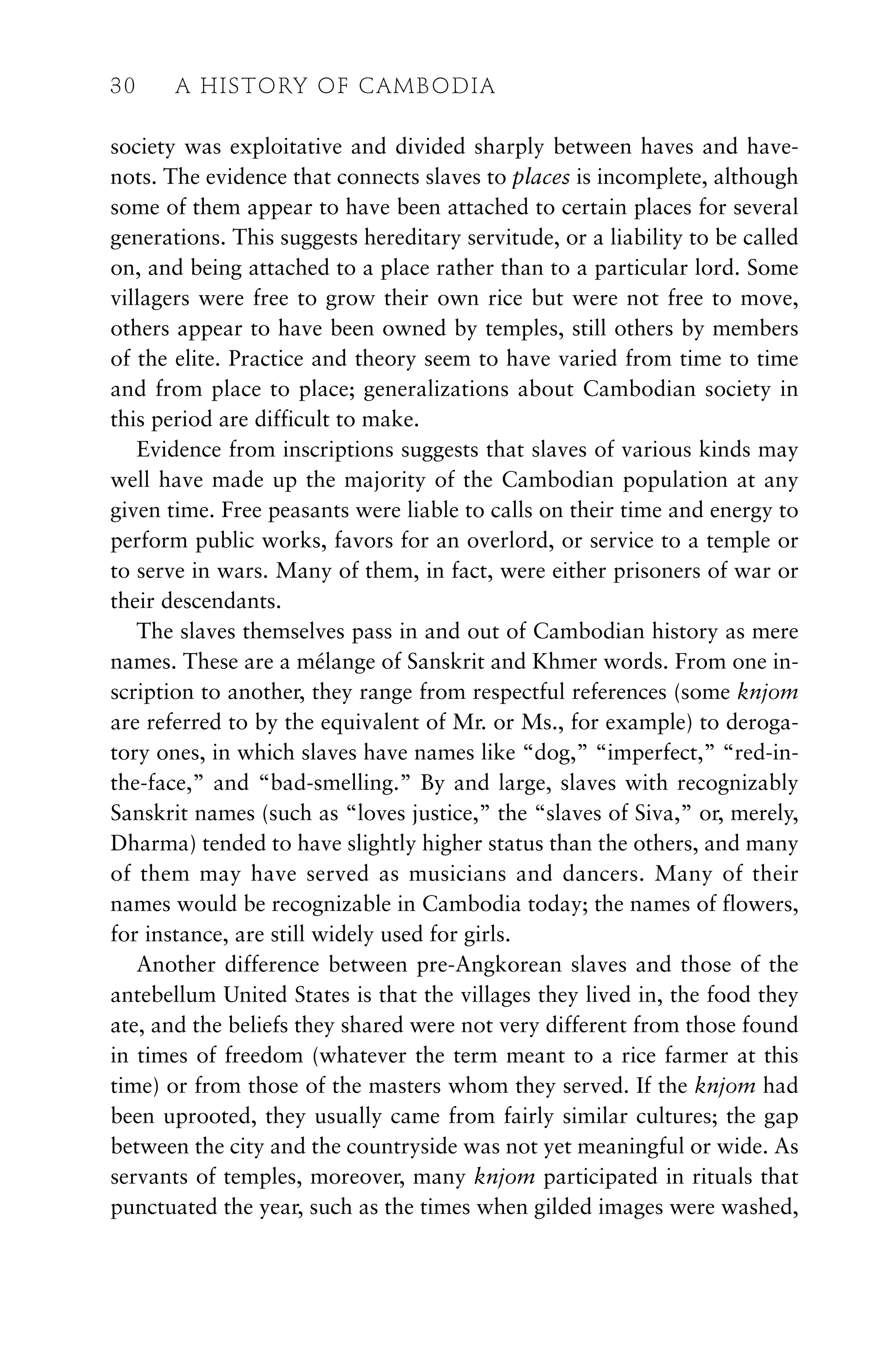 society was exploitative and divided sharply between haves and have-
nots. The evidence that connects slaves to places is incomplete, although
some of them appear to have been attached to certain places for several
generations. This suggests hereditary servitude, or a liability to be called
on, and being attached to a place rather than to a particular lord. Some
villagers were free to grow their own rice but were not free to move,
others appear to have been owned by temples, still others by members
of the elite. Practice and theory seem to have varied from time to time
and from place to place; generalizations about Cambodian society in
this period are difficult to make.
Evidence from inscriptions suggests that slaves of various kinds may
well have made up the majority of the Cambodian population at any
given time. Free peasants were liable to calls on their time and energy to
perform public works, favors for an overlord, or service to a temple or
to serve in wars. Many of them, in fact, were either prisoners of war or
their descendants.
The slaves themselves pass in and out of Cambodian history as mere
names. These are a mélange of Sanskrit and Khmer words. From one in-
scription to another, they range from respectful references (some knjom
are referred to by the equivalent of Mr. or Ms., for example) to deroga-
tory ones, in which slaves have names like “dog,” “imperfect,” “red-in-
the-face,” and “bad-smelling.” By and large, slaves with recognizably
Sanskrit names (such as “loves justice,” the “slaves of Siva,” or, merely,
Dharma) tended to have slightly higher status than the others, and many
of them may have served as musicians and dancers. Many of their
names would be recognizable in Cambodia today; the names of flowers,
for instance, are still widely used for girls.
Another difference between pre-Angkorean slaves and those of the
antebellum United States is that the villages they lived in, the food they
ate, and the beliefs they shared were not very different from those found
in times of freedom (whatever the term meant to a rice farmer at this
time) or from those of the masters whom they served. If the knjom had
been uprooted, they usually came from fairly similar cultures; the gap
between the city and the countryside was not yet meaningful or wide. As
servants of temples, moreover, many knjom participated in rituals that
punctuated the year, such as the times when gilded images were washed,
30 A HISTORY OF CAMBODIA
 