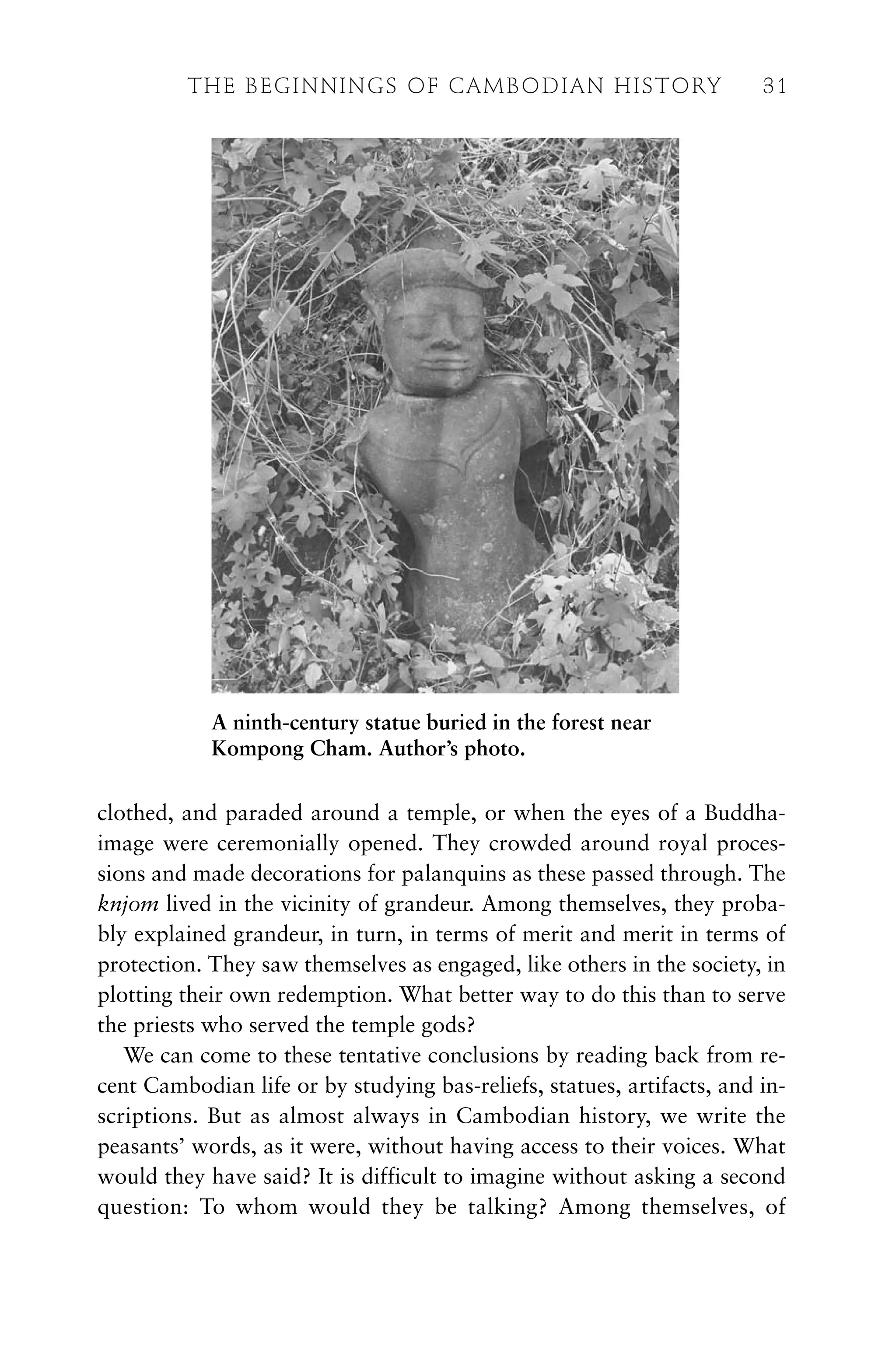 clothed, and paraded around a temple, or when the eyes of a Buddha-
image were ceremonially opened. They crowded around royal proces-
sions and made decorations for palanquins as these passed through. The
knjom lived in the vicinity of grandeur. Among themselves, they proba-
bly explained grandeur, in turn, in terms of merit and merit in terms of
protection. They saw themselves as engaged, like others in the society, in
plotting their own redemption. What better way to do this than to serve
the priests who served the temple gods?
We can come to these tentative conclusions by reading back from re-
cent Cambodian life or by studying bas-reliefs, statues, artifacts, and in-
scriptions. But as almost always in Cambodian history, we write the
peasants’ words, as it were, without having access to their voices. What
would they have said? It is difficult to imagine without asking a second
question: To whom would they be talking? Among themselves, of
A ninth-century statue buried in the forest near
Kompong Cham. Author’s photo.
THE BEGINNINGS OF CAMBODIAN HISTORY 31
 