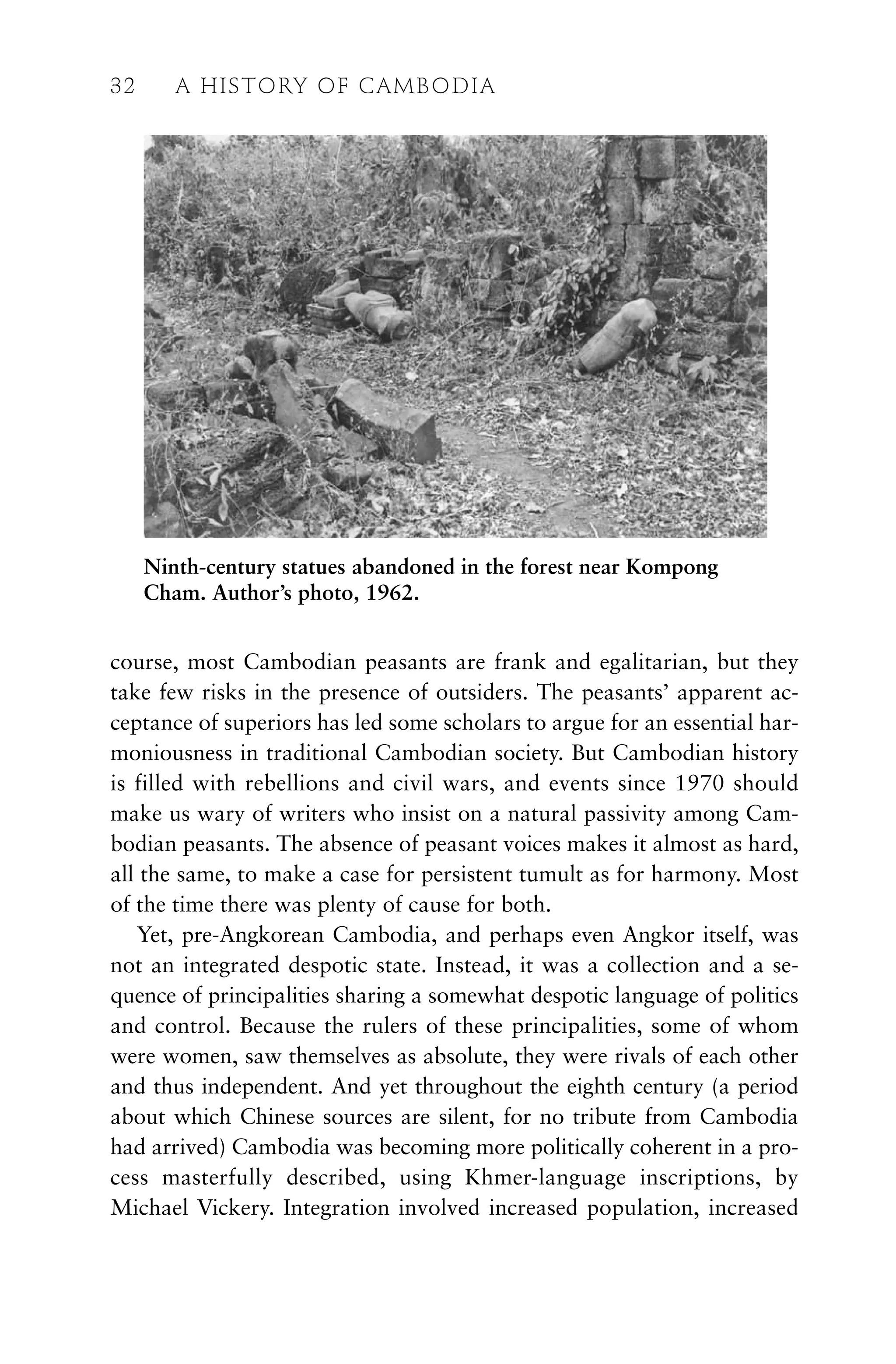 course, most Cambodian peasants are frank and egalitarian, but they
take few risks in the presence of outsiders. The peasants’ apparent ac-
ceptance of superiors has led some scholars to argue for an essential har-
moniousness in traditional Cambodian society. But Cambodian history
is filled with rebellions and civil wars, and events since 1970 should
make us wary of writers who insist on a natural passivity among Cam-
bodian peasants. The absence of peasant voices makes it almost as hard,
all the same, to make a case for persistent tumult as for harmony. Most
of the time there was plenty of cause for both.
Yet, pre-Angkorean Cambodia, and perhaps even Angkor itself, was
not an integrated despotic state. Instead, it was a collection and a se-
quence of principalities sharing a somewhat despotic language of politics
and control. Because the rulers of these principalities, some of whom
were women, saw themselves as absolute, they were rivals of each other
and thus independent. And yet throughout the eighth century (a period
about which Chinese sources are silent, for no tribute from Cambodia
had arrived) Cambodia was becoming more politically coherent in a pro-
cess masterfully described, using Khmer-language inscriptions, by
Michael Vickery. Integration involved increased population, increased
32 A HISTORY OF CAMBODIA
Ninth-century statues abandoned in the forest near Kompong
Cham. Author’s photo, 1962.
 