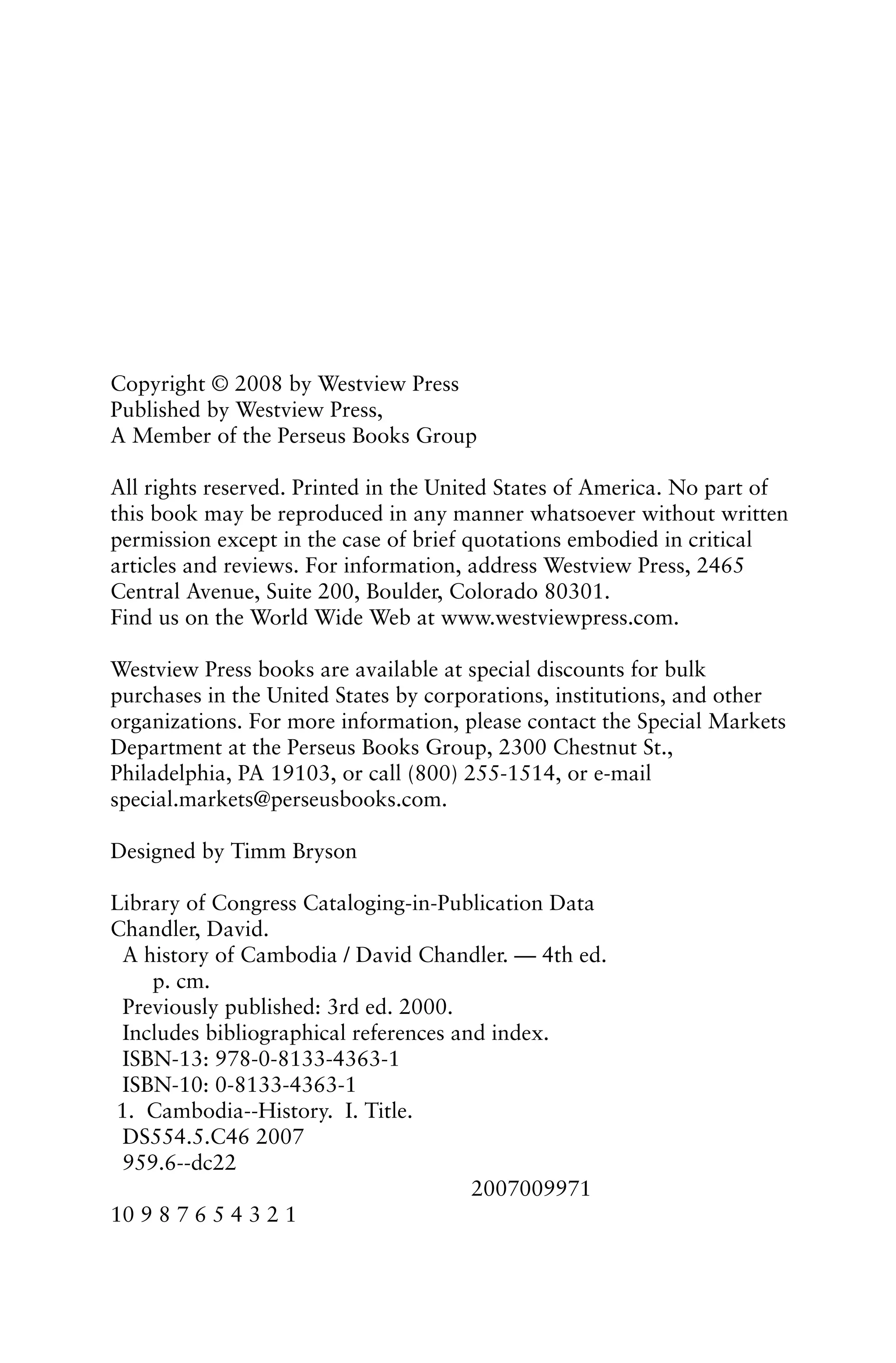 Copyright © 2008 by Westview Press
Published by Westview Press,
A Member of the Perseus Books Group
All rights reserved. Printed in the United States of America. No part of
this book may be reproduced in any manner whatsoever without written
permission except in the case of brief quotations embodied in critical
articles and reviews. For information, address Westview Press, 2465
Central Avenue, Suite 200, Boulder, Colorado 80301.
Find us on the World Wide Web at www.westviewpress.com.
Westview Press books are available at special discounts for bulk
purchases in the United States by corporations, institutions, and other
organizations. For more information, please contact the Special Markets
Department at the Perseus Books Group, 2300 Chestnut St.,
Philadelphia, PA 19103, or call (800) 255-1514, or e-mail
special.markets@perseusbooks.com.
Designed by Timm Bryson
Library of Congress Cataloging-in-Publication Data
Chandler, David.
A history of Cambodia / David Chandler. — 4th ed.
p. cm.
Previously published: 3rd ed. 2000.
Includes bibliographical references and index.
ISBN-13: 978-0-8133-4363-1
ISBN-10: 0-8133-4363-1
1. Cambodia--History. I. Title.
DS554.5.C46 2007
959.6--dc22
2007009971
10 9 8 7 6 5 4 3 2 1
 