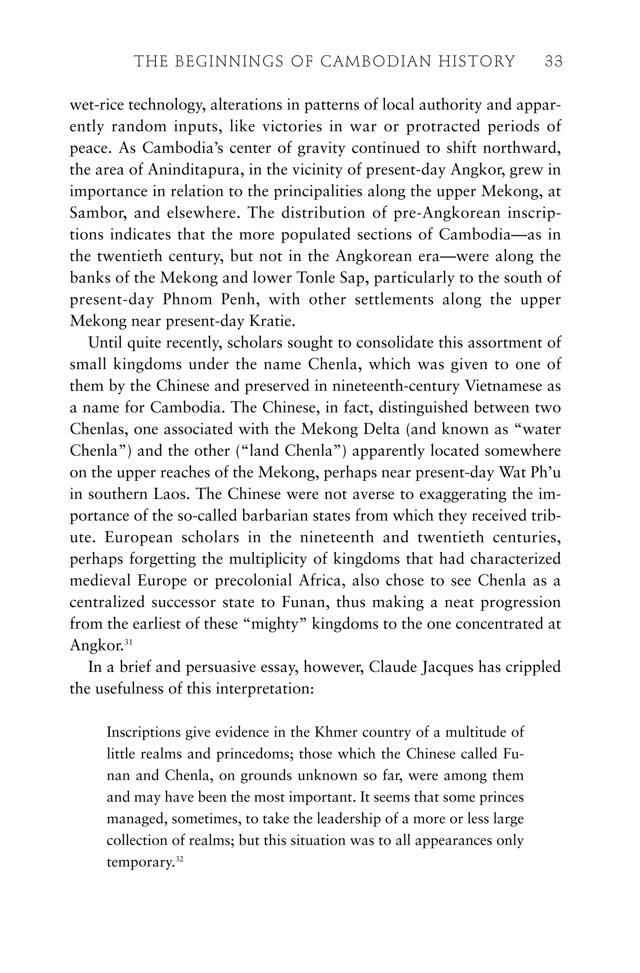wet-rice technology, alterations in patterns of local authority and appar-
ently random inputs, like victories in war or protracted periods of
peace. As Cambodia’s center of gravity continued to shift northward,
the area of Aninditapura, in the vicinity of present-day Angkor, grew in
importance in relation to the principalities along the upper Mekong, at
Sambor, and elsewhere. The distribution of pre-Angkorean inscrip-
tions indicates that the more populated sections of Cambodia—as in
the twentieth century, but not in the Angkorean era—were along the
banks of the Mekong and lower Tonle Sap, particularly to the south of
present-day Phnom Penh, with other settlements along the upper
Mekong near present-day Kratie.
Until quite recently, scholars sought to consolidate this assortment of
small kingdoms under the name Chenla, which was given to one of
them by the Chinese and preserved in nineteenth-century Vietnamese as
a name for Cambodia. The Chinese, in fact, distinguished between two
Chenlas, one associated with the Mekong Delta (and known as “water
Chenla”) and the other (“land Chenla”) apparently located somewhere
on the upper reaches of the Mekong, perhaps near present-day Wat Ph’u
in southern Laos. The Chinese were not averse to exaggerating the im-
portance of the so-called barbarian states from which they received trib-
ute. European scholars in the nineteenth and twentieth centuries,
perhaps forgetting the multiplicity of kingdoms that had characterized
medieval Europe or precolonial Africa, also chose to see Chenla as a
centralized successor state to Funan, thus making a neat progression
from the earliest of these “mighty” kingdoms to the one concentrated at
Angkor.31
In a brief and persuasive essay, however, Claude Jacques has crippled
the usefulness of this interpretation:
Inscriptions give evidence in the Khmer country of a multitude of
little realms and princedoms; those which the Chinese called Fu-
nan and Chenla, on grounds unknown so far, were among them
and may have been the most important. It seems that some princes
managed, sometimes, to take the leadership of a more or less large
collection of realms; but this situation was to all appearances only
temporary.32
THE BEGINNINGS OF CAMBODIAN HISTORY 33
 