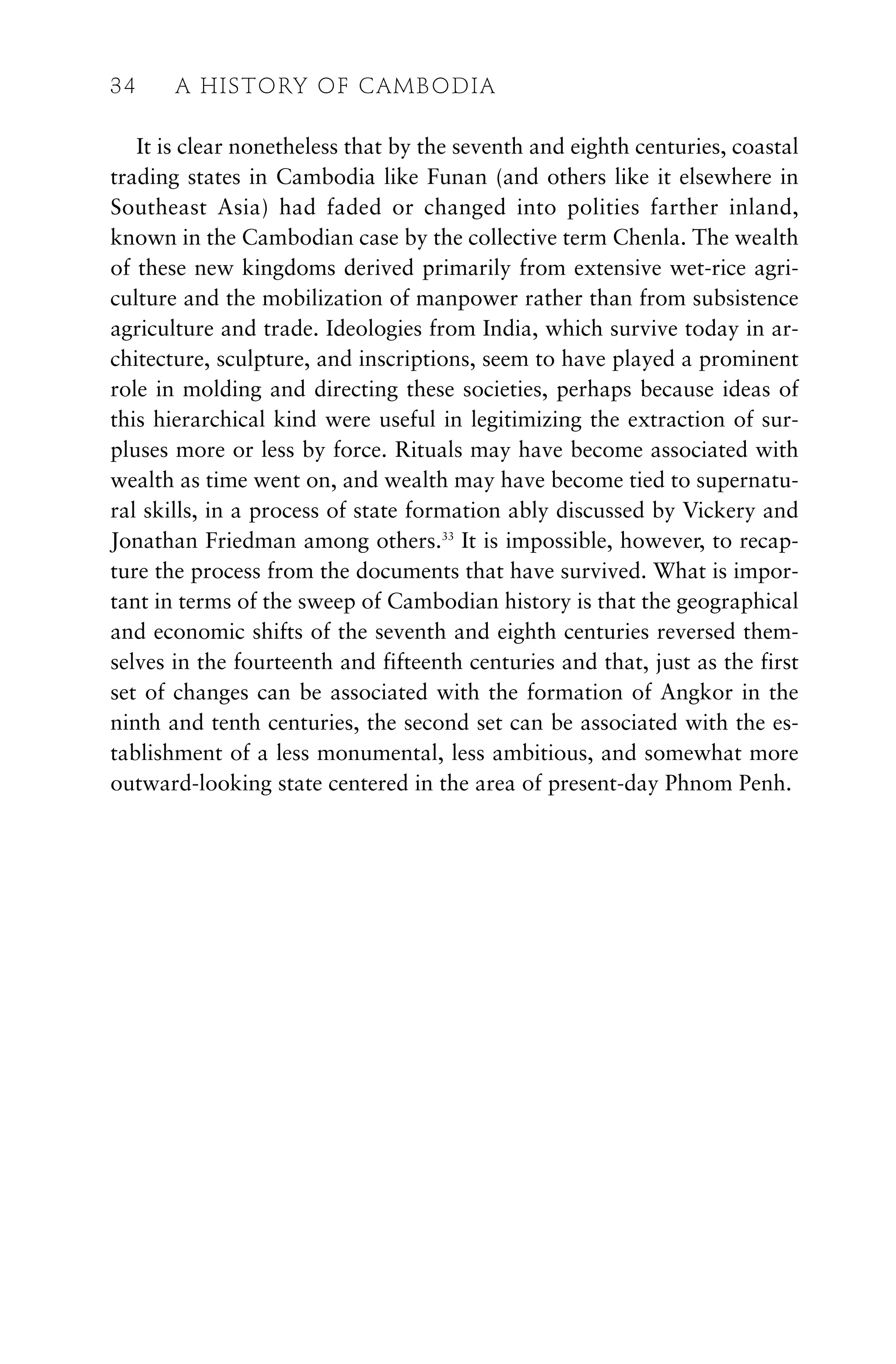 It is clear nonetheless that by the seventh and eighth centuries, coastal
trading states in Cambodia like Funan (and others like it elsewhere in
Southeast Asia) had faded or changed into polities farther inland,
known in the Cambodian case by the collective term Chenla. The wealth
of these new kingdoms derived primarily from extensive wet-rice agri-
culture and the mobilization of manpower rather than from subsistence
agriculture and trade. Ideologies from India, which survive today in ar-
chitecture, sculpture, and inscriptions, seem to have played a prominent
role in molding and directing these societies, perhaps because ideas of
this hierarchical kind were useful in legitimizing the extraction of sur-
pluses more or less by force. Rituals may have become associated with
wealth as time went on, and wealth may have become tied to supernatu-
ral skills, in a process of state formation ably discussed by Vickery and
Jonathan Friedman among others.33
It is impossible, however, to recap-
ture the process from the documents that have survived. What is impor-
tant in terms of the sweep of Cambodian history is that the geographical
and economic shifts of the seventh and eighth centuries reversed them-
selves in the fourteenth and fifteenth centuries and that, just as the first
set of changes can be associated with the formation of Angkor in the
ninth and tenth centuries, the second set can be associated with the es-
tablishment of a less monumental, less ambitious, and somewhat more
outward-looking state centered in the area of present-day Phnom Penh.
34 A HISTORY OF CAMBODIA
 