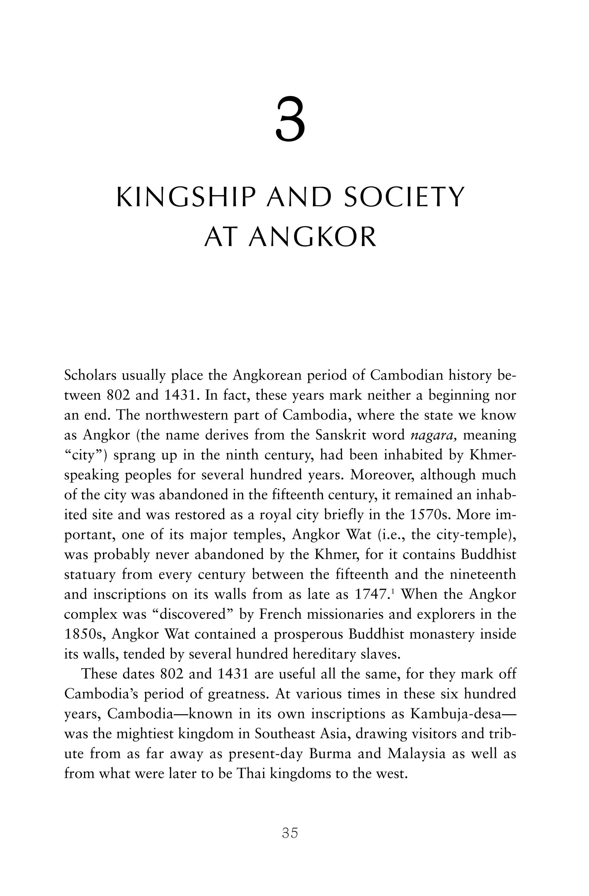 3
KINGSHIP AND SOCIETY
AT ANGKOR
Scholars usually place the Angkorean period of Cambodian history be-
tween 802 and 1431. In fact, these years mark neither a beginning nor
an end. The northwestern part of Cambodia, where the state we know
as Angkor (the name derives from the Sanskrit word nagara, meaning
“city”) sprang up in the ninth century, had been inhabited by Khmer-
speaking peoples for several hundred years. Moreover, although much
of the city was abandoned in the fifteenth century, it remained an inhab-
ited site and was restored as a royal city briefly in the 1570s. More im-
portant, one of its major temples, Angkor Wat (i.e., the city-temple),
was probably never abandoned by the Khmer, for it contains Buddhist
statuary from every century between the fifteenth and the nineteenth
and inscriptions on its walls from as late as 1747.1
When the Angkor
complex was “discovered” by French missionaries and explorers in the
1850s, Angkor Wat contained a prosperous Buddhist monastery inside
its walls, tended by several hundred hereditary slaves.
These dates 802 and 1431 are useful all the same, for they mark off
Cambodia’s period of greatness. At various times in these six hundred
years, Cambodia—known in its own inscriptions as Kambuja-desa—
was the mightiest kingdom in Southeast Asia, drawing visitors and trib-
ute from as far away as present-day Burma and Malaysia as well as
from what were later to be Thai kingdoms to the west.
35
 