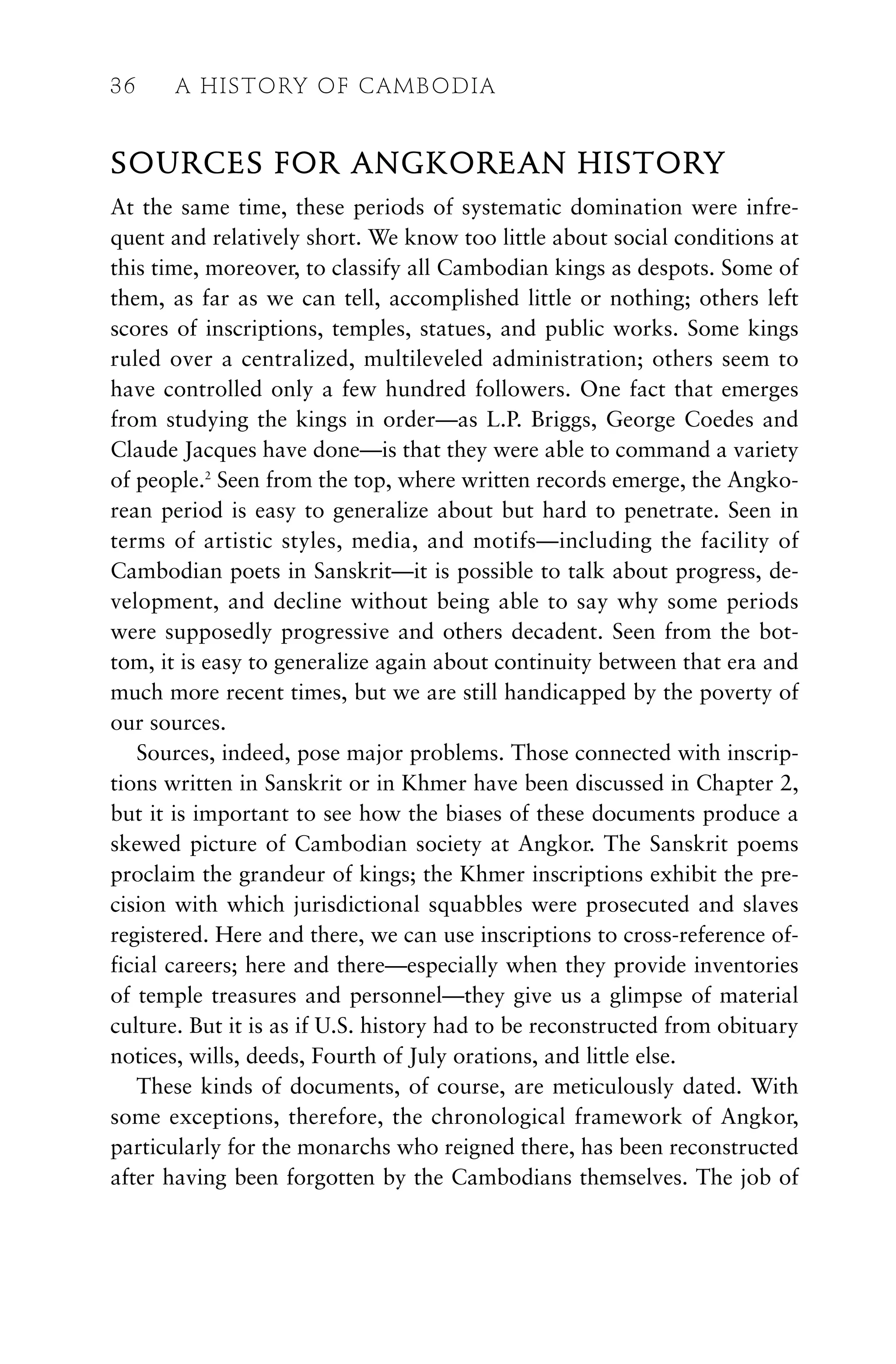 SOURCES FOR ANGKOREAN HISTORY
At the same time, these periods of systematic domination were infre-
quent and relatively short. We know too little about social conditions at
this time, moreover, to classify all Cambodian kings as despots. Some of
them, as far as we can tell, accomplished little or nothing; others left
scores of inscriptions, temples, statues, and public works. Some kings
ruled over a centralized, multileveled administration; others seem to
have controlled only a few hundred followers. One fact that emerges
from studying the kings in order—as L.P. Briggs, George Coedes and
Claude Jacques have done—is that they were able to command a variety
of people.2
Seen from the top, where written records emerge, the Angko-
rean period is easy to generalize about but hard to penetrate. Seen in
terms of artistic styles, media, and motifs—including the facility of
Cambodian poets in Sanskrit—it is possible to talk about progress, de-
velopment, and decline without being able to say why some periods
were supposedly progressive and others decadent. Seen from the bot-
tom, it is easy to generalize again about continuity between that era and
much more recent times, but we are still handicapped by the poverty of
our sources.
Sources, indeed, pose major problems. Those connected with inscrip-
tions written in Sanskrit or in Khmer have been discussed in Chapter 2,
but it is important to see how the biases of these documents produce a
skewed picture of Cambodian society at Angkor. The Sanskrit poems
proclaim the grandeur of kings; the Khmer inscriptions exhibit the pre-
cision with which jurisdictional squabbles were prosecuted and slaves
registered. Here and there, we can use inscriptions to cross-reference of-
ficial careers; here and there—especially when they provide inventories
of temple treasures and personnel—they give us a glimpse of material
culture. But it is as if U.S. history had to be reconstructed from obituary
notices, wills, deeds, Fourth of July orations, and little else.
These kinds of documents, of course, are meticulously dated. With
some exceptions, therefore, the chronological framework of Angkor,
particularly for the monarchs who reigned there, has been reconstructed
after having been forgotten by the Cambodians themselves. The job of
36 A HISTORY OF CAMBODIA
 