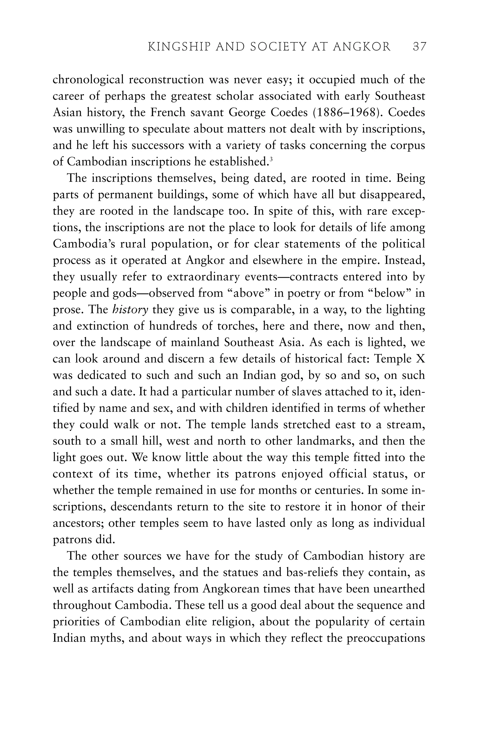 chronological reconstruction was never easy; it occupied much of the
career of perhaps the greatest scholar associated with early Southeast
Asian history, the French savant George Coedes (1886–1968). Coedes
was unwilling to speculate about matters not dealt with by inscriptions,
and he left his successors with a variety of tasks concerning the corpus
of Cambodian inscriptions he established.3
The inscriptions themselves, being dated, are rooted in time. Being
parts of permanent buildings, some of which have all but disappeared,
they are rooted in the landscape too. In spite of this, with rare excep-
tions, the inscriptions are not the place to look for details of life among
Cambodia’s rural population, or for clear statements of the political
process as it operated at Angkor and elsewhere in the empire. Instead,
they usually refer to extraordinary events—contracts entered into by
people and gods—observed from “above” in poetry or from “below” in
prose. The history they give us is comparable, in a way, to the lighting
and extinction of hundreds of torches, here and there, now and then,
over the landscape of mainland Southeast Asia. As each is lighted, we
can look around and discern a few details of historical fact: Temple X
was dedicated to such and such an Indian god, by so and so, on such
and such a date. It had a particular number of slaves attached to it, iden-
tified by name and sex, and with children identified in terms of whether
they could walk or not. The temple lands stretched east to a stream,
south to a small hill, west and north to other landmarks, and then the
light goes out. We know little about the way this temple fitted into the
context of its time, whether its patrons enjoyed official status, or
whether the temple remained in use for months or centuries. In some in-
scriptions, descendants return to the site to restore it in honor of their
ancestors; other temples seem to have lasted only as long as individual
patrons did.
The other sources we have for the study of Cambodian history are
the temples themselves, and the statues and bas-reliefs they contain, as
well as artifacts dating from Angkorean times that have been unearthed
throughout Cambodia. These tell us a good deal about the sequence and
priorities of Cambodian elite religion, about the popularity of certain
Indian myths, and about ways in which they reflect the preoccupations
KINGSHIP AND SOCIETY AT ANGKOR 37
 