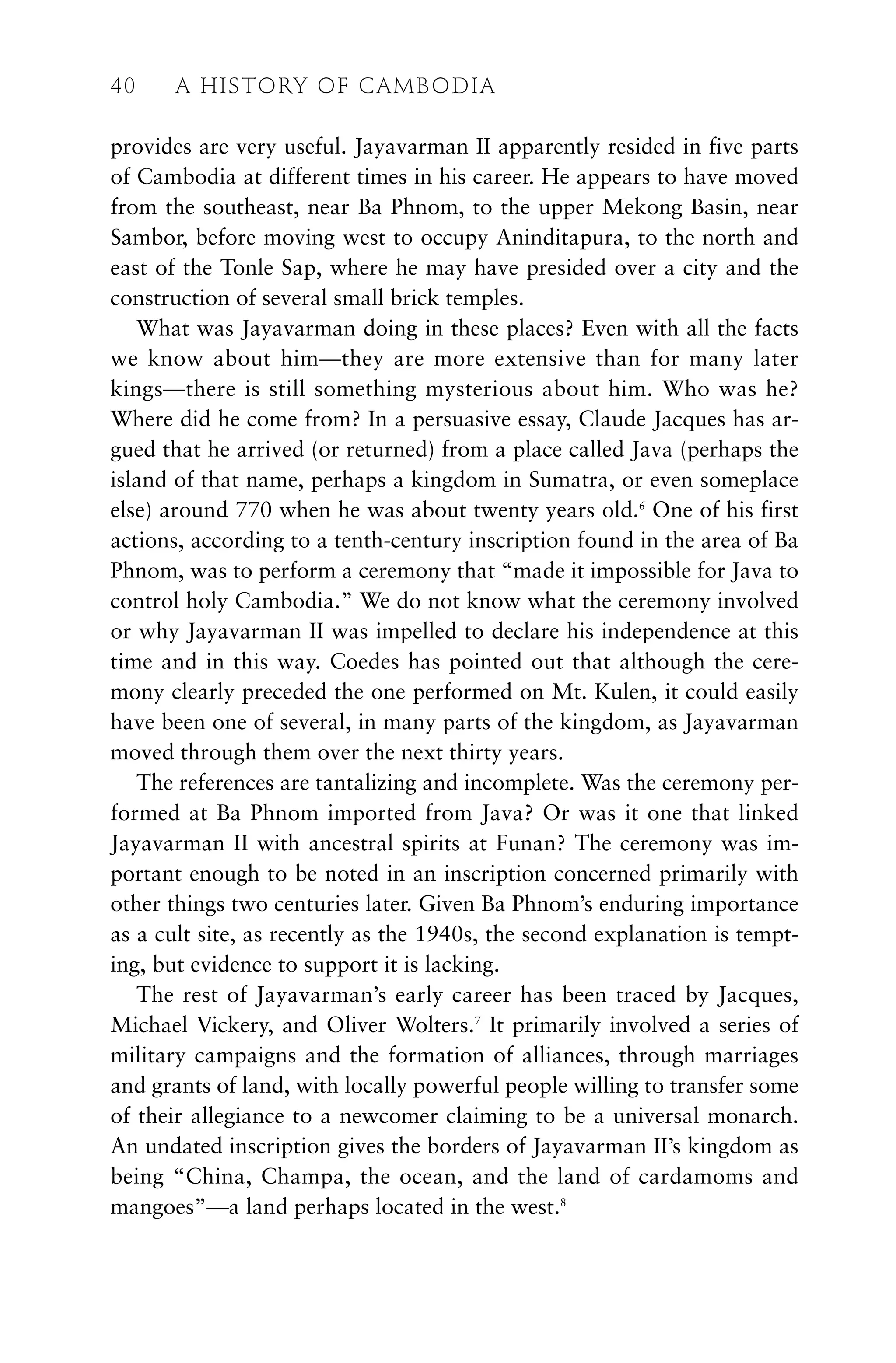 provides are very useful. Jayavarman II apparently resided in five parts
of Cambodia at different times in his career. He appears to have moved
from the southeast, near Ba Phnom, to the upper Mekong Basin, near
Sambor, before moving west to occupy Aninditapura, to the north and
east of the Tonle Sap, where he may have presided over a city and the
construction of several small brick temples.
What was Jayavarman doing in these places? Even with all the facts
we know about him—they are more extensive than for many later
kings—there is still something mysterious about him. Who was he?
Where did he come from? In a persuasive essay, Claude Jacques has ar-
gued that he arrived (or returned) from a place called Java (perhaps the
island of that name, perhaps a kingdom in Sumatra, or even someplace
else) around 770 when he was about twenty years old.6
One of his first
actions, according to a tenth-century inscription found in the area of Ba
Phnom, was to perform a ceremony that “made it impossible for Java to
control holy Cambodia.” We do not know what the ceremony involved
or why Jayavarman II was impelled to declare his independence at this
time and in this way. Coedes has pointed out that although the cere-
mony clearly preceded the one performed on Mt. Kulen, it could easily
have been one of several, in many parts of the kingdom, as Jayavarman
moved through them over the next thirty years.
The references are tantalizing and incomplete. Was the ceremony per-
formed at Ba Phnom imported from Java? Or was it one that linked
Jayavarman II with ancestral spirits at Funan? The ceremony was im-
portant enough to be noted in an inscription concerned primarily with
other things two centuries later. Given Ba Phnom’s enduring importance
as a cult site, as recently as the 1940s, the second explanation is tempt-
ing, but evidence to support it is lacking.
The rest of Jayavarman’s early career has been traced by Jacques,
Michael Vickery, and Oliver Wolters.7
It primarily involved a series of
military campaigns and the formation of alliances, through marriages
and grants of land, with locally powerful people willing to transfer some
of their allegiance to a newcomer claiming to be a universal monarch.
An undated inscription gives the borders of Jayavarman II’s kingdom as
being “China, Champa, the ocean, and the land of cardamoms and
mangoes”—a land perhaps located in the west.8
40 A HISTORY OF CAMBODIA
 