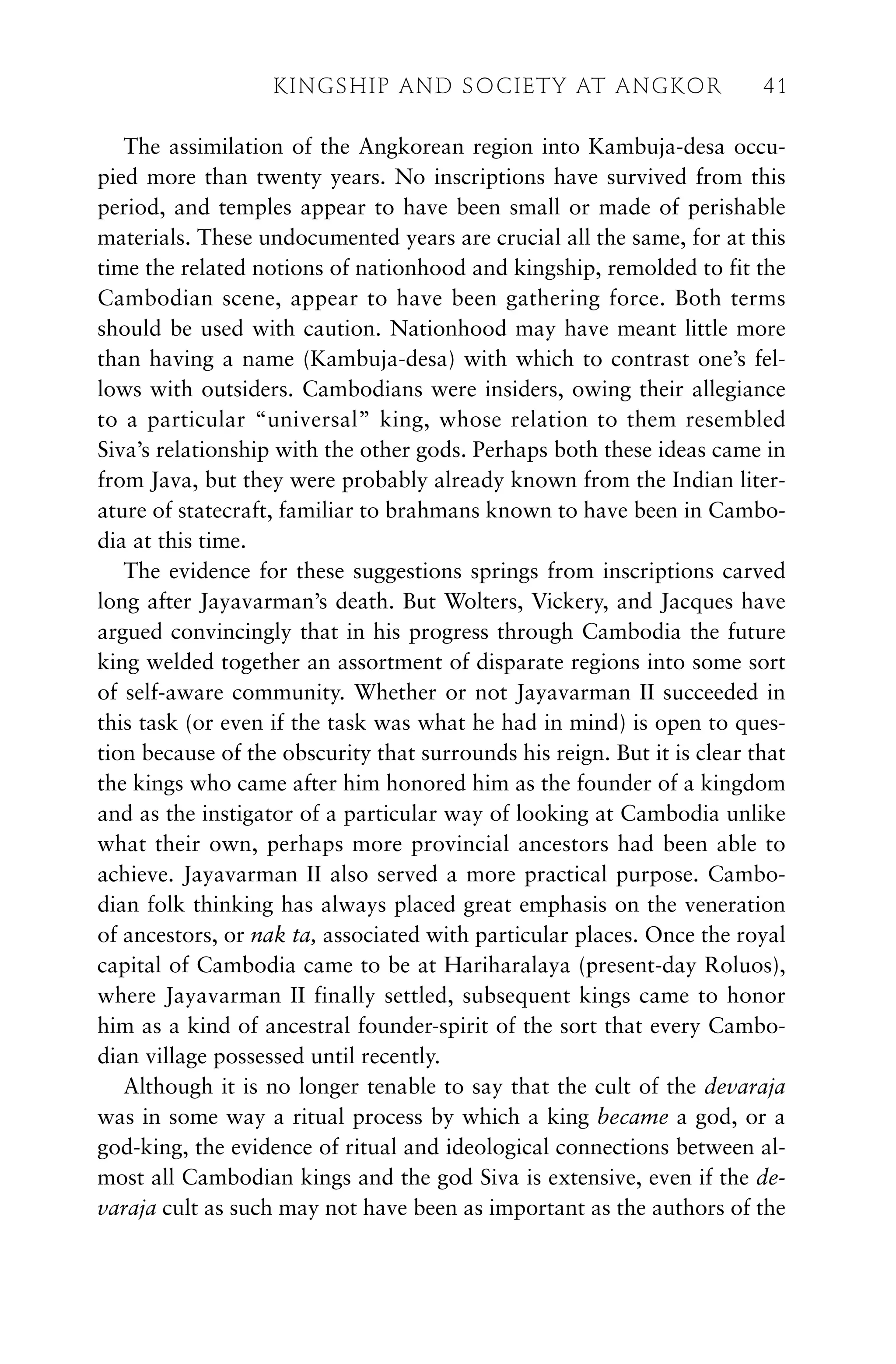 The assimilation of the Angkorean region into Kambuja-desa occu-
pied more than twenty years. No inscriptions have survived from this
period, and temples appear to have been small or made of perishable
materials. These undocumented years are crucial all the same, for at this
time the related notions of nationhood and kingship, remolded to fit the
Cambodian scene, appear to have been gathering force. Both terms
should be used with caution. Nationhood may have meant little more
than having a name (Kambuja-desa) with which to contrast one’s fel-
lows with outsiders. Cambodians were insiders, owing their allegiance
to a particular “universal” king, whose relation to them resembled
Siva’s relationship with the other gods. Perhaps both these ideas came in
from Java, but they were probably already known from the Indian liter-
ature of statecraft, familiar to brahmans known to have been in Cambo-
dia at this time.
The evidence for these suggestions springs from inscriptions carved
long after Jayavarman’s death. But Wolters, Vickery, and Jacques have
argued convincingly that in his progress through Cambodia the future
king welded together an assortment of disparate regions into some sort
of self-aware community. Whether or not Jayavarman II succeeded in
this task (or even if the task was what he had in mind) is open to ques-
tion because of the obscurity that surrounds his reign. But it is clear that
the kings who came after him honored him as the founder of a kingdom
and as the instigator of a particular way of looking at Cambodia unlike
what their own, perhaps more provincial ancestors had been able to
achieve. Jayavarman II also served a more practical purpose. Cambo-
dian folk thinking has always placed great emphasis on the veneration
of ancestors, or nak ta, associated with particular places. Once the royal
capital of Cambodia came to be at Hariharalaya (present-day Roluos),
where Jayavarman II finally settled, subsequent kings came to honor
him as a kind of ancestral founder-spirit of the sort that every Cambo-
dian village possessed until recently.
Although it is no longer tenable to say that the cult of the devaraja
was in some way a ritual process by which a king became a god, or a
god-king, the evidence of ritual and ideological connections between al-
most all Cambodian kings and the god Siva is extensive, even if the de-
varaja cult as such may not have been as important as the authors of the
KINGSHIP AND SOCIETY AT ANGKOR 41
 