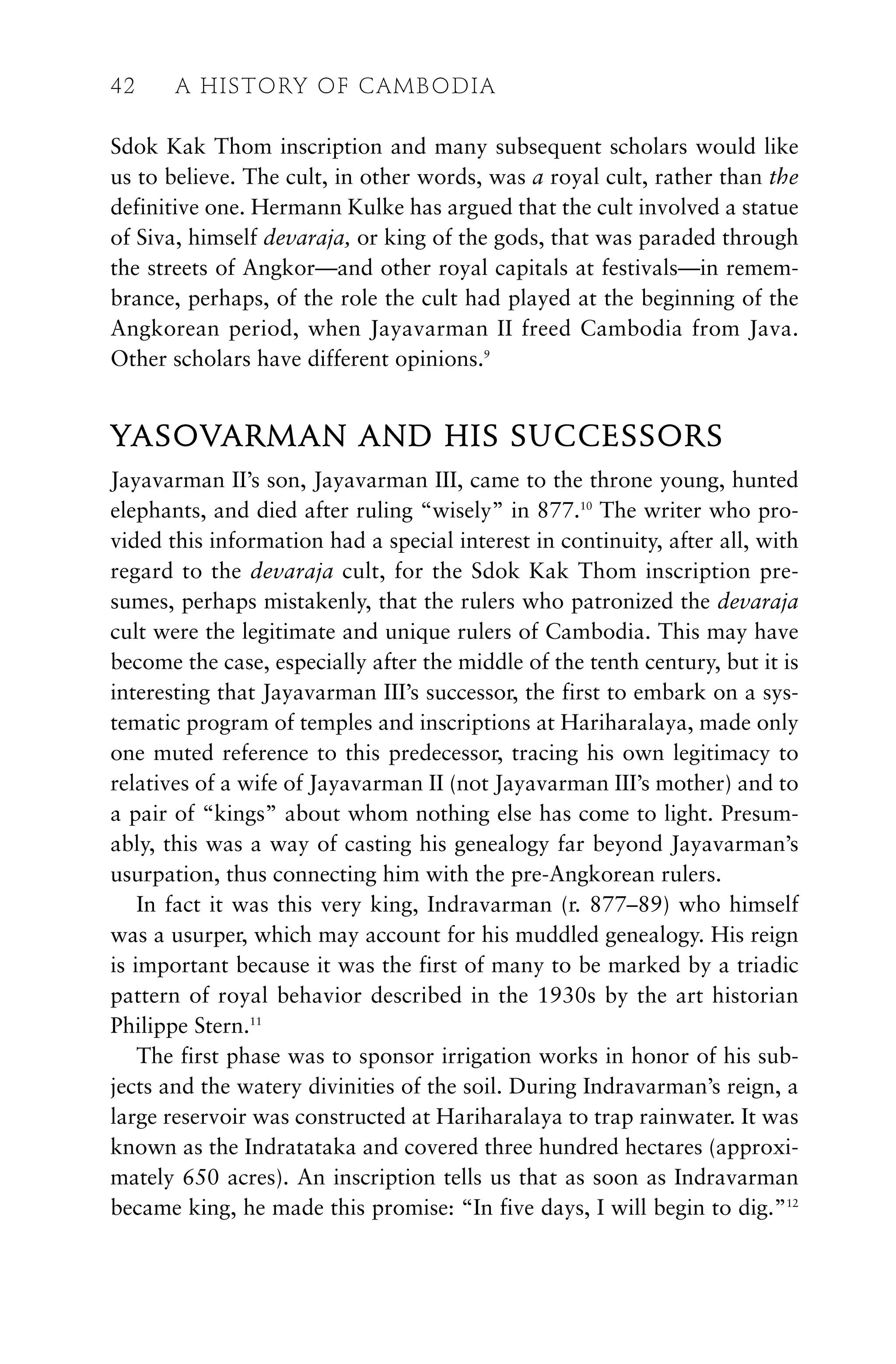 Sdok Kak Thom inscription and many subsequent scholars would like
us to believe. The cult, in other words, was a royal cult, rather than the
definitive one. Hermann Kulke has argued that the cult involved a statue
of Siva, himself devaraja, or king of the gods, that was paraded through
the streets of Angkor—and other royal capitals at festivals—in remem-
brance, perhaps, of the role the cult had played at the beginning of the
Angkorean period, when Jayavarman II freed Cambodia from Java.
Other scholars have different opinions.9
YASOVARMAN AND HIS SUCCESSORS
Jayavarman II’s son, Jayavarman III, came to the throne young, hunted
elephants, and died after ruling “wisely” in 877.10
The writer who pro-
vided this information had a special interest in continuity, after all, with
regard to the devaraja cult, for the Sdok Kak Thom inscription pre-
sumes, perhaps mistakenly, that the rulers who patronized the devaraja
cult were the legitimate and unique rulers of Cambodia. This may have
become the case, especially after the middle of the tenth century, but it is
interesting that Jayavarman III’s successor, the first to embark on a sys-
tematic program of temples and inscriptions at Hariharalaya, made only
one muted reference to this predecessor, tracing his own legitimacy to
relatives of a wife of Jayavarman II (not Jayavarman III’s mother) and to
a pair of “kings” about whom nothing else has come to light. Presum-
ably, this was a way of casting his genealogy far beyond Jayavarman’s
usurpation, thus connecting him with the pre-Angkorean rulers.
In fact it was this very king, Indravarman (r. 877–89) who himself
was a usurper, which may account for his muddled genealogy. His reign
is important because it was the first of many to be marked by a triadic
pattern of royal behavior described in the 1930s by the art historian
Philippe Stern.11
The first phase was to sponsor irrigation works in honor of his sub-
jects and the watery divinities of the soil. During Indravarman’s reign, a
large reservoir was constructed at Hariharalaya to trap rainwater. It was
known as the Indratataka and covered three hundred hectares (approxi-
mately 650 acres). An inscription tells us that as soon as Indravarman
became king, he made this promise: “In five days, I will begin to dig.”12
42 A HISTORY OF CAMBODIA
 