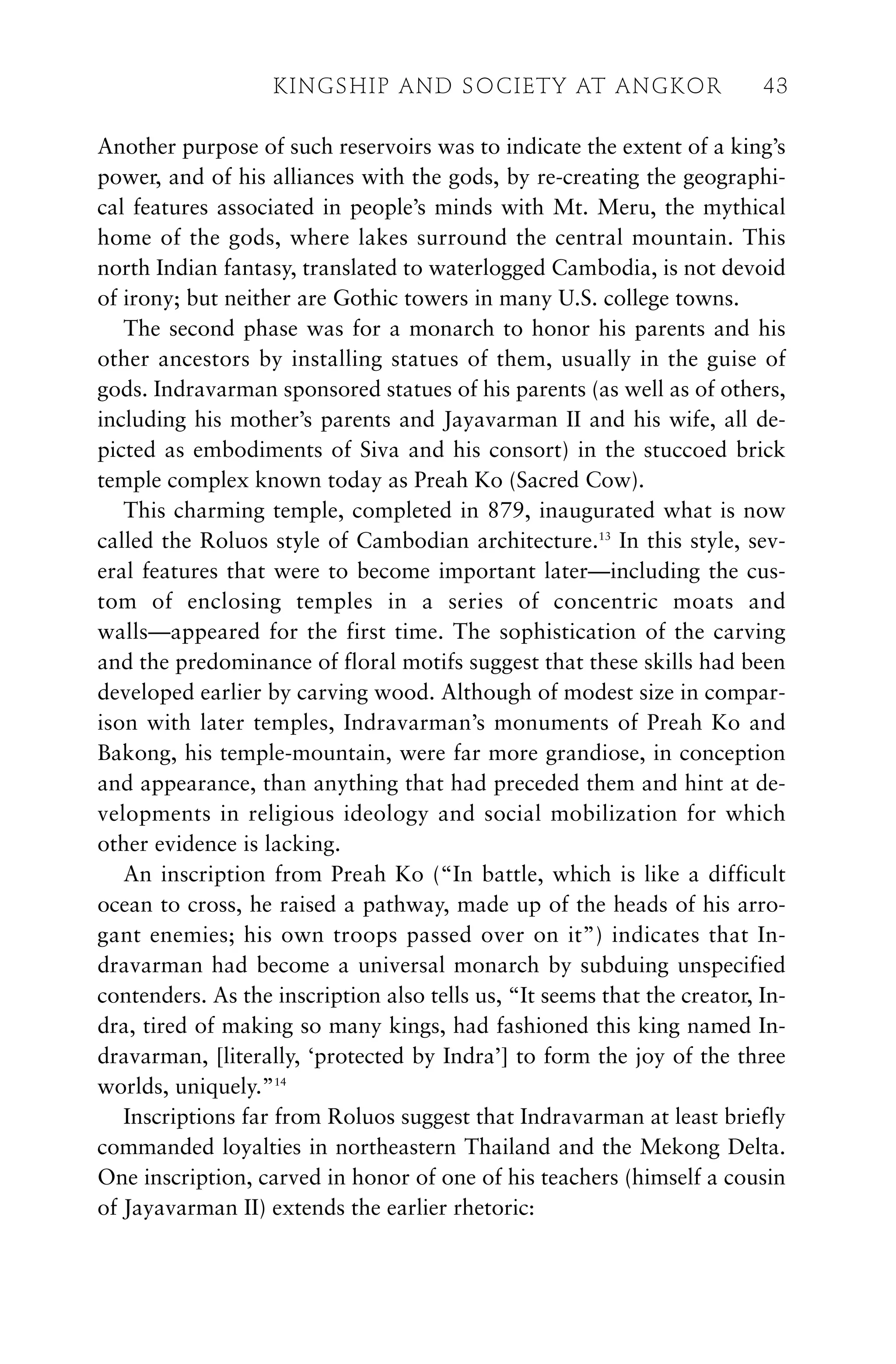 Another purpose of such reservoirs was to indicate the extent of a king’s
power, and of his alliances with the gods, by re-creating the geographi-
cal features associated in people’s minds with Mt. Meru, the mythical
home of the gods, where lakes surround the central mountain. This
north Indian fantasy, translated to waterlogged Cambodia, is not devoid
of irony; but neither are Gothic towers in many U.S. college towns.
The second phase was for a monarch to honor his parents and his
other ancestors by installing statues of them, usually in the guise of
gods. Indravarman sponsored statues of his parents (as well as of others,
including his mother’s parents and Jayavarman II and his wife, all de-
picted as embodiments of Siva and his consort) in the stuccoed brick
temple complex known today as Preah Ko (Sacred Cow).
This charming temple, completed in 879, inaugurated what is now
called the Roluos style of Cambodian architecture.13
In this style, sev-
eral features that were to become important later—including the cus-
tom of enclosing temples in a series of concentric moats and
walls—appeared for the first time. The sophistication of the carving
and the predominance of floral motifs suggest that these skills had been
developed earlier by carving wood. Although of modest size in compar-
ison with later temples, Indravarman’s monuments of Preah Ko and
Bakong, his temple-mountain, were far more grandiose, in conception
and appearance, than anything that had preceded them and hint at de-
velopments in religious ideology and social mobilization for which
other evidence is lacking.
An inscription from Preah Ko (“In battle, which is like a difficult
ocean to cross, he raised a pathway, made up of the heads of his arro-
gant enemies; his own troops passed over on it”) indicates that In-
dravarman had become a universal monarch by subduing unspecified
contenders. As the inscription also tells us, “It seems that the creator, In-
dra, tired of making so many kings, had fashioned this king named In-
dravarman, [literally, ‘protected by Indra’] to form the joy of the three
worlds, uniquely.”14
Inscriptions far from Roluos suggest that Indravarman at least briefly
commanded loyalties in northeastern Thailand and the Mekong Delta.
One inscription, carved in honor of one of his teachers (himself a cousin
of Jayavarman II) extends the earlier rhetoric:
KINGSHIP AND SOCIETY AT ANGKOR 43
 