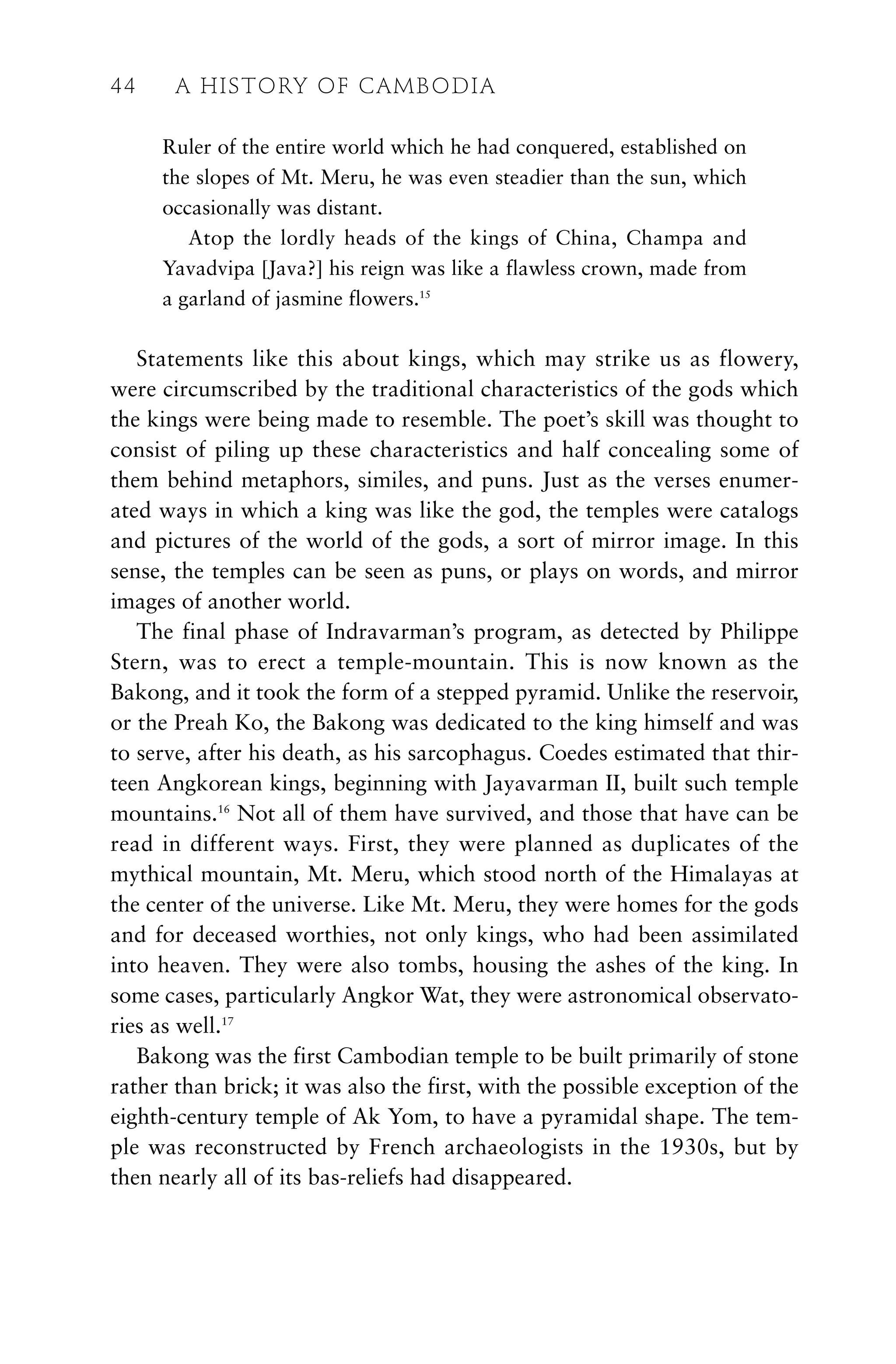 Ruler of the entire world which he had conquered, established on
the slopes of Mt. Meru, he was even steadier than the sun, which
occasionally was distant.
Atop the lordly heads of the kings of China, Champa and
Yavadvipa [Java?] his reign was like a flawless crown, made from
a garland of jasmine flowers.15
Statements like this about kings, which may strike us as flowery,
were circumscribed by the traditional characteristics of the gods which
the kings were being made to resemble. The poet’s skill was thought to
consist of piling up these characteristics and half concealing some of
them behind metaphors, similes, and puns. Just as the verses enumer-
ated ways in which a king was like the god, the temples were catalogs
and pictures of the world of the gods, a sort of mirror image. In this
sense, the temples can be seen as puns, or plays on words, and mirror
images of another world.
The final phase of Indravarman’s program, as detected by Philippe
Stern, was to erect a temple-mountain. This is now known as the
Bakong, and it took the form of a stepped pyramid. Unlike the reservoir,
or the Preah Ko, the Bakong was dedicated to the king himself and was
to serve, after his death, as his sarcophagus. Coedes estimated that thir-
teen Angkorean kings, beginning with Jayavarman II, built such temple
mountains.16
Not all of them have survived, and those that have can be
read in different ways. First, they were planned as duplicates of the
mythical mountain, Mt. Meru, which stood north of the Himalayas at
the center of the universe. Like Mt. Meru, they were homes for the gods
and for deceased worthies, not only kings, who had been assimilated
into heaven. They were also tombs, housing the ashes of the king. In
some cases, particularly Angkor Wat, they were astronomical observato-
ries as well.17
Bakong was the first Cambodian temple to be built primarily of stone
rather than brick; it was also the first, with the possible exception of the
eighth-century temple of Ak Yom, to have a pyramidal shape. The tem-
ple was reconstructed by French archaeologists in the 1930s, but by
then nearly all of its bas-reliefs had disappeared.
44 A HISTORY OF CAMBODIA
 