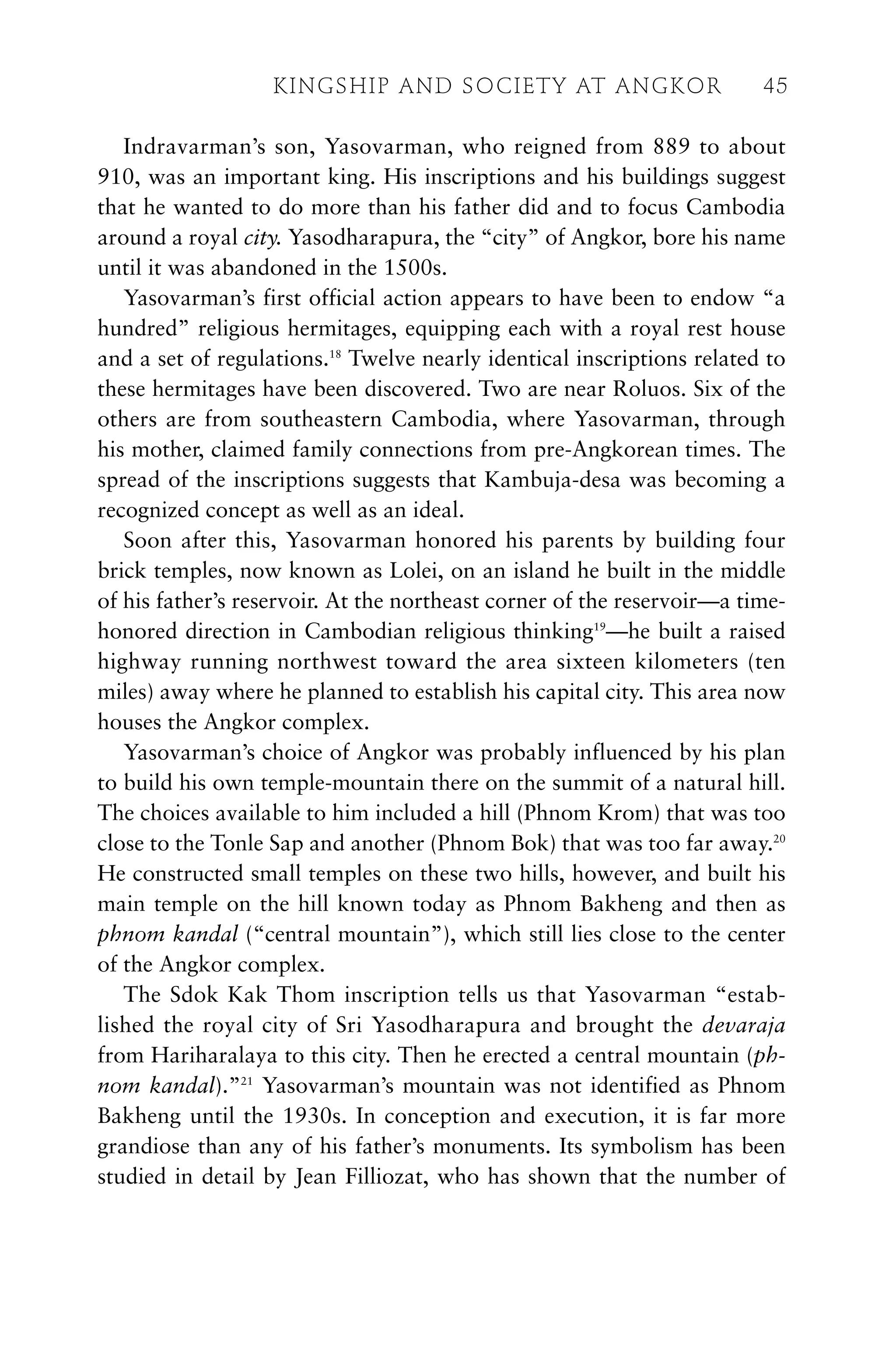 Indravarman’s son, Yasovarman, who reigned from 889 to about
910, was an important king. His inscriptions and his buildings suggest
that he wanted to do more than his father did and to focus Cambodia
around a royal city. Yasodharapura, the “city” of Angkor, bore his name
until it was abandoned in the 1500s.
Yasovarman’s first official action appears to have been to endow “a
hundred” religious hermitages, equipping each with a royal rest house
and a set of regulations.18
Twelve nearly identical inscriptions related to
these hermitages have been discovered. Two are near Roluos. Six of the
others are from southeastern Cambodia, where Yasovarman, through
his mother, claimed family connections from pre-Angkorean times. The
spread of the inscriptions suggests that Kambuja-desa was becoming a
recognized concept as well as an ideal.
Soon after this, Yasovarman honored his parents by building four
brick temples, now known as Lolei, on an island he built in the middle
of his father’s reservoir. At the northeast corner of the reservoir—a time-
honored direction in Cambodian religious thinking19
—he built a raised
highway running northwest toward the area sixteen kilometers (ten
miles) away where he planned to establish his capital city. This area now
houses the Angkor complex.
Yasovarman’s choice of Angkor was probably influenced by his plan
to build his own temple-mountain there on the summit of a natural hill.
The choices available to him included a hill (Phnom Krom) that was too
close to the Tonle Sap and another (Phnom Bok) that was too far away.20
He constructed small temples on these two hills, however, and built his
main temple on the hill known today as Phnom Bakheng and then as
phnom kandal (“central mountain”), which still lies close to the center
of the Angkor complex.
The Sdok Kak Thom inscription tells us that Yasovarman “estab-
lished the royal city of Sri Yasodharapura and brought the devaraja
from Hariharalaya to this city. Then he erected a central mountain (ph-
nom kandal).”21
Yasovarman’s mountain was not identified as Phnom
Bakheng until the 1930s. In conception and execution, it is far more
grandiose than any of his father’s monuments. Its symbolism has been
studied in detail by Jean Filliozat, who has shown that the number of
KINGSHIP AND SOCIETY AT ANGKOR 45
 