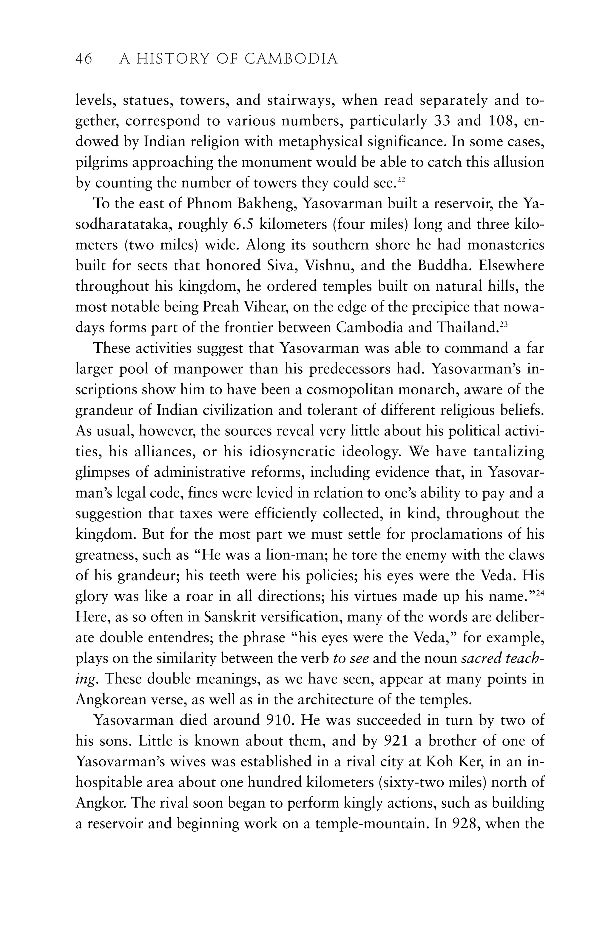 levels, statues, towers, and stairways, when read separately and to-
gether, correspond to various numbers, particularly 33 and 108, en-
dowed by Indian religion with metaphysical significance. In some cases,
pilgrims approaching the monument would be able to catch this allusion
by counting the number of towers they could see.22
To the east of Phnom Bakheng, Yasovarman built a reservoir, the Ya-
sodharatataka, roughly 6.5 kilometers (four miles) long and three kilo-
meters (two miles) wide. Along its southern shore he had monasteries
built for sects that honored Siva, Vishnu, and the Buddha. Elsewhere
throughout his kingdom, he ordered temples built on natural hills, the
most notable being Preah Vihear, on the edge of the precipice that nowa-
days forms part of the frontier between Cambodia and Thailand.23
These activities suggest that Yasovarman was able to command a far
larger pool of manpower than his predecessors had. Yasovarman’s in-
scriptions show him to have been a cosmopolitan monarch, aware of the
grandeur of Indian civilization and tolerant of different religious beliefs.
As usual, however, the sources reveal very little about his political activi-
ties, his alliances, or his idiosyncratic ideology. We have tantalizing
glimpses of administrative reforms, including evidence that, in Yasovar-
man’s legal code, fines were levied in relation to one’s ability to pay and a
suggestion that taxes were efficiently collected, in kind, throughout the
kingdom. But for the most part we must settle for proclamations of his
greatness, such as “He was a lion-man; he tore the enemy with the claws
of his grandeur; his teeth were his policies; his eyes were the Veda. His
glory was like a roar in all directions; his virtues made up his name.”24
Here, as so often in Sanskrit versification, many of the words are deliber-
ate double entendres; the phrase “his eyes were the Veda,” for example,
plays on the similarity between the verb to see and the noun sacred teach-
ing. These double meanings, as we have seen, appear at many points in
Angkorean verse, as well as in the architecture of the temples.
Yasovarman died around 910. He was succeeded in turn by two of
his sons. Little is known about them, and by 921 a brother of one of
Yasovarman’s wives was established in a rival city at Koh Ker, in an in-
hospitable area about one hundred kilometers (sixty-two miles) north of
Angkor. The rival soon began to perform kingly actions, such as building
a reservoir and beginning work on a temple-mountain. In 928, when the
46 A HISTORY OF CAMBODIA
 