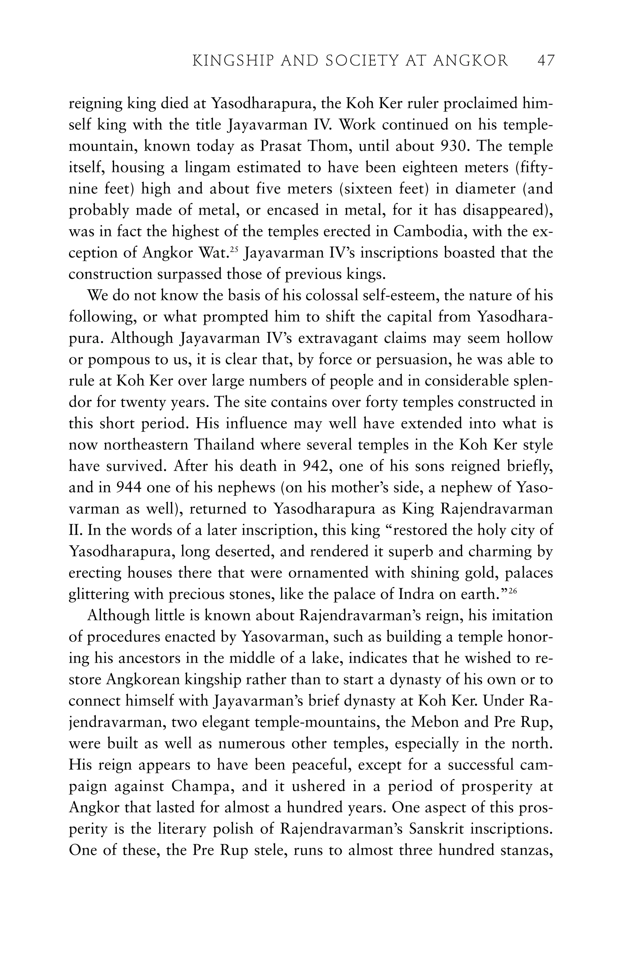 reigning king died at Yasodharapura, the Koh Ker ruler proclaimed him-
self king with the title Jayavarman IV. Work continued on his temple-
mountain, known today as Prasat Thom, until about 930. The temple
itself, housing a lingam estimated to have been eighteen meters (fifty-
nine feet) high and about five meters (sixteen feet) in diameter (and
probably made of metal, or encased in metal, for it has disappeared),
was in fact the highest of the temples erected in Cambodia, with the ex-
ception of Angkor Wat.25
Jayavarman IV’s inscriptions boasted that the
construction surpassed those of previous kings.
We do not know the basis of his colossal self-esteem, the nature of his
following, or what prompted him to shift the capital from Yasodhara-
pura. Although Jayavarman IV’s extravagant claims may seem hollow
or pompous to us, it is clear that, by force or persuasion, he was able to
rule at Koh Ker over large numbers of people and in considerable splen-
dor for twenty years. The site contains over forty temples constructed in
this short period. His influence may well have extended into what is
now northeastern Thailand where several temples in the Koh Ker style
have survived. After his death in 942, one of his sons reigned briefly,
and in 944 one of his nephews (on his mother’s side, a nephew of Yaso-
varman as well), returned to Yasodharapura as King Rajendravarman
II. In the words of a later inscription, this king “restored the holy city of
Yasodharapura, long deserted, and rendered it superb and charming by
erecting houses there that were ornamented with shining gold, palaces
glittering with precious stones, like the palace of Indra on earth.”26
Although little is known about Rajendravarman’s reign, his imitation
of procedures enacted by Yasovarman, such as building a temple honor-
ing his ancestors in the middle of a lake, indicates that he wished to re-
store Angkorean kingship rather than to start a dynasty of his own or to
connect himself with Jayavarman’s brief dynasty at Koh Ker. Under Ra-
jendravarman, two elegant temple-mountains, the Mebon and Pre Rup,
were built as well as numerous other temples, especially in the north.
His reign appears to have been peaceful, except for a successful cam-
paign against Champa, and it ushered in a period of prosperity at
Angkor that lasted for almost a hundred years. One aspect of this pros-
perity is the literary polish of Rajendravarman’s Sanskrit inscriptions.
One of these, the Pre Rup stele, runs to almost three hundred stanzas,
KINGSHIP AND SOCIETY AT ANGKOR 47
 