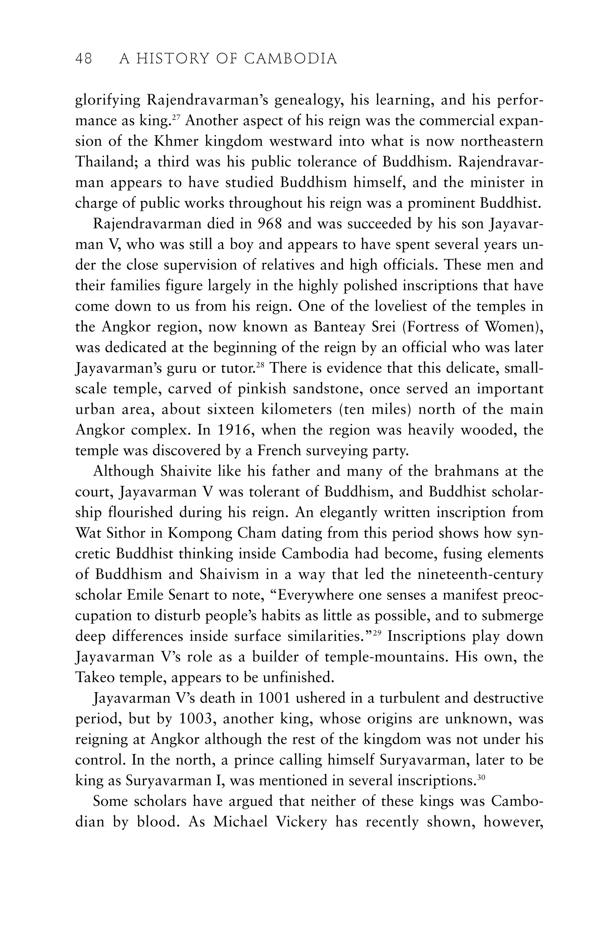glorifying Rajendravarman’s genealogy, his learning, and his perfor-
mance as king.27
Another aspect of his reign was the commercial expan-
sion of the Khmer kingdom westward into what is now northeastern
Thailand; a third was his public tolerance of Buddhism. Rajendravar-
man appears to have studied Buddhism himself, and the minister in
charge of public works throughout his reign was a prominent Buddhist.
Rajendravarman died in 968 and was succeeded by his son Jayavar-
man V, who was still a boy and appears to have spent several years un-
der the close supervision of relatives and high officials. These men and
their families figure largely in the highly polished inscriptions that have
come down to us from his reign. One of the loveliest of the temples in
the Angkor region, now known as Banteay Srei (Fortress of Women),
was dedicated at the beginning of the reign by an official who was later
Jayavarman’s guru or tutor.28
There is evidence that this delicate, small-
scale temple, carved of pinkish sandstone, once served an important
urban area, about sixteen kilometers (ten miles) north of the main
Angkor complex. In 1916, when the region was heavily wooded, the
temple was discovered by a French surveying party.
Although Shaivite like his father and many of the brahmans at the
court, Jayavarman V was tolerant of Buddhism, and Buddhist scholar-
ship flourished during his reign. An elegantly written inscription from
Wat Sithor in Kompong Cham dating from this period shows how syn-
cretic Buddhist thinking inside Cambodia had become, fusing elements
of Buddhism and Shaivism in a way that led the nineteenth-century
scholar Emile Senart to note, “Everywhere one senses a manifest preoc-
cupation to disturb people’s habits as little as possible, and to submerge
deep differences inside surface similarities.”29
Inscriptions play down
Jayavarman V’s role as a builder of temple-mountains. His own, the
Takeo temple, appears to be unfinished.
Jayavarman V’s death in 1001 ushered in a turbulent and destructive
period, but by 1003, another king, whose origins are unknown, was
reigning at Angkor although the rest of the kingdom was not under his
control. In the north, a prince calling himself Suryavarman, later to be
king as Suryavarman I, was mentioned in several inscriptions.30
Some scholars have argued that neither of these kings was Cambo-
dian by blood. As Michael Vickery has recently shown, however,
48 A HISTORY OF CAMBODIA
 