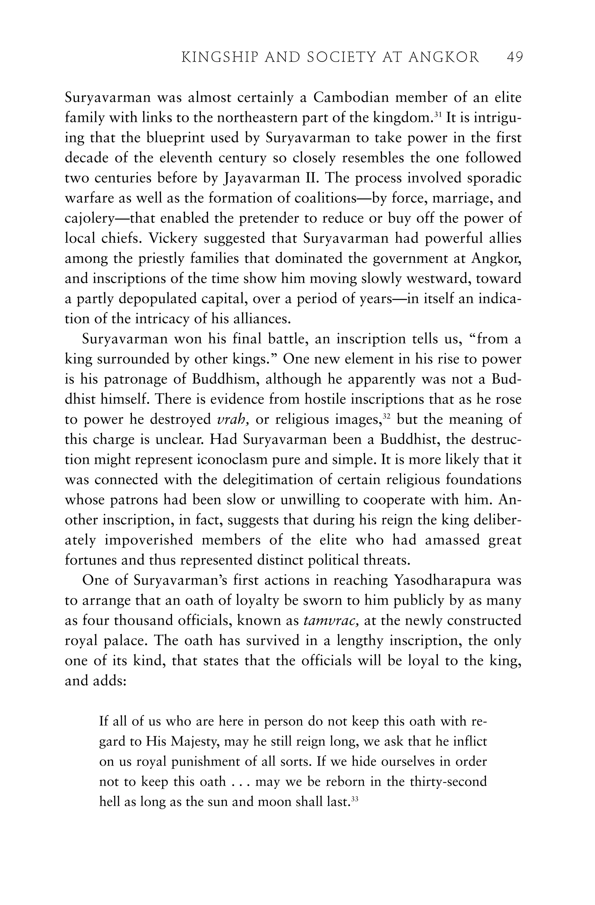 Suryavarman was almost certainly a Cambodian member of an elite
family with links to the northeastern part of the kingdom.31
It is intrigu-
ing that the blueprint used by Suryavarman to take power in the first
decade of the eleventh century so closely resembles the one followed
two centuries before by Jayavarman II. The process involved sporadic
warfare as well as the formation of coalitions—by force, marriage, and
cajolery—that enabled the pretender to reduce or buy off the power of
local chiefs. Vickery suggested that Suryavarman had powerful allies
among the priestly families that dominated the government at Angkor,
and inscriptions of the time show him moving slowly westward, toward
a partly depopulated capital, over a period of years—in itself an indica-
tion of the intricacy of his alliances.
Suryavarman won his final battle, an inscription tells us, “from a
king surrounded by other kings.” One new element in his rise to power
is his patronage of Buddhism, although he apparently was not a Bud-
dhist himself. There is evidence from hostile inscriptions that as he rose
to power he destroyed vrah, or religious images,32
but the meaning of
this charge is unclear. Had Suryavarman been a Buddhist, the destruc-
tion might represent iconoclasm pure and simple. It is more likely that it
was connected with the delegitimation of certain religious foundations
whose patrons had been slow or unwilling to cooperate with him. An-
other inscription, in fact, suggests that during his reign the king deliber-
ately impoverished members of the elite who had amassed great
fortunes and thus represented distinct political threats.
One of Suryavarman’s first actions in reaching Yasodharapura was
to arrange that an oath of loyalty be sworn to him publicly by as many
as four thousand officials, known as tamvrac, at the newly constructed
royal palace. The oath has survived in a lengthy inscription, the only
one of its kind, that states that the officials will be loyal to the king,
and adds:
If all of us who are here in person do not keep this oath with re-
gard to His Majesty, may he still reign long, we ask that he inflict
on us royal punishment of all sorts. If we hide ourselves in order
not to keep this oath . . . may we be reborn in the thirty-second
hell as long as the sun and moon shall last.33
KINGSHIP AND SOCIETY AT ANGKOR 49
 