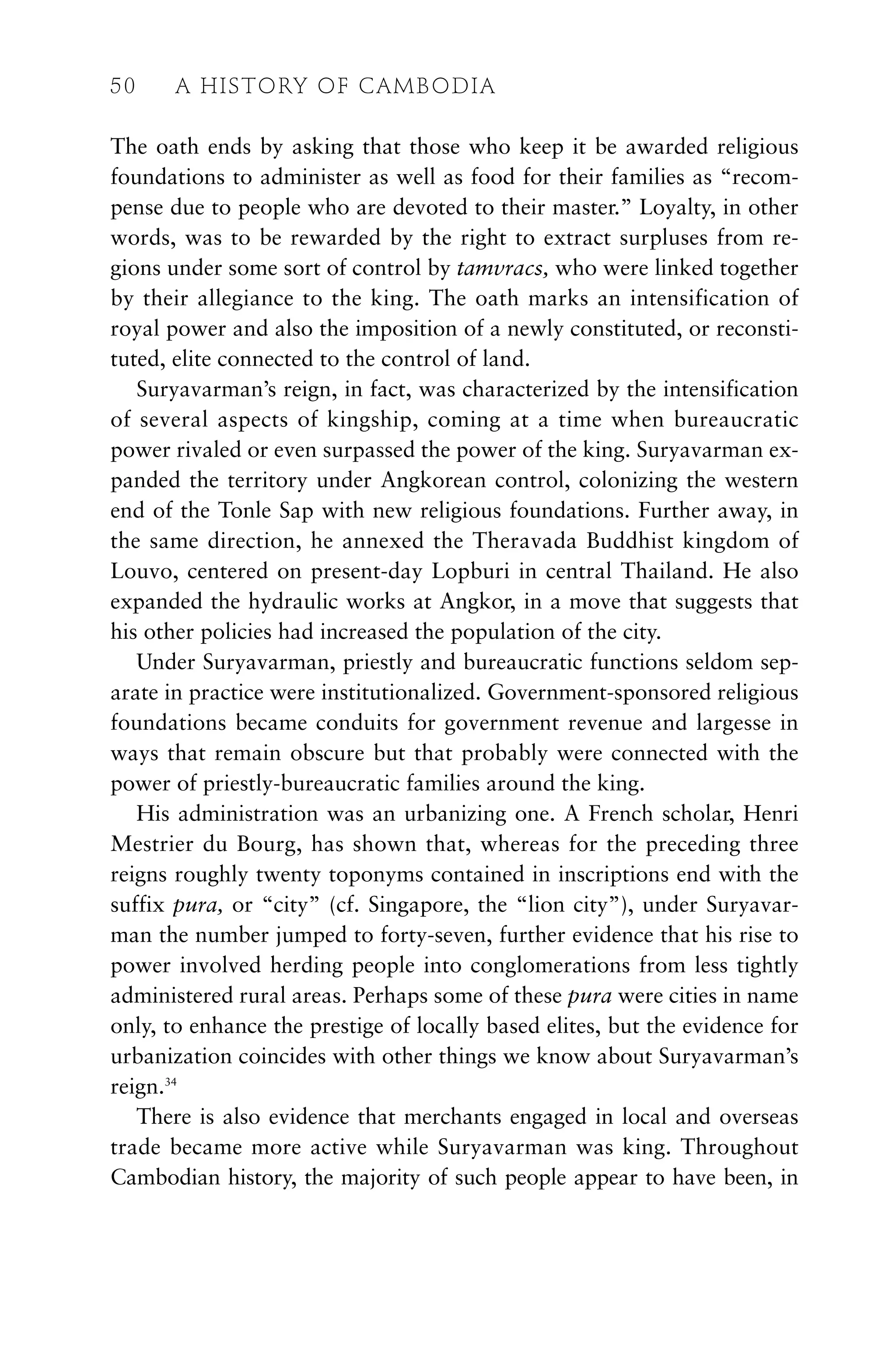 The oath ends by asking that those who keep it be awarded religious
foundations to administer as well as food for their families as “recom-
pense due to people who are devoted to their master.” Loyalty, in other
words, was to be rewarded by the right to extract surpluses from re-
gions under some sort of control by tamvracs, who were linked together
by their allegiance to the king. The oath marks an intensification of
royal power and also the imposition of a newly constituted, or reconsti-
tuted, elite connected to the control of land.
Suryavarman’s reign, in fact, was characterized by the intensification
of several aspects of kingship, coming at a time when bureaucratic
power rivaled or even surpassed the power of the king. Suryavarman ex-
panded the territory under Angkorean control, colonizing the western
end of the Tonle Sap with new religious foundations. Further away, in
the same direction, he annexed the Theravada Buddhist kingdom of
Louvo, centered on present-day Lopburi in central Thailand. He also
expanded the hydraulic works at Angkor, in a move that suggests that
his other policies had increased the population of the city.
Under Suryavarman, priestly and bureaucratic functions seldom sep-
arate in practice were institutionalized. Government-sponsored religious
foundations became conduits for government revenue and largesse in
ways that remain obscure but that probably were connected with the
power of priestly-bureaucratic families around the king.
His administration was an urbanizing one. A French scholar, Henri
Mestrier du Bourg, has shown that, whereas for the preceding three
reigns roughly twenty toponyms contained in inscriptions end with the
suffix pura, or “city” (cf. Singapore, the “lion city”), under Suryavar-
man the number jumped to forty-seven, further evidence that his rise to
power involved herding people into conglomerations from less tightly
administered rural areas. Perhaps some of these pura were cities in name
only, to enhance the prestige of locally based elites, but the evidence for
urbanization coincides with other things we know about Suryavarman’s
reign.34
There is also evidence that merchants engaged in local and overseas
trade became more active while Suryavarman was king. Throughout
Cambodian history, the majority of such people appear to have been, in
50 A HISTORY OF CAMBODIA
 