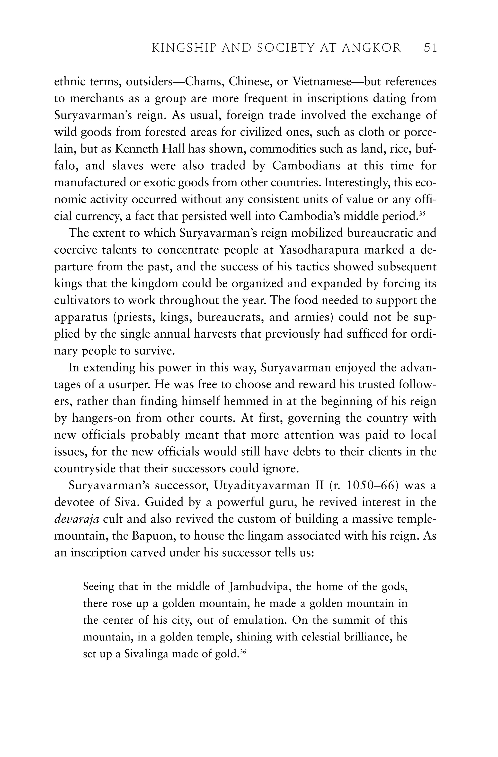 ethnic terms, outsiders—Chams, Chinese, or Vietnamese—but references
to merchants as a group are more frequent in inscriptions dating from
Suryavarman’s reign. As usual, foreign trade involved the exchange of
wild goods from forested areas for civilized ones, such as cloth or porce-
lain, but as Kenneth Hall has shown, commodities such as land, rice, buf-
falo, and slaves were also traded by Cambodians at this time for
manufactured or exotic goods from other countries. Interestingly, this eco-
nomic activity occurred without any consistent units of value or any offi-
cial currency, a fact that persisted well into Cambodia’s middle period.35
The extent to which Suryavarman’s reign mobilized bureaucratic and
coercive talents to concentrate people at Yasodharapura marked a de-
parture from the past, and the success of his tactics showed subsequent
kings that the kingdom could be organized and expanded by forcing its
cultivators to work throughout the year. The food needed to support the
apparatus (priests, kings, bureaucrats, and armies) could not be sup-
plied by the single annual harvests that previously had sufficed for ordi-
nary people to survive.
In extending his power in this way, Suryavarman enjoyed the advan-
tages of a usurper. He was free to choose and reward his trusted follow-
ers, rather than finding himself hemmed in at the beginning of his reign
by hangers-on from other courts. At first, governing the country with
new officials probably meant that more attention was paid to local
issues, for the new officials would still have debts to their clients in the
countryside that their successors could ignore.
Suryavarman’s successor, Utyadityavarman II (r. 1050–66) was a
devotee of Siva. Guided by a powerful guru, he revived interest in the
devaraja cult and also revived the custom of building a massive temple-
mountain, the Bapuon, to house the lingam associated with his reign. As
an inscription carved under his successor tells us:
Seeing that in the middle of Jambudvipa, the home of the gods,
there rose up a golden mountain, he made a golden mountain in
the center of his city, out of emulation. On the summit of this
mountain, in a golden temple, shining with celestial brilliance, he
set up a Sivalinga made of gold.36
KINGSHIP AND SOCIETY AT ANGKOR 51
 