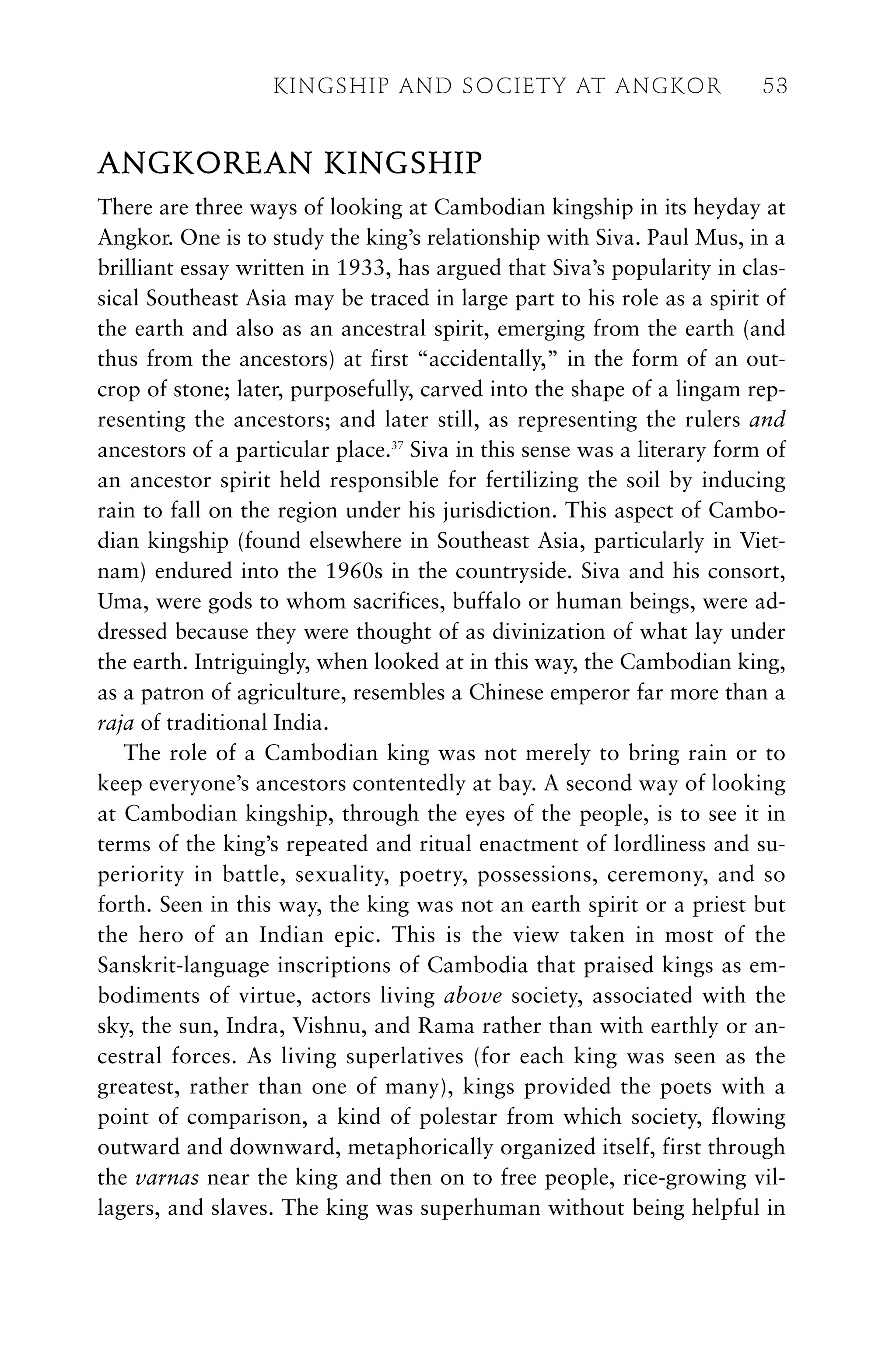 ANGKOREAN KINGSHIP
There are three ways of looking at Cambodian kingship in its heyday at
Angkor. One is to study the king’s relationship with Siva. Paul Mus, in a
brilliant essay written in 1933, has argued that Siva’s popularity in clas-
sical Southeast Asia may be traced in large part to his role as a spirit of
the earth and also as an ancestral spirit, emerging from the earth (and
thus from the ancestors) at first “accidentally,” in the form of an out-
crop of stone; later, purposefully, carved into the shape of a lingam rep-
resenting the ancestors; and later still, as representing the rulers and
ancestors of a particular place.37
Siva in this sense was a literary form of
an ancestor spirit held responsible for fertilizing the soil by inducing
rain to fall on the region under his jurisdiction. This aspect of Cambo-
dian kingship (found elsewhere in Southeast Asia, particularly in Viet-
nam) endured into the 1960s in the countryside. Siva and his consort,
Uma, were gods to whom sacrifices, buffalo or human beings, were ad-
dressed because they were thought of as divinization of what lay under
the earth. Intriguingly, when looked at in this way, the Cambodian king,
as a patron of agriculture, resembles a Chinese emperor far more than a
raja of traditional India.
The role of a Cambodian king was not merely to bring rain or to
keep everyone’s ancestors contentedly at bay. A second way of looking
at Cambodian kingship, through the eyes of the people, is to see it in
terms of the king’s repeated and ritual enactment of lordliness and su-
periority in battle, sexuality, poetry, possessions, ceremony, and so
forth. Seen in this way, the king was not an earth spirit or a priest but
the hero of an Indian epic. This is the view taken in most of the
Sanskrit-language inscriptions of Cambodia that praised kings as em-
bodiments of virtue, actors living above society, associated with the
sky, the sun, Indra, Vishnu, and Rama rather than with earthly or an-
cestral forces. As living superlatives (for each king was seen as the
greatest, rather than one of many), kings provided the poets with a
point of comparison, a kind of polestar from which society, flowing
outward and downward, metaphorically organized itself, first through
the varnas near the king and then on to free people, rice-growing vil-
lagers, and slaves. The king was superhuman without being helpful in
KINGSHIP AND SOCIETY AT ANGKOR 53
 