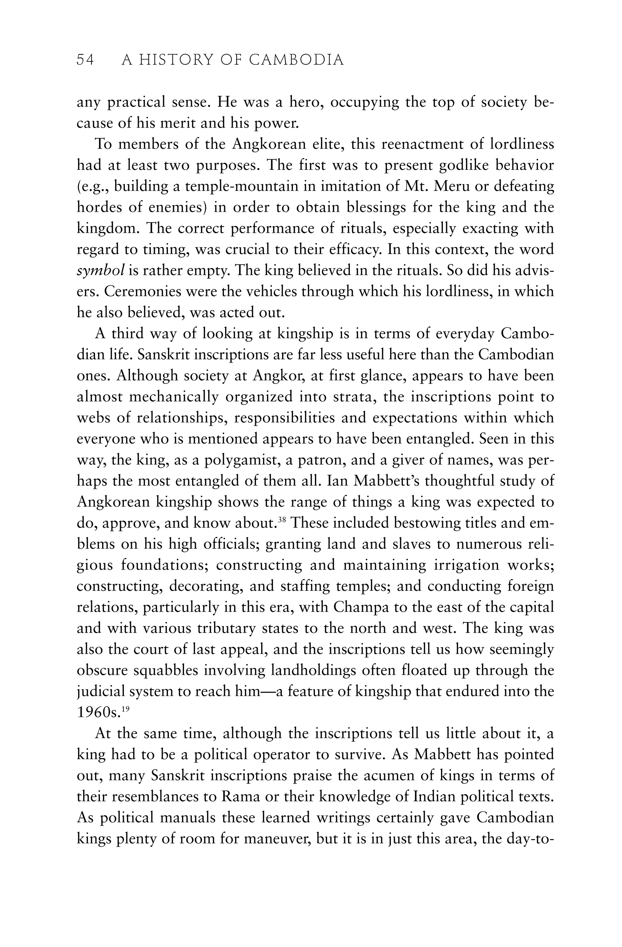 any practical sense. He was a hero, occupying the top of society be-
cause of his merit and his power.
To members of the Angkorean elite, this reenactment of lordliness
had at least two purposes. The first was to present godlike behavior
(e.g., building a temple-mountain in imitation of Mt. Meru or defeating
hordes of enemies) in order to obtain blessings for the king and the
kingdom. The correct performance of rituals, especially exacting with
regard to timing, was crucial to their efficacy. In this context, the word
symbol is rather empty. The king believed in the rituals. So did his advis-
ers. Ceremonies were the vehicles through which his lordliness, in which
he also believed, was acted out.
A third way of looking at kingship is in terms of everyday Cambo-
dian life. Sanskrit inscriptions are far less useful here than the Cambodian
ones. Although society at Angkor, at first glance, appears to have been
almost mechanically organized into strata, the inscriptions point to
webs of relationships, responsibilities and expectations within which
everyone who is mentioned appears to have been entangled. Seen in this
way, the king, as a polygamist, a patron, and a giver of names, was per-
haps the most entangled of them all. Ian Mabbett’s thoughtful study of
Angkorean kingship shows the range of things a king was expected to
do, approve, and know about.38
These included bestowing titles and em-
blems on his high officials; granting land and slaves to numerous reli-
gious foundations; constructing and maintaining irrigation works;
constructing, decorating, and staffing temples; and conducting foreign
relations, particularly in this era, with Champa to the east of the capital
and with various tributary states to the north and west. The king was
also the court of last appeal, and the inscriptions tell us how seemingly
obscure squabbles involving landholdings often floated up through the
judicial system to reach him—a feature of kingship that endured into the
1960s.19
At the same time, although the inscriptions tell us little about it, a
king had to be a political operator to survive. As Mabbett has pointed
out, many Sanskrit inscriptions praise the acumen of kings in terms of
their resemblances to Rama or their knowledge of Indian political texts.
As political manuals these learned writings certainly gave Cambodian
kings plenty of room for maneuver, but it is in just this area, the day-to-
54 A HISTORY OF CAMBODIA
 