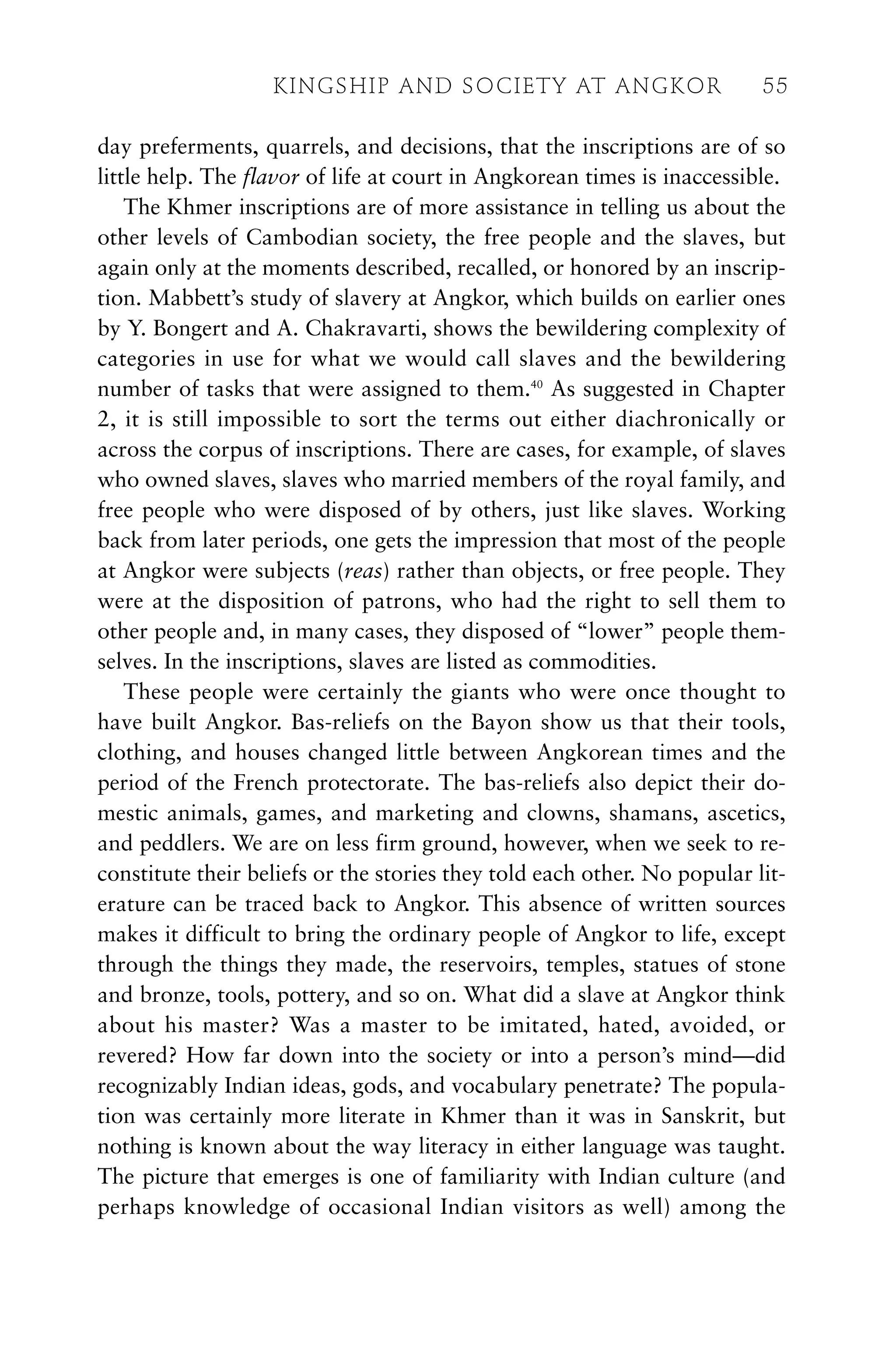 day preferments, quarrels, and decisions, that the inscriptions are of so
little help. The flavor of life at court in Angkorean times is inaccessible.
The Khmer inscriptions are of more assistance in telling us about the
other levels of Cambodian society, the free people and the slaves, but
again only at the moments described, recalled, or honored by an inscrip-
tion. Mabbett’s study of slavery at Angkor, which builds on earlier ones
by Y. Bongert and A. Chakravarti, shows the bewildering complexity of
categories in use for what we would call slaves and the bewildering
number of tasks that were assigned to them.40
As suggested in Chapter
2, it is still impossible to sort the terms out either diachronically or
across the corpus of inscriptions. There are cases, for example, of slaves
who owned slaves, slaves who married members of the royal family, and
free people who were disposed of by others, just like slaves. Working
back from later periods, one gets the impression that most of the people
at Angkor were subjects (reas) rather than objects, or free people. They
were at the disposition of patrons, who had the right to sell them to
other people and, in many cases, they disposed of “lower” people them-
selves. In the inscriptions, slaves are listed as commodities.
These people were certainly the giants who were once thought to
have built Angkor. Bas-reliefs on the Bayon show us that their tools,
clothing, and houses changed little between Angkorean times and the
period of the French protectorate. The bas-reliefs also depict their do-
mestic animals, games, and marketing and clowns, shamans, ascetics,
and peddlers. We are on less firm ground, however, when we seek to re-
constitute their beliefs or the stories they told each other. No popular lit-
erature can be traced back to Angkor. This absence of written sources
makes it difficult to bring the ordinary people of Angkor to life, except
through the things they made, the reservoirs, temples, statues of stone
and bronze, tools, pottery, and so on. What did a slave at Angkor think
about his master? Was a master to be imitated, hated, avoided, or
revered? How far down into the society or into a person’s mind—did
recognizably Indian ideas, gods, and vocabulary penetrate? The popula-
tion was certainly more literate in Khmer than it was in Sanskrit, but
nothing is known about the way literacy in either language was taught.
The picture that emerges is one of familiarity with Indian culture (and
perhaps knowledge of occasional Indian visitors as well) among the
KINGSHIP AND SOCIETY AT ANGKOR 55
 