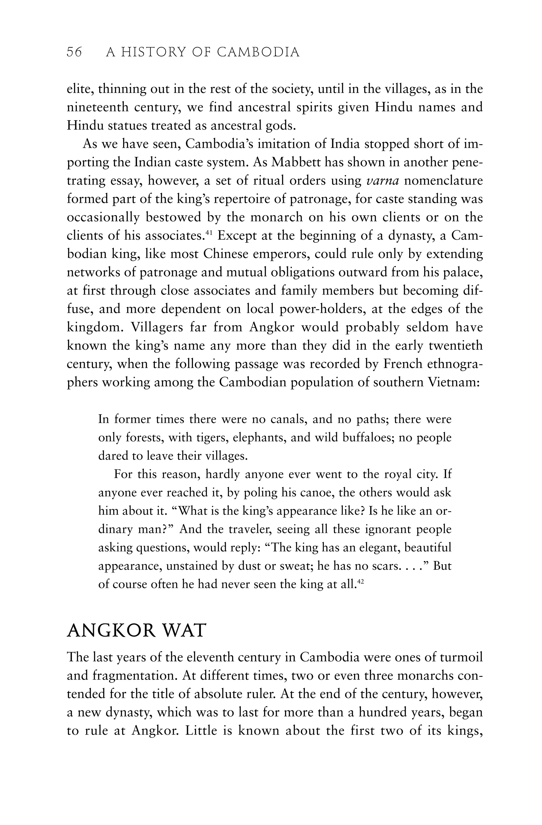 elite, thinning out in the rest of the society, until in the villages, as in the
nineteenth century, we find ancestral spirits given Hindu names and
Hindu statues treated as ancestral gods.
As we have seen, Cambodia’s imitation of India stopped short of im-
porting the Indian caste system. As Mabbett has shown in another pene-
trating essay, however, a set of ritual orders using varna nomenclature
formed part of the king’s repertoire of patronage, for caste standing was
occasionally bestowed by the monarch on his own clients or on the
clients of his associates.41
Except at the beginning of a dynasty, a Cam-
bodian king, like most Chinese emperors, could rule only by extending
networks of patronage and mutual obligations outward from his palace,
at first through close associates and family members but becoming dif-
fuse, and more dependent on local power-holders, at the edges of the
kingdom. Villagers far from Angkor would probably seldom have
known the king’s name any more than they did in the early twentieth
century, when the following passage was recorded by French ethnogra-
phers working among the Cambodian population of southern Vietnam:
In former times there were no canals, and no paths; there were
only forests, with tigers, elephants, and wild buffaloes; no people
dared to leave their villages.
For this reason, hardly anyone ever went to the royal city. If
anyone ever reached it, by poling his canoe, the others would ask
him about it. “What is the king’s appearance like? Is he like an or-
dinary man?” And the traveler, seeing all these ignorant people
asking questions, would reply: “The king has an elegant, beautiful
appearance, unstained by dust or sweat; he has no scars. . . .” But
of course often he had never seen the king at all.42
ANGKOR WAT
The last years of the eleventh century in Cambodia were ones of turmoil
and fragmentation. At different times, two or even three monarchs con-
tended for the title of absolute ruler. At the end of the century, however,
a new dynasty, which was to last for more than a hundred years, began
to rule at Angkor. Little is known about the first two of its kings,
56 A HISTORY OF CAMBODIA
 