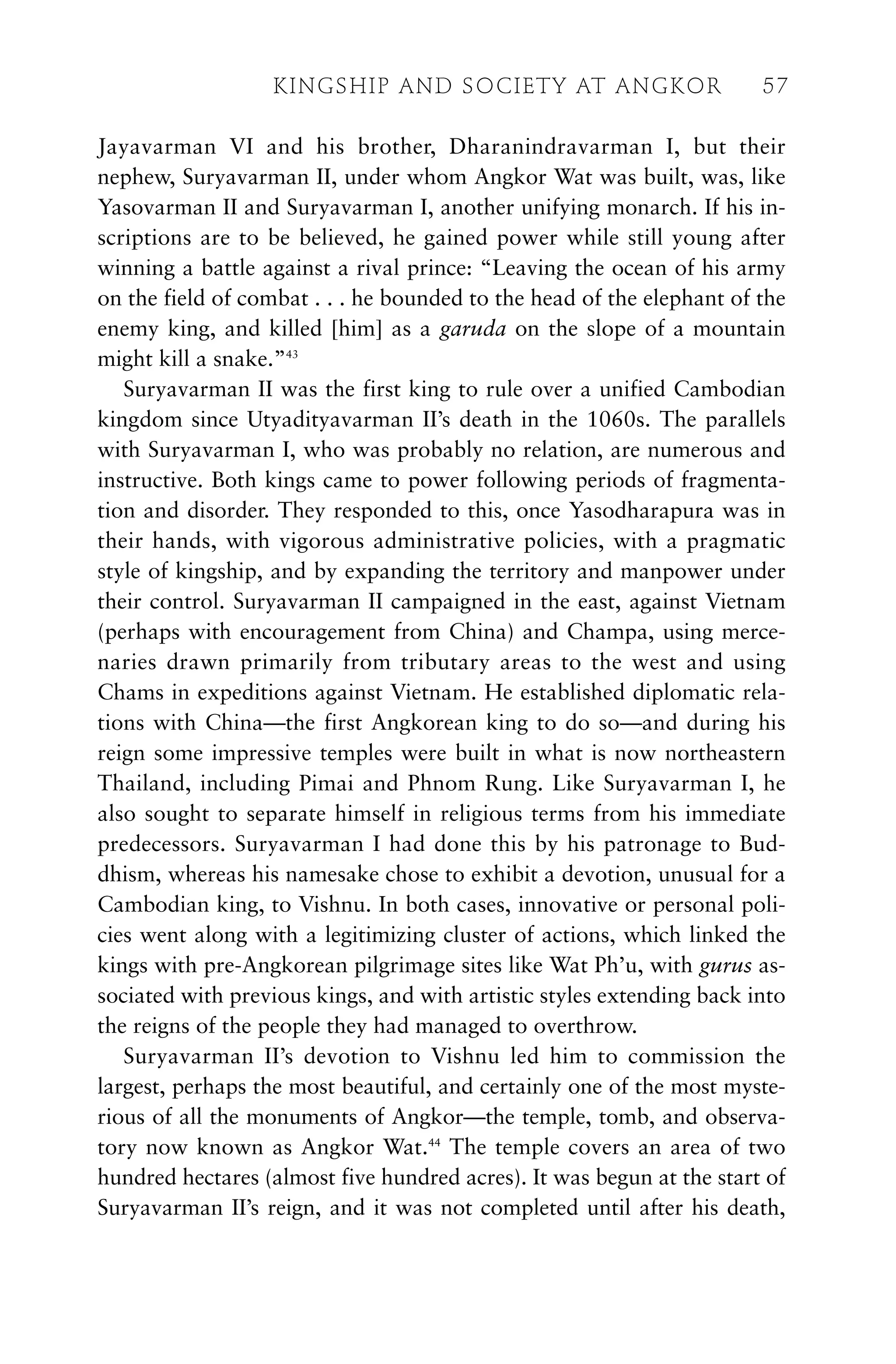 Jayavarman VI and his brother, Dharanindravarman I, but their
nephew, Suryavarman II, under whom Angkor Wat was built, was, like
Yasovarman II and Suryavarman I, another unifying monarch. If his in-
scriptions are to be believed, he gained power while still young after
winning a battle against a rival prince: “Leaving the ocean of his army
on the field of combat . . . he bounded to the head of the elephant of the
enemy king, and killed [him] as a garuda on the slope of a mountain
might kill a snake.”43
Suryavarman II was the first king to rule over a unified Cambodian
kingdom since Utyadityavarman II’s death in the 1060s. The parallels
with Suryavarman I, who was probably no relation, are numerous and
instructive. Both kings came to power following periods of fragmenta-
tion and disorder. They responded to this, once Yasodharapura was in
their hands, with vigorous administrative policies, with a pragmatic
style of kingship, and by expanding the territory and manpower under
their control. Suryavarman II campaigned in the east, against Vietnam
(perhaps with encouragement from China) and Champa, using merce-
naries drawn primarily from tributary areas to the west and using
Chams in expeditions against Vietnam. He established diplomatic rela-
tions with China—the first Angkorean king to do so—and during his
reign some impressive temples were built in what is now northeastern
Thailand, including Pimai and Phnom Rung. Like Suryavarman I, he
also sought to separate himself in religious terms from his immediate
predecessors. Suryavarman I had done this by his patronage to Bud-
dhism, whereas his namesake chose to exhibit a devotion, unusual for a
Cambodian king, to Vishnu. In both cases, innovative or personal poli-
cies went along with a legitimizing cluster of actions, which linked the
kings with pre-Angkorean pilgrimage sites like Wat Ph’u, with gurus as-
sociated with previous kings, and with artistic styles extending back into
the reigns of the people they had managed to overthrow.
Suryavarman II’s devotion to Vishnu led him to commission the
largest, perhaps the most beautiful, and certainly one of the most myste-
rious of all the monuments of Angkor—the temple, tomb, and observa-
tory now known as Angkor Wat.44
The temple covers an area of two
hundred hectares (almost five hundred acres). It was begun at the start of
Suryavarman II’s reign, and it was not completed until after his death,
KINGSHIP AND SOCIETY AT ANGKOR 57
 