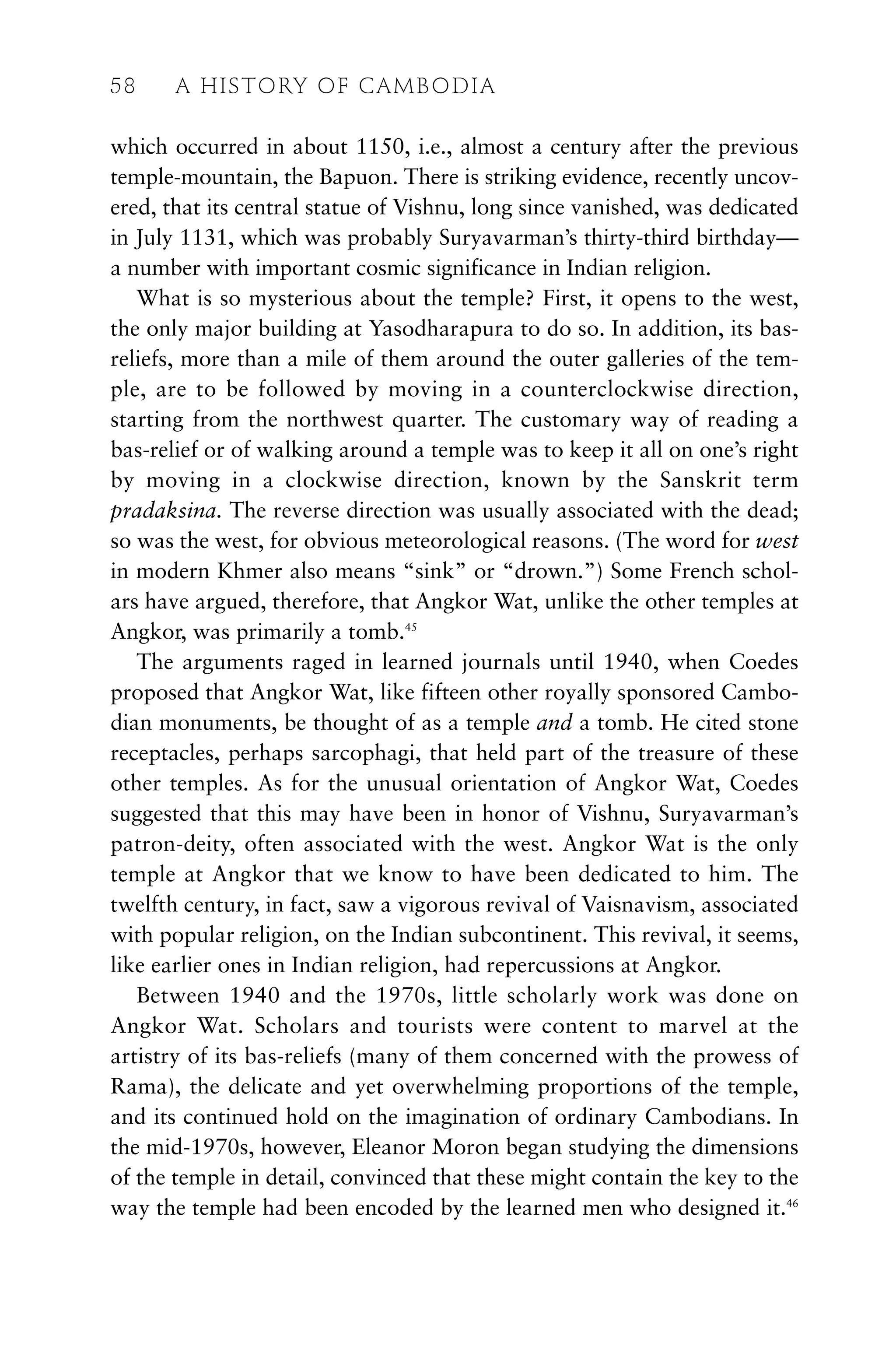 which occurred in about 1150, i.e., almost a century after the previous
temple-mountain, the Bapuon. There is striking evidence, recently uncov-
ered, that its central statue of Vishnu, long since vanished, was dedicated
in July 1131, which was probably Suryavarman’s thirty-third birthday—
a number with important cosmic significance in Indian religion.
What is so mysterious about the temple? First, it opens to the west,
the only major building at Yasodharapura to do so. In addition, its bas-
reliefs, more than a mile of them around the outer galleries of the tem-
ple, are to be followed by moving in a counterclockwise direction,
starting from the northwest quarter. The customary way of reading a
bas-relief or of walking around a temple was to keep it all on one’s right
by moving in a clockwise direction, known by the Sanskrit term
pradaksina. The reverse direction was usually associated with the dead;
so was the west, for obvious meteorological reasons. (The word for west
in modern Khmer also means “sink” or “drown.”) Some French schol-
ars have argued, therefore, that Angkor Wat, unlike the other temples at
Angkor, was primarily a tomb.45
The arguments raged in learned journals until 1940, when Coedes
proposed that Angkor Wat, like fifteen other royally sponsored Cambo-
dian monuments, be thought of as a temple and a tomb. He cited stone
receptacles, perhaps sarcophagi, that held part of the treasure of these
other temples. As for the unusual orientation of Angkor Wat, Coedes
suggested that this may have been in honor of Vishnu, Suryavarman’s
patron-deity, often associated with the west. Angkor Wat is the only
temple at Angkor that we know to have been dedicated to him. The
twelfth century, in fact, saw a vigorous revival of Vaisnavism, associated
with popular religion, on the Indian subcontinent. This revival, it seems,
like earlier ones in Indian religion, had repercussions at Angkor.
Between 1940 and the 1970s, little scholarly work was done on
Angkor Wat. Scholars and tourists were content to marvel at the
artistry of its bas-reliefs (many of them concerned with the prowess of
Rama), the delicate and yet overwhelming proportions of the temple,
and its continued hold on the imagination of ordinary Cambodians. In
the mid-1970s, however, Eleanor Moron began studying the dimensions
of the temple in detail, convinced that these might contain the key to the
way the temple had been encoded by the learned men who designed it.46
58 A HISTORY OF CAMBODIA
 