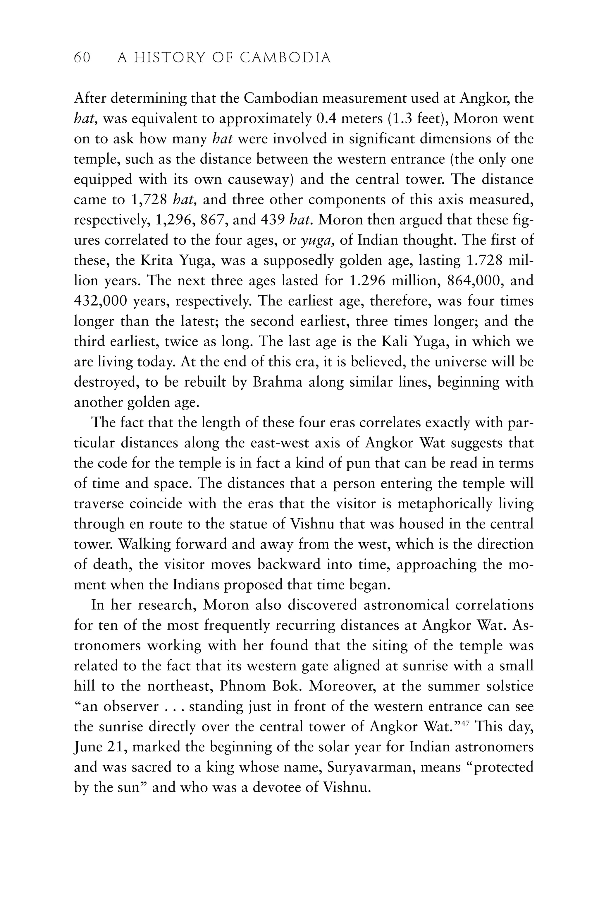 After determining that the Cambodian measurement used at Angkor, the
hat, was equivalent to approximately 0.4 meters (1.3 feet), Moron went
on to ask how many hat were involved in significant dimensions of the
temple, such as the distance between the western entrance (the only one
equipped with its own causeway) and the central tower. The distance
came to 1,728 hat, and three other components of this axis measured,
respectively, 1,296, 867, and 439 hat. Moron then argued that these fig-
ures correlated to the four ages, or yuga, of Indian thought. The first of
these, the Krita Yuga, was a supposedly golden age, lasting 1.728 mil-
lion years. The next three ages lasted for 1.296 million, 864,000, and
432,000 years, respectively. The earliest age, therefore, was four times
longer than the latest; the second earliest, three times longer; and the
third earliest, twice as long. The last age is the Kali Yuga, in which we
are living today. At the end of this era, it is believed, the universe will be
destroyed, to be rebuilt by Brahma along similar lines, beginning with
another golden age.
The fact that the length of these four eras correlates exactly with par-
ticular distances along the east-west axis of Angkor Wat suggests that
the code for the temple is in fact a kind of pun that can be read in terms
of time and space. The distances that a person entering the temple will
traverse coincide with the eras that the visitor is metaphorically living
through en route to the statue of Vishnu that was housed in the central
tower. Walking forward and away from the west, which is the direction
of death, the visitor moves backward into time, approaching the mo-
ment when the Indians proposed that time began.
In her research, Moron also discovered astronomical correlations
for ten of the most frequently recurring distances at Angkor Wat. As-
tronomers working with her found that the siting of the temple was
related to the fact that its western gate aligned at sunrise with a small
hill to the northeast, Phnom Bok. Moreover, at the summer solstice
“an observer . . . standing just in front of the western entrance can see
the sunrise directly over the central tower of Angkor Wat.”47
This day,
June 21, marked the beginning of the solar year for Indian astronomers
and was sacred to a king whose name, Suryavarman, means “protected
by the sun” and who was a devotee of Vishnu.
60 A HISTORY OF CAMBODIA
 